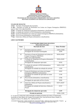 SERVIÇO PÚBLICO FEDERAL
                              UNIVERSIDADE FEDERAL DO PARÁ
                           INSTITUTO DE LETRAS E COMUNICAÇÃO
              PROGRAMA DE PÓS-GRADUAÇÃO COMUNICAÇÃO, CULTURA E AMAZÔNIA
                   MESTRADO ACADÊMICO EM CIÊNCIAS DA COMUNICAÇÃO



5 FASES DE SELEÇÃO
1ª fase – Inscrição e homologação das inscrições;
2ª fase – Inscrição ao Exame de Proficiência em Leitura em Línguas Estrangeiras (PROFILE)
(acesso: http://www.ufpa.br/profile);
3ª fase – Avaliação do Anteprojeto de Pesquisa (eliminatória e classificatória);
4ª fase – Avaliação do Currículo LATTES (eliminatória e classificatória);
5ª fase – Exame de Proficiência em Leitura em Línguas Estrangeiras (PROFILE) (eliminatória);
6ª fase – Prova Escrita (eliminatória e classificatória);
7ª fase – Entrevista e Defesa do Projeto (eliminatória e classificatória).

6 DO CALENDÁRIO

                                              CALENDÁRIO PROCESSO SELETIVO
                                                     PPGCOM-UFPA-2011
                   Fases                          Descrição das fases                                       Datas /Períodos

                      1ª         Inscrição ao processo seletivo                                               14/03 a 25/04
                                 Divulgação das inscrições homologadas                                            26/04

                      2ª.        Inscrição ao Exame de Proficiência em Leitura em                             04/04 a 06/05
                                 Línguas Estrangeiras (PROFILE)
                                 (http://www.ufpa.br/profile)
                      3ª         Avaliação do Anteprojeto de Pesquisa (eliminatória                           29/04 a 04/05
                                 e classificatória)
                                 Divulgação dos anteprojetos aprovados                                              05/05

                      4ª         Avaliação do currículo LATTES (eliminatória e                                10/05 a 12/05
                                 classificatória)
                                 Divulgação do resultado da avaliação do currículo                                  13/05

                      5ª         Exame de Proficiência em Leitura em Línguas                                        20/05
                                 Estrangeiras (PROFILE) (eliminatório)
                                 Divulgação do resultado dos aprovados no exame                                     21/06
                                 PROFILE
                      6ª         Prova Escrita (eliminatória e classificatória)                                     27/06
                                 Divulgação dos aprovados na Prova Escrita                                          30/06
                      7ª         Entrevista e Defesa do Projeto (classificatória e                            05/07 a 06/07
                                 eliminatória)
                                 Divulgação do resultado da Entrevista e Defesa do                                  07/07
                                 Projeto

                                 Divulgação da relação dos aprovados                                                11/07
                                             Período de matrícula                                             14/08 a 18/08
6.1 As provas e entrevistas serão realizadas no Prédio do Instituto de Letras e Comunicação,
localizado no Setor Básico do Campus Universitário Prof. José da Silveira Netto, Guamá, Av.
Augusto Corrêa, nº 01, Belém, PA – CEP 66.075-110.
Universidade Federal do Pará – Cidade Universitária Prof. José da Silveira Netto – Instituto de Letras e Comunicação – Programa
               de Pós-Graduação Comunicação, Cultura e Amazônia – Telefone 3201-7526 fax 3201-7606, e-                            4
                                           mail:poscomunicacaoufpa@gmail.com
 
