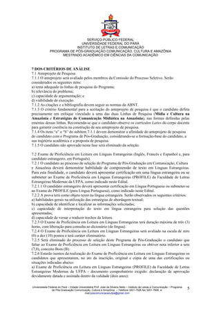 SERVIÇO PÚBLICO FEDERAL
                              UNIVERSIDADE FEDERAL DO PARÁ
                           INSTITUTO DE LETRAS E COMUNICAÇÃO
              PROGRAMA DE PÓS-GRADUAÇÃO COMUNICAÇÃO, CULTURA E AMAZÔNIA
                   MESTRADO ACADÊMICO EM CIÊNCIAS DA COMUNICAÇÃO



7 DOS CRITÉRIOS DE ANÁLISE
7.1 Anteprojeto de Pesquisa
7.1.1 O anteprojeto será avaliado pelos membros da Comissão do Processo Seletivo. Serão
considerados os seguintes itens:
a) tema adequado às linhas de pesquisa do Programa;
b) relevância do problema;
c) capacidade de argumentação; e
d) viabilidade de execução.
7.1.2 As citações e a bibliografia devem seguir as normas da ABNT.
7.1.3 O critério fundamental para a aceitação do anteprojeto de pesquisa é que o candidato defina
precisamente um enfoque vinculado a uma das duas Linhas de Pesquisa (Mídia e Cultura na
Amazônia e Estratégias de Comunicação Midiática na Amazônia), nas formas definidas pelas
ementas dessas linhas. Recomenda-se que o candidato observe os currículos Lattes do corpo docente
para garantir coerência na construção de seu anteprojeto de pesquisa.
7.1.4 Os itens “a” e “b” do subitem 7.1.1 devem demonstrar a afinidade do anteprojeto de pesquisa
do candidato com o Programa de Pós-Graduação, considerando-se a formação-base do candidato, a
sua trajetória acadêmica e a proposta de pesquisa.
7.1.5 O candidato não aprovado nesta fase será eliminado da seleção.

7.2 Exame de Proficiência em Leitura em Línguas Estrangeiras (Inglês, Francês e Espanhol e, para
candidato estrangeiro, em Português).
7.2.1 O candidato ao processo de seleção do Programa de Pós-Graduação em Comunicação, Cultura
e Amazônia deverá demonstrar habilidade de compreensão de texto em Línguas Estrangeiras.
Para esta finalidade, o candidato deverá apresentar certificação em uma língua estrangeira ou se
submeter ao Exame de Proficiência em Línguas Estrangeiras (PROFILE) da Faculdade de Letras
Estrangeiras Modernas da UFPA, como indicado neste Edital.
7.2.1.1 O candidato estrangeiro deverá apresentar certificação em Língua Portuguesa ou submeter-se
ao Exame do PROFILE (para Língua Portuguesa), como indicado neste Edital.
7.2.2 A prova terá como objeto texto na língua estrangeira. Serão observados os seguintes critérios:
a) habilidades gerais na utilização das estratégias de abordagem textual;
b) capacidade de identificar e localizar as informações solicitadas;
c) capacidade de interpretação do texto em língua estrangeira para solução das questões
apresentadas;
d) capacidade de versar e traduzir trechos da leitura.
7.2.3 O Exame de Proficiência em Leitura em Línguas Estrangeiras terá duração máxima de três (3)
horas, com liberação para consulta ao dicionário (de língua).
7.2.4 O Exame de Proficiência em Leitura em Línguas Estrangeiras será avaliado na escala de zero
(0) a dez (10) pontos e terá caráter eliminatório.
7.2.5 Será eliminado do processo de seleção deste Programa de Pós-Graduação o candidato que
faltar ao Exame de Proficiência em Leitura em Línguas Estrangeiras ou obtiver nota inferior a sete
(7,0), conceito Bom (B).
7.2.6 Estarão isentos da realização do Exame de Proficiência em Leitura em Línguas Estrangeiras os
candidatos que apresentarem, no ato da inscrição, original e cópia de uma das certificações ou
situações indicadas abaixo:
a) Exame de Proficiência em Leitura em Línguas Estrangeiras (PROFILE) da Faculdade de Letras
Estrangeiras Modernas da UFPA - documento comprobatório exigido: declaração de aprovação
devidamente datada e assinada dentro da validade (dois anos);

Universidade Federal do Pará – Cidade Universitária Prof. José da Silveira Netto – Instituto de Letras e Comunicação – Programa
               de Pós-Graduação Comunicação, Cultura e Amazônia – Telefone 3201-7526 fax 3201-7606, e-                            5
                                           mail:poscomunicacaoufpa@gmail.com
 
