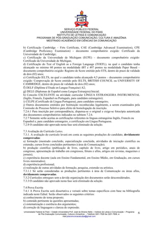 SERVIÇO PÚBLICO FEDERAL
                              UNIVERSIDADE FEDERAL DO PARÁ
                           INSTITUTO DE LETRAS E COMUNICAÇÃO
              PROGRAMA DE PÓS-GRADUAÇÃO COMUNICAÇÃO, CULTURA E AMAZÔNIA
                   MESTRADO ACADÊMICO EM CIÊNCIAS DA COMUNICAÇÃO

b) Certificação Cambridge – Firts Certificate, CAE (Cambridge Advanced Examination), CPE
(Cambridge Proficiency Examination) - documento comprobatório exigido: Certificado da
Universidade de Cambridge;
c) Certificação da Universidade de Michigam (ECPE) – documento comprobatório exigido:
Certificado da Universidade de Michigan;
d) Certificação do Test of English as a Foreign Language (TOEFL), na qual o candidato tenha
alcançado no mínimo 60 pontos na modalidade iBT e 497 pontos na modalidade Paper Based –
documento comprobatório exigido: Registro de Score emitido pelo ETS, dentro do prazo de validade
de dois (02) anos;
e) Certificação IELTS, na qual o candidato tenha alcançado 4,5 pontos – documento comprobatório
exigido: Comprovação de Score emitido pelo IELTS, BRITISH COUNCIL ou UNIVERSITY OF
CAMBRIDGE, dentro do prazo de validade de dois (02) anos;
f) DELF (Diplôme d´Etude en Langue Française) A2;
g) DELE (Diplomas de Español como Lengua Extranjera) Inicial;
h) Conceito EXCELENTE na atividade curricular LÍNGUA ESTRANGEIRA INSTRUMENTAL
(Inglês, Francês, Espanhol ou Português, para candidato estrangeiro);
i) CELPE (Certificado de Língua Portuguesa), para candidato estrangeiro;
j) Outros documentos emitidos por Instituição reconhecidas legalmente, a serem examinados pela
Comissão do Processo Seletivo para efeito de homologação da inscrição.
7.2.6.1 Para inscrição por correspondência, dispensa-se o original e exige-se fotocópia autenticada
dos documentos comprobatórios indicados no subitem 7.2.6.
7.2.7 Somente serão aceitas as certificações referentes às línguas estrangeiras Inglês, Francês ou
Espanhol e, para candidato estrangeiro, a certificação em Língua Portuguesa.
7.2.8 O candidato não aprovado nesta fase será eliminado da seleção.

7.3 Avaliação do Currículo Lattes.
7.3.1. A avaliação do currículo levará em conta as seguintes produções do candidato, devidamente
comprovadas:
a) formação (mestrado concluído, especialização concluída, atividades de iniciação cientifica ou
extensão, cursos livres concluídos pertinentes à área de Comunicação);
b) produção científica (publicação de livro, capítulo de livro, artigo em periódico, anais de
congresso, apresentação de trabalho em congressos, fóruns e afins, artigos em revistas, magazines e
jornais);
c) experiência docente (aula em Ensino Fundamental, em Ensino Médio, em Graduação, em cursos
livres ministrados);
d) experiência profissional;
e) realização de outras atividades de formação, pesquisa, extensão ou artística.
7.3.1.1 Só serão consideradas as produções pertinentes à área de Comunicação ou áreas afins,
devidamente comprovadas.
7.3.2 Currículos entregues sem a devida organização dos documentos serão desconsiderados.
7.3.3 O candidato não aprovado nesta fase será eliminado da seleção.

7.4 Prova Escrita
7.4.1 A Prova Escrita será dissertativa e versará sobre temas específicos com base na bibliografia
indicada neste Edital. Serão observados os seguintes critérios:
a) conhecimento do tema proposto;
b) conteúdo pertinente às questões apresentadas;
c) sistematização e coerência dos argumentos;
d) correção de linguagem e clareza de expressão.
Universidade Federal do Pará – Cidade Universitária Prof. José da Silveira Netto – Instituto de Letras e Comunicação – Programa
               de Pós-Graduação Comunicação, Cultura e Amazônia – Telefone 3201-7526 fax 3201-7606, e-                            6
                                           mail:poscomunicacaoufpa@gmail.com
 