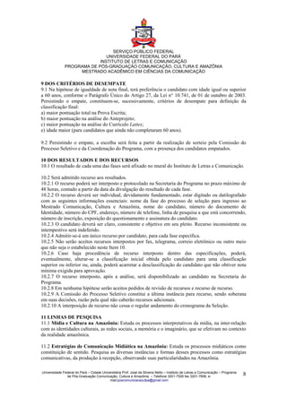SERVIÇO PÚBLICO FEDERAL
                              UNIVERSIDADE FEDERAL DO PARÁ
                           INSTITUTO DE LETRAS E COMUNICAÇÃO
              PROGRAMA DE PÓS-GRADUAÇÃO COMUNICAÇÃO, CULTURA E AMAZÔNIA
                   MESTRADO ACADÊMICO EM CIÊNCIAS DA COMUNICAÇÃO

9 DOS CRITÉRIOS DE DESEMPATE
9.1 Na hipótese de igualdade de nota final, terá preferência o candidato com idade igual ou superior
a 60 anos, conforme o Parágrafo Único do Artigo 27, da Lei n° 10.741, de 01 de outubro de 2003.
Persistindo o empate, constituem-se, sucessivamente, critérios de desempate para definição da
classificação final:
a) maior pontuação total na Prova Escrita;
b) maior pontuação na análise do Anteprojeto;
c) maior pontuação na análise do Currículo Lattes;
e) idade maior (para candidatos que ainda não completaram 60 anos).

9.2 Persistindo o empate, a escolha será feita a partir da realização de sorteio pela Comissão do
Processo Seletivo e da Coordenação do Programa, com a presença dos candidatos empatados.

10 DOS RESULTADOS E DOS RECURSOS
10.1 O resultado de cada uma das fases será afixado no mural do Instituto de Letras e Comunicação.

10.2 Será admitido recurso aos resultados.
10.2.1 O recurso poderá ser interposto e protocolado na Secretaria do Programa no prazo máximo de
48 horas, contado a partir da data da divulgação do resultado de cada fase.
10.2.2 O recurso deverá ser individual, devidamente fundamentado, estar digitado ou datilografado
com as seguintes informações essenciais: nome da fase do processo de seleção para ingresso ao
Mestrado Comunicação, Cultura e Amazônia, nome do candidato, número do documento de
Identidade, número do CPF, endereço, número de telefone, linha de pesquisa a que está concorrendo,
número de inscrição, exposição do questionamento e assinatura do candidato.
10.2.3 O candidato deverá ser claro, consistente e objetivo em seu pleito. Recurso inconsistente ou
intempestivo será indeferido.
10.2.4 Admitir-se-á um único recurso por candidato, para cada fase específica.
10.2.5 Não serão aceitos recursos interpostos por fax, telegrama, correio eletrônico ou outro meio
que não seja o estabelecido neste Item 10.
10.2.6 Caso haja procedência de recurso interposto dentro das especificações, poderá,
eventualmente, alterar-se a classificação inicial obtida pelo candidato para uma classificação
superior ou inferior ou, ainda, poderá acarretar a desclassificação do candidato que não obtiver nota
mínima exigida para aprovação.
10.2.7 O recurso interposto, após a análise, será disponibilizado ao candidato na Secretaria do
Programa.
10.2.8 Em nenhuma hipótese serão aceitos pedidos de revisão de recursos e recurso de recurso.
10.2.9 A Comissão do Processo Seletivo constitui a última instância para recurso, sendo soberana
em suas decisões, razão pela qual não caberão recursos adicionais.
10.2.10 A interposição de recurso não cessa o regular andamento do cronograma da Seleção.

11 LINHAS DE PESQUISA
11.1 Mídia e Cultura na Amazônia: Estuda os processos interpretativos da mídia, na inter-relação
com as identidades culturais, as redes sociais, a memória e o imaginário, que se efetivam no contexto
da realidade amazônica.

11.2 Estratégias de Comunicação Midiática na Amazônia: Estuda os processos midiáticos como
constituição de sentido. Pesquisa as diversas instâncias e formas desses processos como estratégias
comunicativas, da produção à recepção, observando suas particularidades na Amazônia.

Universidade Federal do Pará – Cidade Universitária Prof. José da Silveira Netto – Instituto de Letras e Comunicação – Programa
               de Pós-Graduação Comunicação, Cultura e Amazônia – Telefone 3201-7526 fax 3201-7606, e-                            8
                                           mail:poscomunicacaoufpa@gmail.com
 