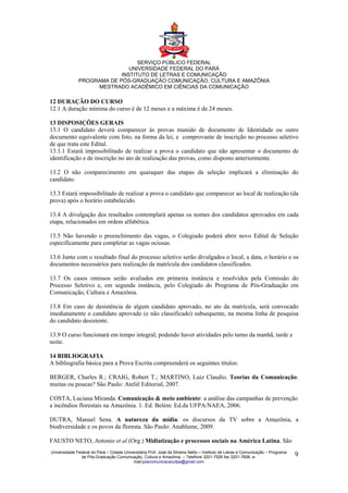 SERVIÇO PÚBLICO FEDERAL
                              UNIVERSIDADE FEDERAL DO PARÁ
                           INSTITUTO DE LETRAS E COMUNICAÇÃO
              PROGRAMA DE PÓS-GRADUAÇÃO COMUNICAÇÃO, CULTURA E AMAZÔNIA
                   MESTRADO ACADÊMICO EM CIÊNCIAS DA COMUNICAÇÃO

12 DURAÇÃO DO CURSO
12.1 A duração mínima do curso é de 12 meses e a máxima é de 24 meses.

13 DISPOSIÇÕES GERAIS
13.1 O candidato deverá comparecer às provas munido de documento de Identidade ou outro
documento equivalente com foto, na forma da lei, e comprovante de inscrição no processo seletivo
de que trata este Edital.
13.1.1 Estará impossibilitado de realizar a prova o candidato que não apresentar o documento de
identificação e de inscrição no ato de realização das provas, como disposto anteriormente.

13.2 O não comparecimento em quaisquer das etapas da seleção implicará a eliminação do
candidato.

13.3 Estará impossibilitado de realizar a prova o candidato que comparecer ao local de realização (da
prova) após o horário estabelecido.

13.4 A divulgação dos resultados contemplará apenas os nomes dos candidatos aprovados em cada
etapa, relacionados em ordem alfabética.

13.5 Não havendo o preenchimento das vagas, o Colegiado poderá abrir novo Edital de Seleção
especificamente para completar as vagas ociosas.

13.6 Junto com o resultado final do processo seletivo serão divulgados o local, a data, o horário e os
documentos necessários para realização da matrícula dos candidatos classificados.

13.7 Os casos omissos serão avaliados em primeira instância e resolvidos pela Comissão do
Processo Seletivo e, em segunda instância, pelo Colegiado do Programa de Pós-Graduação em
Comunicação, Cultura e Amazônia.

13.8 Em caso de desistência de algum candidato aprovado, no ato da matrícula, será convocado
imediatamente o candidato aprovado (e não classificado) subsequente, na mesma linha de pesquisa
do candidato desistente.

13.9 O curso funcionará em tempo integral, podendo haver atividades pelo turno da manhã, tarde e
noite.

14 BIBLIOGRAFIA
A bibliografia básica para a Prova Escrita compreenderá os seguintes títulos:

BERGER, Charles R.; CRAIG, Robert T.; MARTINO, Luiz Claudio. Teorias da Comunicação:
muitas ou poucas? São Paulo: Ateliê Editorial, 2007.

COSTA, Luciana Miranda. Comunicação & meio ambiente: a análise das campanhas de prevenção
a incêndios florestais na Amazônia. 1. Ed. Belém: Ed.da UFPA/NAEA, 2006.

DUTRA, Manuel Sena. A natureza da mídia: os discursos da TV sobre a Amazônia, a
biodiversidade e os povos da floresta. São Paulo: Anablume, 2009.

FAUSTO NETO, Antonio et al (Org.) Midiatização e processos sociais na América Latina. São
Universidade Federal do Pará – Cidade Universitária Prof. José da Silveira Netto – Instituto de Letras e Comunicação – Programa
               de Pós-Graduação Comunicação, Cultura e Amazônia – Telefone 3201-7526 fax 3201-7606, e-                            9
                                           mail:poscomunicacaoufpa@gmail.com
 