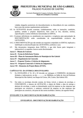 PREFEITURA MUNICIPAL DE SÃO GABRIEL
PALÁCIO PLÁCIDO DE CASTRO
Secretaria Municipal de Compras, Licitações, Materiais e Serviços.
Seção de Licitações e Contratos
15
vveeddaaddaass aalleeggaaççõõeess ppoosstteerriioorreess ddee ddeessccoonnhheecciimmeennttoo oouu ddiissccoorrddâânncciiaa ddee ssuuaass ccoonnddiiççõõeess,,
bbeemm ccoommoo ddaass nnoorrmmaass rreegguullaammeennttaarreess ppeerrttiinneenntteess..
66..88.. AAss LLIICCIITTAANNTTEESS ddeevveerrããoo eexxaammiinnaarr,, ccuuiiddaaddoossaammeennttee,, ttooddaass aass iinnssttrruuççõõeess,, ccoonnddiiççõõeess,,
qquuaaddrrooss,, eessttuuddooss ee pprroojjeettooss ddiissppoonníívveeiiss,, bbeemm ccoommoo aass lleeiiss,, ddeeccrreettooss,, nnoorrmmaass,,
eessppeecciiffiiccaaççõõeess ee oouuttrraass rreeffeerrêênncciiaass mmeenncciioonnaaddaass nnoo EEDDIITTAALL..
66..88..11.. EEvveennttuuaaiiss ddeeffiicciiêênncciiaass nnoo aatteennddiimmeennttoo aaooss rreeqquuiissiittooss ee eexxiiggêênncciiaass ppaarraa aapprreesseennttaaççããoo ddaa
DDOOCCUUMMEENNTTAAÇÇÃÃOO sseerrããoo ccoonnssiiddeerraaddaass ddee rreessppoonnssaabbiilliiddaaddee eexxcclluussiivvaa ddaass
LLIICCIITTAANNTTEESS..
66..88..22.. AA DDOOCCUUMMEENNTTAAÇÇÃÃOO qquuee nnããoo aatteennddeerr aaooss rreeqquuiissiittooss eessttiippuullaaddooss nnoo EEDDIITTAALL iimmpplliiccaarráá aa
iinnaabbiilliittaaççããoo oouu ddeessccllaassssiiffiiccaaççããoo ddaass LLIICCIITTAANNTTEESS,, ccoonnffoorrmmee oo ccaassoo..
66..99.. SSããoo ddooccuummeennttooss iinntteeggrraanntteess ddeessttee EEDDIITTAALL,, ee qquuee ddeellee ffaazzeemm ppaarrttee iinntteeggrraannttee ee
iinnddiissssoocciiáávveell,, ooss sseegguuiinntteess AAnneexxooss aassssiimm ddiissccrriimmiinnaaddooss::
AAnneexxoo II –– MMiinnuuttaa ddoo CCoonnttrraattoo
AAnneexxoo IIII –– TTeerrmmoo ddee RReeffeerrêênncciiaa TTééccnniiccaa
AAnneexxoo IIIIII –– PPllaannoo ddee SSaanneeaammeennttoo BBáássiiccoo ddoo MMuunniiccííppiioo ddee SSããoo GGaabbrriieell
AAnneexxoo IIVV –– RReegguullaammeennttoo ddaa CCoonncceessssããoo
AAnneexxoo VV –– PPrrooppoossttaa TTééccnniiccaa ee CCrriittéérriiooss ddee JJuullggaammeennttoo;;
AAnneexxoo VVII –– PPrrooppoossttaa CCoommeerrcciiaall ee CCrriittéérriiooss ddee JJuullggaammeennttoo;;
AAnneexxoo VVIIII –– EElleemmeennttooss ddoo PPrroojjeettoo BBáássiiccoo ((EEVVEEFF));;
CCAAPPÍÍTTUULLOO VVIIII -- DDAA EENNTTRREEGGAA DDOOSS EENNVVEELLOOPPEESS
77..11 OOss EENNVVEELLOOPPEESS nnºº 0011,, 0022 ee 0033 ddeevveerrããoo sseerr eennttrreegguueess àà CCOOMMIISSSSÃÃOO,, ddeevviiddaammeennttee
ffeecchhaaddooss ee iinnddeevvaassssáávveeiiss,, nnoo ddiiaa ..............................,, ààss 1100hh0000mmiinn,, nnoo SSaallããoo ddee AAttooss ddaa PPrreeffeeiittuurraa
MMuunniicciippaall ddee SSããoo GGaabbrriieell,, rruuaa DDuuqquuee ddee CCaaxxiiaass,, 226688,, CCeennttrroo,, SSããoo GGaabbrriieell..//RRSS..
77..22.. EEmm ttooddooss ooss eennvveellooppeess ddeevveerrããoo ccoonnssttaarr,, ddee ffoorrmmaa vviissíívveell,, oo nnúúmmeerroo ddoo eennvveellooppee,, oo
CCOONNCCEEDDEENNTTEE,, oo nnúúmmeerroo ddaa LLIICCIITTAAÇÇÃÃOO,, oo oobbjjeettoo ddoo EEddiittaall,, aa ddaattaa ddee eennttrreeggaa ee
aabbeerrttuurraa ddoo eennvveellooppee,, aa rraazzããoo oouu ddeennoommiinnaaççããoo ssoocciiaall ddaa eemmpprreessaa oouu ddaass eemmpprreessaass qquuee
ppaarrttiicciippeemm eemm ccoonnssóórrcciioo,, oo eennddeerreeççoo ccoommeerrcciiaall ddaa eemmpprreessaa oouu ddaass eemmpprreessaass qquuee
ppaarrttiicciippeemm eemm ccoonnssóórrcciioo,, ssoobb ppeennaa ddee nnããoo sseerreemm rreecceebbiiddooss ee aabbeerrttooss,, ddaa sseegguuiinnttee ffoorrmmaa::
EENNVVEELLOOPPEE NNºº 0011:: DDOOCCUUMMEENNTTAAÇÇÃÃOO DDEE HHAABBIILLIITTAAÇÇÃÃOO::
EENNVVEELLOOPPEE 0011 -- DDOOCCUUMMEENNTTAAÇÇÃÃOO DDEE HHAABBIILLIITTAAÇÇÃÃOO
 