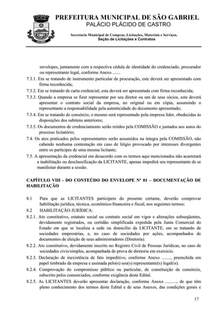 PREFEITURA MUNICIPAL DE SÃO GABRIEL
PALÁCIO PLÁCIDO DE CASTRO
Secretaria Municipal de Compras, Licitações, Materiais e Serviços.
Seção de Licitações e Contratos
17
eennvveellooppeess,, jjuunnttaammeennttee ccoomm aa rreessppeeccttiivvaa ccéédduullaa ddee iiddeennttiiddaaddee ddoo ccrreeddeenncciiaaddoo,, pprrooccuurraaddoorr
oouu rreepprreesseennttaannttee lleeggaall,, ccoonnffoorrmmee AAnneexxoo ..............
77..33..11.. EEmm ssee ttrraattaannddoo ddee iinnssttrruummeennttoo ppaarrttiiccuullaarr ddee pprrooccuurraaççããoo,, eessttee ddeevveerráá sseerr aapprreesseennttaaddoo ccoomm
ffiirrmmaa rreeccoonnhheecciiddaa;;
77..33..22.. EEmm ssee ttrraattaannddoo ddee ccaarrttaa ccrreeddeenncciiaall,, eessttaa ddeevveerráá sseerr aapprreesseennttaaddaa ccoomm ffiirrmmaa rreeccoonnhheecciiddaa;;
77..33..33.. QQuuaannddoo aa eemmpprreessaa ssee ffiizzeerr rreepprreesseennttaarr ppoorr sseeuu ddiirreettoorr oouu uumm ddee sseeuuss ssóócciiooss,, eessttee ddeevveerráá
aapprreesseennttaarr oo ccoonnttrraattoo ssoocciiaall ddaa eemmpprreessaa,, nnoo oorriiggiinnaall oouu eemm ccóóppiiaa,, aassssuummiinnddoo oo
rreepprreesseennttaannttee aa rreessppoonnssaabbiilliiddaaddee ppeellaa aauutteennttiicciiddaaddee ddoo ddooccuummeennttoo aapprreesseennttaaddoo;;
77..33..44.. EEmm ssee ttrraattaannddoo ddee ccoonnssóórrcciioo,, oo mmeessmmoo sseerráá rreepprreesseennttaaddoo ppeellaa eemmpprreessaa llííddeerr,, oobbeeddeecciiddaass ààss
ddiissppoossiiççõõeess ddooss ssuubbiitteennss aanntteerriioorreess;;
77..33..55.. OOss ddooccuummeennttooss ddee ccrreeddeenncciiaammeennttoo sseerrããoo rreettiiddooss ppeellaa CCOOMMIISSSSÃÃOO ee jjuunnttaaddooss aaooss aauuttooss ddoo
pprroocceessssoo lliicciittaattóórriioo;;
77..44.. OOss aattooss pprraattiiccaaddooss ppeellooss rreepprreesseennttaanntteess sseerrããoo aassssuummiiddooss nnaa íínntteeggrraa ppeellaa CCOOMMIISSSSÃÃOO,, nnããoo
ccaabbeennddoo nneennhhuummaa ccoonntteessttaaççããoo eemm ccaassoo ddee lliittííggiioo pprroovvooccaaddoo ppoorr iinntteerreesssseess ddiivveerrggeenntteess
eennttrree ooss ppaarrttíícciippeess ddee uummaa mmeessmmaa lliicciittaannttee;;
77..55.. AA aapprreesseennttaaççããoo ddaa ccrreeddeenncciiaall eemm ddeessaaccoorrddoo ccoomm ooss tteerrmmooss aaqquuii mmeenncciioonnaaddooss nnããoo aaccaarrrreettaarráá
aa iinnaabbiilliittaaççããoo oouu ddeessccllaassssiiffiiccaaççããoo ddaa LLIICCIITTAANNTTEE,, aappeennaass iimmppeeddiirráá sseeuu rreepprreesseennttaannttee ddee ssee
mmaanniiffeessttaarr dduurraannttee aa sseessssããoo..
CCAAPPÍÍTTUULLOO VVIIIIII -- DDOO CCOONNTTEEÚÚDDOO DDOO EENNVVEELLOOPPEE NNºº 0011 –– DDOOCCUUMMEENNTTAAÇÇÃÃOO DDEE
HHAABBIILLIITTAAÇÇÃÃOO
88..11 PPaarraa qquuee aass LLIICCIITTAANNTTEESS ppaarrttiicciippeemm ddoo pprreesseennttee cceerrttaammee,, ddeevveerrããoo ccoommpprroovvaarr
hhaabbiilliittaaççããoo jjuurrííddiiccaa,, ttééccnniiccaa,, eeccoonnôômmiiccoo--ffiinnaanncceeiirraa ee ffiissccaall,, nnooss sseegguuiinntteess tteerrmmooss::
88..22 HHAABBIILLIITTAAÇÇÃÃOO JJUURRÍÍDDIICCAA::
88..22..11.. AAttoo ccoonnssttiittuuttiivvoo,, eessttaattuuttoo ssoocciiaall oouu ccoonnttrraattoo ssoocciiaall eemm vviiggoorr ee aalltteerraaççõõeess ssuubbsseeqqüüeenntteess,,
ddeevviiddaammeennttee rreeggiissttrraaddooss,, oouu cceerrttiiddããoo ssiimmpplliiffiiccaaddaa eexxppeeddiiddaa ppeellaa JJuunnttaa CCoommeerrcciiaall ddoo
EEssttaaddoo eemm qquuee ssee llooccaalliizzaa aa sseeddee oouu ddoommiiccíílliioo ddaa LLIICCIITTAANNTTEE,, eemm ssee ttrraattaannddoo ddee
ssoocciieeddaaddeess eemmpprreessáárriiaass,, ee,, nnoo ccaassoo ddee ssoocciieeddaaddeess ppoorr aaççõõeess,, aaccoommppaannhhaaddooss ddee
ddooccuummeennttooss ddee eelleeiiççããoo ddee sseeuuss aaddmmiinniissttrraaddoorreess ((DDiirreettoorriiaa))..
88..22..22.. AAttoo ccoonnssttiittuuttiivvoo,, ddeevviiddaammeennttee iinnssccrriittoo nnoo RReeggiissttrroo CCiivviill ddee PPeessssooaass JJuurrííddiiccaass,, nnoo ccaassoo ddee
ssoocciieeddaaddeess cciivviiss//ssiimmpplleess,, aaccoommppaannhhaaddaa ddee pprroovvaa ddee ddiirreettoorriiaa eemm eexxeerrccíícciioo..
88..22..33.. DDeeccllaarraaççããoo ddee iinneexxiissttêênncciiaa ddee ffaattoo iimmppeeddiittiivvoo,, ccoonnffoorrmmee AAnneexxoo ................,, pprreeeenncchhiiddaa eemm
ppaappeell ttiimmbbrraaddoo ddaa eemmpprreessaa ee aassssiinnaaddaa ppeelloo((ss)) sseeuu((ss)) rreepprreesseennttaannttee((ss)) lleeggaall((iiss))..
88..22..44.. CCoommpprroovvaaççããoo ddoo ccoommpprroommiissssoo ppúúbblliiccoo oouu ppaarrttiiccuullaarr,, ddee ccoonnssttiittuuiiççããoo ddee ccoonnssóórrcciioo,,
ssuubbssccrriittoo ppeellooss ccoonnssoorrcciiaaddooss,, ccoonnffoorrmmee eexxiiggêênncciiaa ddeessttee EEddiittaall..
88..22..55.. AAss LLIICCIITTAANNTTEESS ddeevveerrããoo aapprreesseennttaarr ddeeccllaarraaççããoo,, ccoonnffoorrmmee AAnneexxoo ....................,, ddee qquuee ttêêmm
pplleennoo ccoonnhheecciimmeennttoo ddooss tteerrmmooss ddeessttee EEddiittaall ee ddee sseeuuss AAnneexxooss,, ddaass ccoonnddiiççõõeess ggeerraaiiss ee
 