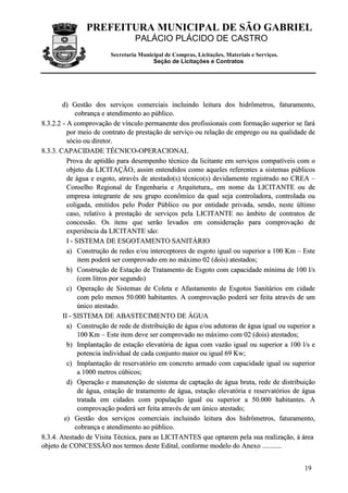 PREFEITURA MUNICIPAL DE SÃO GABRIEL
PALÁCIO PLÁCIDO DE CASTRO
Secretaria Municipal de Compras, Licitações, Materiais e Serviços.
Seção de Licitações e Contratos
19
dd)) GGeessttããoo ddooss sseerrvviiççooss ccoommeerrcciiaaiiss iinncclluuiinnddoo lleeiittuurraa ddooss hhiiddrrôômmeettrrooss,, ffaattuurraammeennttoo,,
ccoobbrraannççaa ee aatteennddiimmeennttoo aaoo ppúúbblliiccoo..
88..33..22..22 -- AA ccoommpprroovvaaççããoo ddee vvíínnccuulloo ppeerrmmaanneennttee ddooss pprrooffiissssiioonnaaiiss ccoomm ffoorrmmaaççããoo ssuuppeerriioorr ssee ffaarráá
ppoorr mmeeiioo ddee ccoonnttrraattoo ddee pprreessttaaççããoo ddee sseerrvviiççoo oouu rreellaaççããoo ddee eemmpprreeggoo oouu nnaa qquuaalliiddaaddee ddee
ssóócciioo oouu ddiirreettoorr..
88..33..33.. CCAAPPAACCIIDDAADDEE TTÉÉCCNNIICCOO--OOPPEERRAACCIIOONNAALL
PPrroovvaa ddee aappttiiddããoo ppaarraa ddeesseemmppeennhhoo ttééccnniiccoo ddaa lliicciittaannttee eemm sseerrvviiççooss ccoommppaattíívveeiiss ccoomm oo
oobbjjeettoo ddaa LLIICCIITTAAÇÇÃÃOO,, aassssiimm eenntteennddiiddooss ccoommoo aaqquueelleess rreeffeerreenntteess aa ssiisstteemmaass ppúúbblliiccooss
ddee áágguuaa ee eessggoottoo,, aattrraavvééss ddee aatteessttaaddoo((ss)) ttééccnniiccoo((ss)) ddeevviiddaammeennttee rreeggiissttrraaddoo nnoo CCRREEAA ––
CCoonnsseellhhoo RReeggiioonnaall ddee EEnnggeennhhaarriiaa ee AArrqquuiitteettuurraa,,,, eemm nnoommee ddaa LLIICCIITTAANNTTEE oouu ddee
eemmpprreessaa iinntteeggrraannttee ddee sseeuu ggrruuppoo eeccoonnôômmiiccoo ddaa qquuaall sseejjaa ccoonnttrroollaaddoorraa,, ccoonnttrroollaaddaa oouu
ccoolliiggaaddaa,, eemmiittiiddooss ppeelloo PPooddeerr PPúúbblliiccoo oouu ppoorr eennttiiddaaddee pprriivvaaddaa,, sseennddoo,, nneessttee úúllttiimmoo
ccaassoo,, rreellaattiivvoo àà pprreessttaaççããoo ddee sseerrvviiççooss ppeellaa LLIICCIITTAANNTTEE nnoo ââmmbbiittoo ddee ccoonnttrraattooss ddee
ccoonncceessssããoo.. OOss iitteennss qquuee sseerrããoo lleevvaaddooss eemm ccoonnssiiddeerraaççããoo ppaarraa ccoommpprroovvaaççããoo ddee
eexxppeerriiêênncciiaa ddaa LLIICCIITTAANNTTEE ssããoo::
II -- SSIISSTTEEMMAA DDEE EESSGGOOTTAAMMEENNTTOO SSAANNIITTÁÁRRIIOO
aa)) CCoonnssttrruuççããoo ddee rreeddeess ee//oouu iinntteerrcceeppttoorreess ddee eessggoottoo iigguuaall oouu ssuuppeerriioorr aa 110000 KKmm –– EEssttee
iitteemm ppooddeerráá sseerr ccoommpprroovvaaddoo eemm nnoo mmááxxiimmoo 0022 ((ddooiiss)) aatteessttaaddooss;;
bb)) CCoonnssttrruuççããoo ddee EEssttaaççããoo ddee TTrraattaammeennttoo ddee EEssggoottoo ccoomm ccaappaacciiddaaddee mmíínniimmaa ddee 110000 ll//ss
((cceemm lliittrrooss ppoorr sseegguunnddoo))
cc)) OOppeerraaççããoo ddee SSiisstteemmaass ddee CCoolleettaa ee AAffaassttaammeennttoo ddee EEssggoottooss SSaanniittáárriiooss eemm cciiddaaddee
ccoomm ppeelloo mmeennooss 5500..000000 hhaabbiittaanntteess.. AA ccoommpprroovvaaççããoo ppooddeerráá sseerr ffeeiittaa aattrraavvééss ddee uumm
úúnniiccoo aatteessttaaddoo..
IIII -- SSIISSTTEEMMAA DDEE AABBAASSTTEECCIIMMEENNTTOO DDEE ÁÁGGUUAA
aa)) CCoonnssttrruuççããoo ddee rreeddee ddee ddiissttrriibbuuiiççããoo ddee áágguuaa ee//oouu aadduuttoorraass ddee áágguuaa iigguuaall oouu ssuuppeerriioorr aa
110000 KKmm –– EEssttee iitteemm ddeevvee sseerr ccoommpprroovvaaddoo nnoo mmááxxiimmoo ccoomm 0022 ((ddooiiss)) aatteessttaaddooss;;
bb)) IImmppllaannttaaççããoo ddee eessttaaççããoo eelleevvaattóórriiaa ddee áágguuaa ccoomm vvaazzããoo iigguuaall oouu ssuuppeerriioorr aa 110000 ll//ss ee
ppootteenncciiaa iinnddiivviidduuaall ddee ccaaddaa ccoonnjjuunnttoo mmaaiioorr oouu iigguuaall 6699 KKww;;
cc)) IImmppllaannttaaççããoo ddee rreesseerrvvaattóórriioo eemm ccoonnccrreettoo aarrmmaaddoo ccoomm ccaappaacciiddaaddee iigguuaall oouu ssuuppeerriioorr
aa 11000000 mmeettrrooss ccúúbbiiccooss;;
dd)) OOppeerraaççããoo ee mmaannuutteennççããoo ddee ssiisstteemmaa ddee ccaappttaaççããoo ddee áágguuaa bbrruuttaa,, rreeddee ddee ddiissttrriibbuuiiççããoo
ddee áágguuaa,, eessttaaççããoo ddee ttrraattaammeennttoo ddee áágguuaa,, eessttaaççããoo eelleevvaattóórriiaa ee rreesseerrvvaattóórriiooss ddee áágguuaa
ttrraattaaddaa eemm cciiddaaddeess ccoomm ppooppuullaaççããoo iigguuaall oouu ssuuppeerriioorr aa 5500..000000 hhaabbiittaanntteess.. AA
ccoommpprroovvaaççããoo ppooddeerráá sseerr ffeeiittaa aattrraavvééss ddee uumm úúnniiccoo aatteessttaaddoo;;
ee)) GGeessttããoo ddooss sseerrvviiççooss ccoommeerrcciiaaiiss iinncclluuiinnddoo lleeiittuurraa ddooss hhiiddrrôômmeettrrooss,, ffaattuurraammeennttoo,,
ccoobbrraannççaa ee aatteennddiimmeennttoo aaoo ppúúbblliiccoo..
88..33..44.. AAtteessttaaddoo ddee VViissiittaa TTééccnniiccaa,, ppaarraa aass LLIICCIITTAANNTTEESS qquuee ooppttaarreemm ppeellaa ssuuaa rreeaalliizzaaççããoo,, àà áárreeaa
oobbjjeettoo ddee CCOONNCCEESSSSÃÃOO nnooss tteerrmmooss ddeessttee EEddiittaall,, ccoonnffoorrmmee mmooddeelloo ddoo AAnneexxoo ......................
 