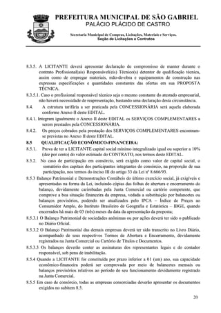 PREFEITURA MUNICIPAL DE SÃO GABRIEL
PALÁCIO PLÁCIDO DE CASTRO
Secretaria Municipal de Compras, Licitações, Materiais e Serviços.
Seção de Licitações e Contratos
20
88..33..55.. AA LLIICCIITTAANNTTEE ddeevveerráá aapprreesseennttaarr ddeeccllaarraaççããoo ddee ccoommpprroommiissssoo ddee mmaanntteerr dduurraannttee oo
ccoonnttrraattoo PPrrooffiissssiioonnaall((aaiiss)) RReessppoonnssáávveell((eeiiss)) TTééccnniiccoo((ss)) ddeetteennttoorr ddee qquuaalliiffiiccaaççããoo ttééccnniiccaa,,
aassssiimm ccoommoo ddee eemmpprreeggaarr mmaatteerriiaaiiss,, mmããoo--ddee--oobbrraa ee eeqquuiippaammeennttooss ddee ccoonnssttrruuççããoo nnaass
eexxpprreessssaass eessppeecciiffiiccaaççõõeess ee qquuaannttiiddaaddeess ccoonnssttaanntteess ddaass ooffeerrttaass eemm ssuuaa PPRROOPPOOSSTTAA
TTÉÉCCNNIICCAA..
88..33..55..11.. CCaassoo oo pprrooffiissssiioonnaall rreessppoonnssáávveell ttééccnniiccoo sseejjaa oo mmeessmmoo ccoonnssttaannttee ddoo aatteessttaaddoo eemmpprreessaarriiaall,,
nnããoo hhaavveerráá nneecceessssiiddaaddee ddee rreeaapprreesseennttaaççããoo,, bbaassttaannddoo uummaa ddeeccllaarraaççããoo ddeessttaa cciirrccuunnssttâânncciiaa..
88..44.. AA eessttrruuttuurraa ttaarriiffáárriiaa aa sseerr pprraattiiccaaddaa ppeellaa CCOONNCCEESSSSIIOONNÁÁRRIIAA sseerráá aaqquueellaa eellaabboorraaddaa
ccoonnffoorrmmee AAnneexxoo IIII ddeessttee EEDDIITTAALL..
88..44..11.. IInntteeggrraamm iigguuaallmmeennttee oo AAnneexxoo IIII ddeessttee EEDDIITTAALL ooss SSEERRVVIIÇÇOOSS CCOOMMPPLLEEMMEENNTTAARREESS aa
sseerreemm pprreessttaaddooss ppeellaa CCOONNCCEESSSSIIOONNÁÁRRIIAA..
88..44..22.. OOss pprreeççooss ccoobbrraaddooss ppeellaa pprreessttaaççããoo ddooss SSEERRVVIIÇÇOOSS CCOOMMPPLLEEMMEENNTTAARREESS eennccoonnttrraamm--
ssee pprreevviissttaass nnoo AAnneexxoo IIII ddeessttee EEDDIITTAALL..
88..55 QQUUAALLIIFFIICCAAÇÇÃÃOO EECCOONNÔÔMMIICCOO--FFIINNAANNCCEEIIRRAA::
88..55..11.. PPrroovvaa ddee tteerr aa LLIICCIITTAANNTTEE ccaappiittaall ssoocciiaall mmíínniimmoo iinntteeggrraalliizzaaddoo iigguuaall oouu ssuuppeerriioorr aa 1100%%
((ddeezz ppoorr cceennttoo)) ddoo vvaalloorr eessttiimmaaddoo ddoo CCOONNTTRRAATTOO,, nnooss tteerrmmooss ddeessttee EEDDIITTAALL..
88..55..22.. NNoo ccaassoo ddee ppaarrttiicciippaaççããoo eemm ccoonnssóórrcciioo,, sseerráá eexxiiggiiddoo ccoommoo vvaalloorr ddee ccaappiittaall ssoocciiaall,, oo
ssoommaattóórriioo ddooss ccaappiittaaiiss ddooss ppaarrttiicciippaanntteess iinntteeggrraanntteess ddoo ccoonnssóórrcciioo,, nnaa pprrooppoorrççããoo ddee ssuuaa
ppaarrttiicciippaaççããoo,, nnooss tteerrmmooss ddoo iinncciissoo IIIIII ddoo aarrttiiggoo 3333 ddaa LLeeii nnºº 88..666666//9933..
88..55..33 BBaallaannççoo PPaattrriimmoonniiaall ee DDeemmoonnssttrraaççõõeess CCoonnttáábbeeiiss ddoo úúllttiimmoo eexxeerrccíícciioo ssoocciiaall,, jjáá eexxiiggíívveeiiss ee
aapprreesseennttaaddaass nnaa ffoorrmmaa ddaa LLeeii,, iinncclluuiinnddoo ccóóppiiaass ddaass ffoollhhaass ddee aabbeerrttuurraa ee eenncceerrrraammeennttoo ddoo
bbaallaannççoo,, ddeevviiddaammeennttee ccaarriimmbbaaddaass ppeellaa JJuunnttaa CCoommeerrcciiaall oouu ccaarrttóórriioo ccoommppeetteennttee,, qquuee
ccoommpprroovvee aa bbooaa ssiittuuaaççããoo ffiinnaanncceeiirraa ddaa eemmpprreessaa,, vveeddaaddaa aa ssuubbssttiittuuiiççããoo ppoorr bbaallaanncceetteess oouu
bbaallaannççooss pprroovviissóórriiooss,, ppooddeennddoo sseerr aattuuaalliizzaaddooss ppeelloo IIPPCCAA –– ÍÍnnddiiccee ddee PPrreeççooss aaoo
CCoonnssuummiiddoorr AAmmpplloo,, ddoo IInnssttiittuuttoo BBrraassiilleeiirroo ddee GGeeooggrraaffiiaa ee EEssttaattííssttiiccaa –– IIBBGGEE,, qquuaannddoo
eenncceerrrraaddooss hháá mmaaiiss ddee 0033 ((ttrrêêss)) mmeesseess ddaa ddaattaa ddaa aapprreesseennttaaççããoo ddaa pprrooppoossttaa;;
88..55..33..11 OO BBaallaannççoo PPaattrriimmoonniiaall ddee ssoocciieeddaaddeess aannôônniimmaass oouu ppoorr aaççõõeess ddeevveerráá tteerr ssiiddoo oo ppuubblliiccaaddoo
nnoo DDiiáárriioo OOffiicciiaall..
88..55..33..22 OO BBaallaannççoo PPaattrriimmoonniiaall ddaass ddeemmaaiiss eemmpprreessaass ddeevveerráá tteerr ssiiddoo ttrraannssccrriittoo nnoo LLiivvrroo DDiiáárriioo,,
aaccoommppaannhhaaddoo ddee sseeuuss rreessppeeccttiivvooss TTeerrmmooss ddee AAbbeerrttuurraa ee EEnncceerrrraammeennttoo,, ddeevviiddaammeennttee
rreeggiissttrraaddooss nnaa JJuunnttaa CCoommeerrcciiaall oouu CCaarrttóórriioo ddee TTííttuullooss ee DDooccuummeennttooss..
88..55..33..33 OOss bbaallaannççooss ddeevveerrããoo ccoonntteerr aass aassssiinnaattuurraass ddooss rreepprreesseennttaanntteess lleeggaaiiss ee ddoo ccoonnttaaddoorr
rreessppoonnssáávveell,, ssoobb ppeennaa ddee iinnaabbiilliittaaççããoo..
88..55..44 QQuuaannddoo aa LLIICCIITTAANNTTEE ffoorr ccoonnssttiittuuííddaa ppoorr pprraazzoo iinnffeerriioorr aa 0011 ((uumm)) aannoo,, ssuuaa ccaappaacciiddaaddee
eeccoonnôômmiiccoo--ffiinnaanncceeiirraa ppooddeerráá sseerr ccoommpprroovvaaddaa ppoorr mmeeiioo ddee bbaallaanncceetteess mmeennssaaiiss oouu
bbaallaannççooss pprroovviissóórriiooss rreellaattiivvooss aaoo ppeerrííooddoo ddee sseeuu ffuunncciioonnaammeennttoo ddeevviiddaammeennttee rreeggiissttrraaddoo
nnaa JJuunnttaa CCoommeerrcciiaall..
88..55..55 EEmm ccaassoo ddee ccoonnssóórrcciioo,, ttooddaass aass eemmpprreessaass ccoonnssoorrcciiaaddaass ddeevveerrããoo aapprreesseennttaarr ooss ddooccuummeennttooss
eexxiiggiiddooss nnoo ssuubbiitteemm 88..55..
 