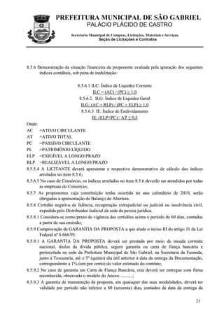 PREFEITURA MUNICIPAL DE SÃO GABRIEL
PALÁCIO PLÁCIDO DE CASTRO
Secretaria Municipal de Compras, Licitações, Materiais e Serviços.
Seção de Licitações e Contratos
21
88..55..66 DDeemmoonnssttrraaççããoo ddaa ssiittuuaaççããoo ffiinnaanncceeiirraa ddaa pprrooppoonneennttee aavvaalliiaaddaa ppeellaa aappuurraaççããoo ddooss sseegguuiinntteess
íínnddiicceess ccoonnttáábbeeiiss,, ssoobb ppeennaa ddee iinnaabbiilliittaaççããoo::
88..55..66..11 IILLCC:: ÍÍnnddiiccee ddee LLiiqquuiiddeezz CCoorrrreennttee
IILLCC == ((AACC)) // ((PPCC)) ≥≥ 11,,00
88..55..66..22.. IILLGG:: ÍÍnnddiiccee ddee LLiiqquuiiddeezz GGeerraall
IILLGG:: ((AACC ++ RRLLPP)) // ((PPCC ++ EELLPP)) ≥≥ 11,,00
88..55..66..33 IIEE:: ÍÍnnddiiccee ddee EEnnddiivviiddaammeennttoo
IIEE:: ((EELLPP++PPCC)) // AATT ≤≤ 00,,55
OOnnddee::
AACC ==AATTIIVVOO CCIIRRCCUULLAANNTTEE
AATT ==AATTIIVVOO TTOOTTAALL
PPCC ==PPAASSSSIIVVOO CCIIRRCCUULLAANNTTEE
PPLL ==PPAATTRRIIMMÔÔNNIIOO LLÍÍQQUUIIDDOO
EELLPP ==EEXXIIGGÍÍVVEELL AA LLOONNGGOO PPRRAAZZOO
RRLLPP ==RREEAALLIIZZÁÁVVEELL AA LLOONNGGOO PPRRAAZZOO
88..55..55..44 AA LLIICCIITTAANNTTEE ddeevveerráá aapprreesseennttaarr oo rreessppeeccttiivvoo ddeemmoonnssttrraattiivvoo ddee ccáállccuulloo ddooss íínnddiicceess
aarrrroollaaddooss nnoo iitteemm 88..55..66;;
88..55..66..55 NNoo ccaassoo ddee CCoonnssóórrcciioo,, ooss íínnddiicceess aarrrroollaaddooss nnoo iitteemm 88..55..66 ddeevveerrããoo sseerr aatteennddiiddooss ppoorr ttooddaass
aass eemmpprreessaass ddoo CCoonnssóórrcciioo;;
88..55..77 AAss pprrooppoonneenntteess ccuujjaa ccoonnssttiittuuiiççããoo tteennhhaa ooccoorrrriiddoo nnoo aannoo ccaalleennddáárriioo ddee 22001100,, sseerrããoo
oobbrriiggaaddaass aa aapprreesseennttaaççããoo ddee BBaallaannççoo ddee AAbbeerrttuurraa..
88..55..88 CCeerrttiiddããoo nneeggaattiivvaa ddee ffaallêênncciiaa,, rreeccuuppeerraaççããoo eexxttrraajjuuddiicciiaall oouu jjuuddiicciiaall oouu iinnssoollvvêênncciiaa cciivviill,,
eexxppeeddiiddaa ppeelloo DDiissttrriibbuuiiddoorr JJuuddiicciiaall ddaa sseeddee ddaa ppeessssooaa jjuurrííddiiccaa..
88..55..88..11 CCoonnssiiddeerraa--ssee ccoommoo pprraazzoo ddee vviiggêênncciiaa ddaass cceerrttiiddõõeess aacciimmaa oo ppeerrííooddoo ddee 6600 ddiiaass,, ccoonnttaaddooss
aa ppaarrttiirr ddee ssuuaa eemmiissssããoo;;
88..55..99 CCoommpprroovvaaççããoo ddee GGAARRAANNTTIIAA DDAA PPRROOPPOOSSTTAA aa qquuee aalluuddee oo iinncciissoo IIIIII ddoo aarrttiiggoo 3311 ddaa LLeeii
FFeeddeerraall nnºº 88..666666//9933..
88..55..99..11 AA GGAARRAANNTTIIAA DDAA PPRROOPPOOSSTTAA ddeevveerráá sseerr pprreessttaaddaa ppoorr mmeeiioo ddee mmooeeddaa ccoorrrreennttee
nnaacciioonnaall,, ttííttuullooss ddaa ddíívviiddaa ppúúbblliiccaa,, sseegguurroo ggaarraannttiiaa oouu ccaarrttaa ddee ffiiaannççaa bbaannccáárriiaa ee
pprroottooccoollaaddaa nnaa sseeddee ddaa PPrreeffeeiittuurraa MMuunniicciippaall ddee SSããoo GGaabbrriieell,, nnaa SSeeccrreettaarriiaa ddaa FFaazzeennddaa,,
jjuunnttoo àà TTeessoouurraarriiaa,, aattéé oo 55ºº ((qquuiinnttoo)) ddiiaa úúttiill aanntteerriioorr àà ddaattaa ddaa eennttrreeggaa ddaa DDooccuummeennttaaççããoo,,
ccoorrrreessppoonnddeennttee aa 11%% ((uumm ppoorr cceennttoo)) ddoo vvaalloorr eessttiimmaaddoo ddoo ccoonnttrraattoo;;
88..55..99..22 NNoo ccaassoo ddee ggaarraannttiiaa eemm CCaarrttaa ddee FFiiaannççaa BBaannccáárriiaa,, eessttaa ddeevveerráá sseerr eennttrreegguuee ccoomm ffiirrmmaa
rreeccoonnhheecciiddaa,, oobbsseerrvvaaddoo oo mmooddeelloo ddoo AAnneexxoo ......................;;
88..55..99..33 AA ggaarraannttiiaa ddee mmaannuutteennççããoo ddaa pprrooppoossttaa,, eemm qquuaaiissqquueerr ddaass ssuuaass mmooddaalliiddaaddeess,, ddeevveerráá tteerr
vvaalliiddaaddee ppoorr ppeerrííooddoo nnããoo iinnffeerriioorr aa 6600 ((sseesssseennttaa)) ddiiaass,, ccoonnttaaddooss ddaa ddaattaa ddaa eennttrreeggaa ddaa
 