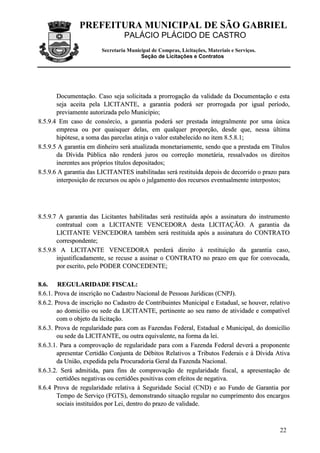 PREFEITURA MUNICIPAL DE SÃO GABRIEL
PALÁCIO PLÁCIDO DE CASTRO
Secretaria Municipal de Compras, Licitações, Materiais e Serviços.
Seção de Licitações e Contratos
22
DDooccuummeennttaaççããoo.. CCaassoo sseejjaa ssoolliicciittaaddaa aa pprroorrrrooggaaççããoo ddaa vvaalliiddaaddee ddaa DDooccuummeennttaaççããoo ee eessttaa
sseejjaa aacceeiittaa ppeellaa LLIICCIITTAANNTTEE,, aa ggaarraannttiiaa ppooddeerráá sseerr pprroorrrrooggaaddaa ppoorr iigguuaall ppeerrííooddoo,,
pprreevviiaammeennttee aauuttoorriizzaaddaa ppeelloo MMuunniiccííppiioo;;
88..55..99..44 EEmm ccaassoo ddee ccoonnssóórrcciioo,, aa ggaarraannttiiaa ppooddeerráá sseerr pprreessttaaddaa iinntteeggrraallmmeennttee ppoorr uummaa úúnniiccaa
eemmpprreessaa oouu ppoorr qquuaaiissqquueerr ddeellaass,, eemm qquuaallqquueerr pprrooppoorrççããoo,, ddeessddee qquuee,, nneessssaa úúllttiimmaa
hhiippóótteessee,, aa ssoommaa ddaass ppaarrcceellaass aattiinnjjaa oo vvaalloorr eessttaabbeelleecciiddoo nnoo iitteemm 88..55..88..11;;
88..55..99..55 AA ggaarraannttiiaa eemm ddiinnhheeiirroo sseerráá aattuuaalliizzaaddaa mmoonneettaarriiaammeennttee,, sseennddoo qquuee aa pprreessttaaddaa eemm TTííttuullooss
ddaa DDíívviiddaa PPúúbblliiccaa nnããoo rreennddeerráá jjuurrooss oouu ccoorrrreeççããoo mmoonneettáárriiaa,, rreessssaallvvaaddooss ooss ddiirreeiittooss
iinneerreenntteess aaooss pprróópprriiooss ttííttuullooss ddeeppoossiittaaddooss;;
88..55..99..66 AA ggaarraannttiiaa ddaass LLIICCIITTAANNTTEESS iinnaabbiilliittaaddaass sseerráá rreessttiittuuííddaa ddeeppooiiss ddee ddeeccoorrrriiddoo oo pprraazzoo ppaarraa
iinntteerrppoossiiççããoo ddee rreeccuurrssooss oouu aappóóss oo jjuullggaammeennttoo ddooss rreeccuurrssooss eevveennttuuaallmmeennttee iinntteerrppoossttooss;;
88..55..99..77 AA ggaarraannttiiaa ddaass LLiicciittaanntteess hhaabbiilliittaaddaass sseerráá rreessttiittuuííddaa aappóóss aa aassssiinnaattuurraa ddoo iinnssttrruummeennttoo
ccoonnttrraattuuaall ccoomm aa LLIICCIITTAANNTTEE VVEENNCCEEDDOORRAA ddeessttaa LLIICCIITTAAÇÇÃÃOO.. AA ggaarraannttiiaa ddaa
LLIICCIITTAANNTTEE VVEENNCCEEDDOORRAA ttaammbbéémm sseerráá rreessttiittuuííddaa aappóóss aa aassssiinnaattuurraa ddoo CCOONNTTRRAATTOO
ccoorrrreessppoonnddeennttee;;
88..55..99..88 AA LLIICCIITTAANNTTEE VVEENNCCEEDDOORRAA ppeerrddeerráá ddiirreeiittoo àà rreessttiittuuiiççããoo ddaa ggaarraannttiiaa ccaassoo,,
iinnjjuussttiiffiiccaaddaammeennttee,, ssee rreeccuussee aa aassssiinnaarr oo CCOONNTTRRAATTOO nnoo pprraazzoo eemm qquuee ffoorr ccoonnvvooccaaddaa,,
ppoorr eessccrriittoo,, ppeelloo PPOODDEERR CCOONNCCEEDDEENNTTEE;;
88..66.. RREEGGUULLAARRIIDDAADDEE FFIISSCCAALL::
88..66..11.. PPrroovvaa ddee iinnssccrriiççããoo nnoo CCaaddaassttrroo NNaacciioonnaall ddee PPeessssooaass JJuurrííddiiccaass ((CCNNPPJJ))..
88..66..22.. PPrroovvaa ddee iinnssccrriiççããoo nnoo CCaaddaassttrroo ddee CCoonnttrriibbuuiinntteess MMuunniicciippaall ee EEssttaadduuaall,, ssee hhoouuvveerr,, rreellaattiivvoo
aaoo ddoommiiccíílliioo oouu sseeddee ddaa LLIICCIITTAANNTTEE,, ppeerrttiinneennttee aaoo sseeuu rraammoo ddee aattiivviiddaaddee ee ccoommppaattíívveell
ccoomm oo oobbjjeettoo ddaa lliicciittaaççããoo..
88..66..33.. PPrroovvaa ddee rreegguullaarriiddaaddee ppaarraa ccoomm aass FFaazzeennddaass FFeeddeerraall,, EEssttaadduuaall ee MMuunniicciippaall,, ddoo ddoommiiccíílliioo
oouu sseeddee ddaa LLIICCIITTAANNTTEE,, oouu oouuttrraa eeqquuiivvaalleennttee,, nnaa ffoorrmmaa ddaa lleeii..
88..66..33..11.. PPaarraa aa ccoommpprroovvaaççããoo ddee rreegguullaarriiddaaddee ppaarraa ccoomm aa FFaazzeennddaa FFeeddeerraall ddeevveerráá aa pprrooppoonneennttee
aapprreesseennttaarr CCeerrttiiddããoo CCoonnjjuunnttaa ddee DDéébbiittooss RReellaattiivvooss aa TTrriibbuuttooss FFeeddeerraaiiss ee àà DDíívviiddaa AAttiivvaa
ddaa UUnniiããoo,, eexxppeeddiiddaa ppeellaa PPrrooccuurraaddoorriiaa GGeerraall ddaa FFaazzeennddaa NNaacciioonnaall..
88..66..33..22.. SSeerráá aaddmmiittiiddaa,, ppaarraa ffiinnss ddee ccoommpprroovvaaççããoo ddee rreegguullaarriiddaaddee ffiissccaall,, aa aapprreesseennttaaççããoo ddee
cceerrttiiddõõeess nneeggaattiivvaass oouu cceerrttiiddõõeess ppoossiittiivvaass ccoomm eeffeeiittooss ddee nneeggaattiivvaa..
88..66..44 PPrroovvaa ddee rreegguullaarriiddaaddee rreellaattiivvaa àà SSeegguurriiddaaddee SSoocciiaall ((CCNNDD)) ee aaoo FFuunnddoo ddee GGaarraannttiiaa ppoorr
TTeemmppoo ddee SSeerrvviiççoo ((FFGGTTSS)),, ddeemmoonnssttrraannddoo ssiittuuaaççããoo rreegguullaarr nnoo ccuummpprriimmeennttoo ddooss eennccaarrggooss
ssoocciiaaiiss iinnssttiittuuííddooss ppoorr LLeeii,, ddeennttrroo ddoo pprraazzoo ddee vvaalliiddaaddee..
 