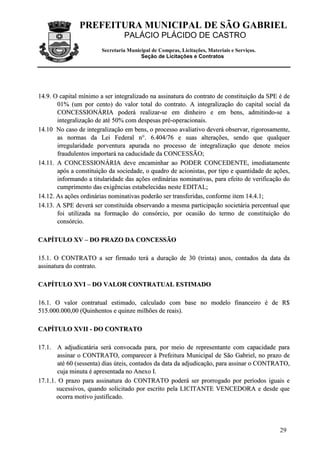 PREFEITURA MUNICIPAL DE SÃO GABRIEL
PALÁCIO PLÁCIDO DE CASTRO
Secretaria Municipal de Compras, Licitações, Materiais e Serviços.
Seção de Licitações e Contratos
29
1144..99.. OO ccaappiittaall mmíínniimmoo aa sseerr iinntteeggrraalliizzaaddoo nnaa aassssiinnaattuurraa ddoo ccoonnttrraattoo ddee ccoonnssttiittuuiiççããoo ddaa SSPPEE éé ddee
0011%% ((uumm ppoorr cceennttoo)) ddoo vvaalloorr ttoottaall ddoo ccoonnttrraattoo.. AA iinntteeggrraalliizzaaççããoo ddoo ccaappiittaall ssoocciiaall ddaa
CCOONNCCEESSSSIIOONNÁÁRRIIAA ppooddeerráá rreeaalliizzaarr--ssee eemm ddiinnhheeiirroo ee eemm bbeennss,, aaddmmiittiinnddoo--ssee aa
iinntteeggrraalliizzaaççããoo ddee aattéé 5500%% ccoomm ddeessppeessaass pprréé--ooppeerraacciioonnaaiiss..
1144..1100 NNoo ccaassoo ddee iinntteeggrraalliizzaaççããoo eemm bbeennss,, oo pprroocceessssoo aavvaalliiaattiivvoo ddeevveerráá oobbsseerrvvaarr,, rriiggoorroossaammeennttee,,
aass nnoorrmmaass ddaa LLeeii FFeeddeerraall nn°°.. 66..440044//7766 ee ssuuaass aalltteerraaççõõeess,, sseennddoo qquuee qquuaallqquueerr
iirrrreegguullaarriiddaaddee ppoorrvveennttuurraa aappuurraaddaa nnoo pprroocceessssoo ddee iinntteeggrraalliizzaaççããoo qquuee ddeennoottee mmeeiiooss
ffrraauudduulleennttooss iimmppoorrttaarráá nnaa ccaadduucciiddaaddee ddaa CCOONNCCEESSSSÃÃOO;;
1144..1111.. AA CCOONNCCEESSSSIIOONNÁÁRRIIAA ddeevvee eennccaammiinnhhaarr aaoo PPOODDEERR CCOONNCCEEDDEENNTTEE,, iimmeeddiiaattaammeennttee
aappóóss aa ccoonnssttiittuuiiççããoo ddaa ssoocciieeddaaddee,, oo qquuaaddrroo ddee aacciioonniissttaass,, ppoorr ttiippoo ee qquuaannttiiddaaddee ddee aaççõõeess,,
iinnffoorrmmaannddoo aa ttiittuullaarriiddaaddee ddaass aaççõõeess oorrddiinnáárriiaass nnoommiinnaattiivvaass,, ppaarraa eeffeeiittoo ddee vveerriiffiiccaaççããoo ddoo
ccuummpprriimmeennttoo ddaass eexxiiggêênncciiaass eessttaabbeelleecciiddaass nneessttee EEDDIITTAALL;;
1144..1122.. AAss aaççõõeess oorrddiinnáárriiaass nnoommiinnaattiivvaass ppooddeerrããoo sseerr ttrraannssffeerriiddaass,, ccoonnffoorrmmee iitteemm 1144..44..11;;
1144..1133.. AA SSPPEE ddeevveerráá sseerr ccoonnssttiittuuííddaa oobbsseerrvvaannddoo aa mmeessmmaa ppaarrttiicciippaaççããoo ssoocciieettáárriiaa ppeerrcceennttuuaall qquuee
ffooii uuttiilliizzaaddaa nnaa ffoorrmmaaççããoo ddoo ccoonnssóórrcciioo,, ppoorr ooccaassiiããoo ddoo tteerrmmoo ddee ccoonnssttiittuuiiççããoo ddoo
ccoonnssóórrcciioo..
CCAAPPÍÍTTUULLOO XXVV –– DDOO PPRRAAZZOO DDAA CCOONNCCEESSSSÃÃOO
1155..11.. OO CCOONNTTRRAATTOO aa sseerr ffiirrmmaaddoo tteerráá aa dduurraaççããoo ddee 3300 ((ttrriinnttaa)) aannooss,, ccoonnttaaddooss ddaa ddaattaa ddaa
aassssiinnaattuurraa ddoo ccoonnttrraattoo..
CCAAPPÍÍTTUULLOO XXVVII –– DDOO VVAALLOORR CCOONNTTRRAATTUUAALL EESSTTIIMMAADDOO
1166..11.. OO vvaalloorr ccoonnttrraattuuaall eessttiimmaaddoo,, ccaallccuullaaddoo ccoomm bbaassee nnoo mmooddeelloo ffiinnaanncceeiirroo éé ddee RR$$
551155..000000..000000,,0000 ((QQuuiinnhheennttooss ee qquuiinnzzee mmiillhhõõeess ddee rreeaaiiss))..
CCAAPPÍÍTTUULLOO XXVVIIII -- DDOO CCOONNTTRRAATTOO
1177..11.. AA aaddjjuuddiiccaattáárriiaa sseerráá ccoonnvvooccaaddaa ppaarraa,, ppoorr mmeeiioo ddee rreepprreesseennttaannttee ccoomm ccaappaacciiddaaddee ppaarraa
aassssiinnaarr oo CCOONNTTRRAATTOO,, ccoommppaarreecceerr àà PPrreeffeeiittuurraa MMuunniicciippaall ddee SSããoo GGaabbrriieell,, nnoo pprraazzoo ddee
aattéé 6600 ((sseesssseennttaa)) ddiiaass úútteeiiss,, ccoonnttaaddooss ddaa ddaattaa ddaa aaddjjuuddiiccaaççããoo,, ppaarraa aassssiinnaarr oo CCOONNTTRRAATTOO,,
ccuujjaa mmiinnuuttaa éé aapprreesseennttaaddaa nnoo AAnneexxoo II..
1177..11..11.. OO pprraazzoo ppaarraa aassssiinnaattuurraa ddoo CCOONNTTRRAATTOO ppooddeerráá sseerr pprroorrrrooggaaddoo ppoorr ppeerrííooddooss iigguuaaiiss ee
ssuucceessssiivvooss,, qquuaannddoo ssoolliicciittaaddoo ppoorr eessccrriittoo ppeellaa LLIICCIITTAANNTTEE VVEENNCCEEDDOORRAA ee ddeessddee qquuee
ooccoorrrraa mmoottiivvoo jjuussttiiffiiccaaddoo..
 