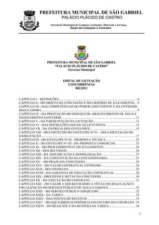 PREFEITURA MUNICIPAL DE SÃO GABRIEL
PALÁCIO PLÁCIDO DE CASTRO
Secretaria Municipal de Compras, Licitações, Materiais e Serviços.
Seção de Licitações e Contratos
3
PPRREEFFEEIITTUURRAA MMUUNNIICCIIPPAALL DDEE SSÃÃOO GGAABBRRIIEELL
““PPAALLÁÁCCIIOO PPLLÁÁCCIIDDOO DDEE CCAASSTTRROO””
GGoovveerrnnoo MMuunniicciippaall
EEDDIITTAALL DDEE LLIICCIITTAAÇÇÃÃOO
CCOONNCCOORRRRÊÊNNCCIIAA
000022//22001111
CAPÍTULO I – DEFINIÇÕES ................................................................................................. 6
CAPÍTULO II - DO OBJETO DA CONCESSÃO E DO CRITÉRIO DE JULGAMENTO... 9
CAPÍTULO III - DAS COMPETÊNCIAS DO PODER CONCEDENTE E DA ENTIDADE
REGULADORA ....................................................................................................................... 9
CAPÍTULO IV - DA PRESTAÇÃO DO SERVIÇO DE ABASTECIMENTO DE ÁGUA E
ESGOTAMENTO SANITÁRIO ............................................................................................ 11
CAPÍTULO V - DA PARTICIPAÇÃO NA LICITAÇÃO..................................................... 11
CAPÍTULO VI - DAS INSTRUÇÕES GERAIS ÀS LICITANTES ..................................... 13
CAPÍTULO VII - DA ENTREGA DOS ENVELOPES......................................................... 15
CAPÍTULO VIII - DO CONTEÚDO DO ENVELOPE Nº 01 – DOCUMENTAÇÃO DE
HABILITAÇÃO...................................................................................................................... 17
CAPÍTULO IX - DO ENVELOPE Nº 02 - PROPOSTA TÉCNICA..................................... 23
CAPÍTULO X - DO ENVELOPE N.º 03 - DA PROPOSTA COMERCIAL. ....................... 23
CAPÍTULO XI – DO PROCEDIMENTO E DO JULGAMENTO........................................ 24
CAPÍTULO XII - DOS RECURSOS...................................................................................... 26
CAPÍTULO XIII - DA ADJUDICAÇÃO E HOMOLOGAÇÃO .......................................... 27
CAPÍTULO XIV - DA CONSTITUIÇÃO DA CONCESSIONÁRIA................................... 27
CAPÍTULO XV – DO PRAZO DA CONCESSÃO............................................................... 29
CAPÍTULO XVI – DO VALOR CONTRATUAL ESTIMADO........................................... 29
CAPÍTULO XVII - DO CONTRATO.................................................................................... 29
CAPÍTULO XVIII - DA GARANTIA DE EXECUÇÃO CONTRATUAL.......................... 30
CAPÍTULO XIX - OBJETIVOS E METAS DA CONCESSÃO........................................... 30
CAPÍTULO XX - DA EXECUÇÃO DO CONTRATO......................................................... 31
CAPÍTULO XXI – DO VALOR A SER RECOLHIDO A TÍTULO DE REGULAÇÃO E
FISCALIZAÇÃO DO SERVIÇO PÚBLICO DE ÁGUA E ESGOTO.................................. 32
CAPÍTULO XXII – DO SERVIÇO PÚBLICO ADEQUADO.............................................. 32
CAPÍTULO XXIII - DA TARIFA.......................................................................................... 32
CAPÍTULO XXIV - DAS FONTES DE RECEITAS ............................................................ 33
CAPÍTULO XXV – DO EQUILÍBRIO ECONÔMICO-FINANCEIRO DO CONTRATO . 33
CAPÍTULO XXVI – DO REAJUSTE E DA REVISÃO DA TARIFA................................. 34
 