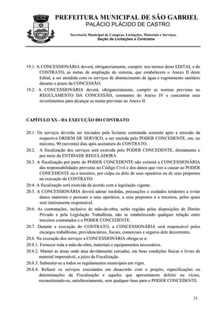 PREFEITURA MUNICIPAL DE SÃO GABRIEL
PALÁCIO PLÁCIDO DE CASTRO
Secretaria Municipal de Compras, Licitações, Materiais e Serviços.
Seção de Licitações e Contratos
31
1199..11.. AA CCOONNCCEESSSSIIOONNÁÁRRIIAA ddeevveerráá,, oobbrriiggaattoorriiaammeennttee,, ccuummpprriirr,, nnooss tteerrmmooss ddeessttee EEDDIITTAALL ee ddoo
CCOONNTTRRAATTOO,, aass mmeettaass ddee aammpplliiaaççããoo ddoo ssiisstteemmaa,, qquuee eessttaabbeelleecceemm oo AAnneexxoo IIII ddeessttee
EEddiittaall,, aa sseerr aatteennddiiddaa ccoomm ooss sseerrvviiççooss ddee aabbaasstteecciimmeennttoo ddee áágguuaa ee eessggoottaammeennttoo ssaanniittáárriioo
dduurraannttee oo pprraazzoo ddaa CCOONNCCEESSSSÃÃOO..
1199..22.. AA CCOONNCCEESSSSIIOONNÁÁRRIIAA ddeevveerráá,, oobbrriiggaattoorriiaammeennttee,, ccuummpprriirr aass nnoorrmmaass pprreevviissttaass nnoo
RREEGGUULLAAMMEENNTTOO DDAA CCOONNCCEESSSSÃÃOO,, ccoonnssttaanntteess ddoo AAnneexxoo IIVV ee ccoonncceennttrraarr sseeuuss
iinnvveessttiimmeennttooss ppaarraa aallccaannççaarr aass mmeettaass pprreevviissttaass nnoo AAnneexxoo IIII..
CCAAPPÍÍTTUULLOO XXXX -- DDAA EEXXEECCUUÇÇÃÃOO DDOO CCOONNTTRRAATTOO
2200..11.. OOss sseerrvviiççooss ddeevveerrããoo sseerr iinniicciiaaddooss ppeellaa lliicciittaannttee ccoonnttrraattaaddaa ssoommeennttee aappóóss aa eemmiissssããoo ddaa
rreessppeeccttiivvaa OORRDDEEMM DDEE SSEERRVVIIÇÇOO,, aa sseerr eemmiittiiddaa ppeelloo PPOODDEERR CCOONNCCEEDDEENNTTEE,, eemm,, nnoo
mmááxxiimmoo,, 9900 ((nnoovveennttaa)) ddiiaass aappóóss aassssiinnaattuurraa ddoo CCOONNTTRRAATTOO..
2200..22.. AA ffiissccaalliizzaaççããoo ddooss sseerrvviiççooss sseerráá eexxeerrcciiddaa ppeelloo PPOODDEERR CCOONNCCEEDDEENNTTEE,, ddiirreettaammeennttee ee
ppoorr mmeeiioo ddaa EENNTTIIDDAADDEE RREEGGUULLAADDOORRAA..
2200..33.. AA ffiissccaalliizzaaççããoo ppoorr ppaarrttee ddoo PPOODDEERR CCOONNCCEEDDEENNTTEE nnããoo eexxiimmiirráá aa CCOONNCCEESSSSIIOONNÁÁRRIIAA
ddaass rreessppoonnssaabbiilliiddaaddeess pprreevviissttaass nnoo CCóóddiiggoo CCiivviill ee ddooss ddaannooss qquuee vviieerr aa ccaauussaarr aaoo PPOODDEERR
CCOONNCCEEDDEENNTTEE oouu aa tteerrcceeiirrooss,, ppoorr ccuullppaa oouu ddoolloo ddee sseeuuss ooppeerráárriiooss oouu ddee sseeuuss pprreeppoossttooss
nnaa eexxeeccuuççããoo ddoo CCOONNTTRRAATTOO..
2200..44.. AA ffiissccaalliizzaaççããoo sseerráá eexxeerrcciiddaa ddee aaccoorrddoo ccoomm aa lleeggiissllaaççããoo vviiggeennttee..
2200..55.. AA CCOONNCCEESSSSIIOONNÁÁRRIIAA ddeevveerráá aaddoottaarr mmeeddiiddaass,, pprreeccaauuççõõeess ee ccuuiiddaaddooss tteennddeenntteess aa eevviittaarr
ddaannooss mmaatteerriiaaiiss ee ppeessssooaaiiss aa sseeuuss ooppeerráárriiooss,, aa sseeuuss pprreeppoossttooss ee aa tteerrcceeiirrooss,, ppeellooss qquuaaiiss
sseerráá iinntteeiirraammeennttee rreessppoonnssáávveell..
2200..66.. AAss ccoonnttrraattaaççõõeess,, iinncclluussiivvee ddee mmããoo--ddee--oobbrraa,, sseerrããoo rreeggiiddaass ppeellaass ddiissppoossiiççõõeess ddee DDiirreeiittoo
PPrriivvaaddoo ee ppeellaa LLeeggiissllaaççããoo TTrraabbaallhhiissttaa,, nnããoo ssee eessttaabbeelleecceennddoo qquuaallqquueerr rreellaaççããoo eennttrree
tteerrcceeiirrooss ccoonnttrraattaaddooss ee oo PPOODDEERR CCOONNCCEEDDEENNTTEE..
2200..77.. DDuurraannttee aa eexxeeccuuççããoo ddoo CCOONNTTRRAATTOO,, aa CCOONNCCEESSSSIIOONNÁÁRRIIAA sseerráá rreessppoonnssáávveell ppeellooss
eennccaarrggooss ttrraabbaallhhiissttaass,, pprreevviiddeenncciiáárriiooss,, ffiissccaaiiss,, ccoommeerrcciiaaiiss ee sseegguurrooss ddeellee ddeeccoorrrreenntteess..
2200..88.. NNaa eexxeeccuuççããoo ddooss sseerrvviiççooss aa CCOONNCCEESSSSIIOONNÁÁRRIIAA oobbrriiggaa--ssee aa::
2200..88..11.. FFoorrnneecceerr ttooddaa aa mmããoo--ddee--oobbrraa,, mmaatteerriiaaiiss ee eeqquuiippaammeennttooss nneecceessssáárriiooss..
2200..88..22.. MMaanntteerr aass áárreeaass oonnddee aattuuaa ddeevviiddaammeennttee cceerrccaaddaass,, eemm bbooaass ccoonnddiiççõõeess ffííssiiccaass ee lliivvrreess ddee
mmaatteerriiaall iimmpprreessttáávveell,, aa jjuuíízzoo ddaa FFiissccaalliizzaaççããoo..
2200..88..33.. SSuubbmmeetteerr--ssee aa ttooddooss ooss rreegguullaammeennttooss mmuunniicciippaaiiss eemm vviiggoorr..
2200..88..44.. RReeffaazzeerr ooss sseerrvviiççooss eexxeeccuuttaaddooss eemm ddeessaaccoorrddoo ccoomm oo pprroojjeettoo,, eessppeecciiffiiccaaççõõeess oouu
ddeetteerrmmiinnaaççõõeess ddaa FFiissccaalliizzaaççããoo ee aaqquueelleess qquuee aapprreesseennttaarreemm ddeeffeeiittoo oouu vvíícciiooss,,
rreeccoonnssttiittuuiinnddoo--ooss,, ssaattiissffaattoorriiaammeennttee,, sseemm qquuaallqquueerr ôônnuuss ppaarraa oo PPOODDEERR CCOONNCCEEDDEENNTTEE..
 
