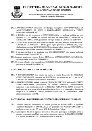 PREFEITURA MUNICIPAL DE SÃO GABRIEL
PALÁCIO PLÁCIDO DE CASTRO
Secretaria Municipal de Compras, Licitações, Materiais e Serviços.
Seção de Licitações e Contratos
33
2233..22.. AA CCOONNCCEESSSSIIOONNÁÁRRIIAA tteerráá ddiirreeiittoo aa rreecceebbeerr ppeellaa pprreessttaaççããoo ddoo SSEERRVVIIÇÇOO PPÚÚBBLLIICCOO DDEE
AABBAASSTTEECCIIMMEENNTTOO DDEE ÁÁGGUUAA EE EESSGGOOTTAAMMEENNTTOO SSAANNIITTÁÁRRIIOO aa TTAARRIIFFAA
mmeenncciioonnaaddaa nnoo CCOONNTTRRAATTOO..
2233..33.. AA TTAARRIIFFAA qquuee iirráá rreemmuunneerraarr aa CCOONNCCEESSSSIIOONNÁÁRRIIAA ee aa ppoollííttiiccaa ttaarriiffáárriiaa qquuee sseerráá
aapplliiccaaddaa àà CCOONNCCEESSSSÃÃOO ssããoo aaqquueellaass iinnddiiccaaddaass nnaa PPRROOPPOOSSTTAA CCOOMMEERRCCIIAALL ddaa
LLIICCIITTAANNTTEE VVEENNCCEEDDOORRAA,, qquuee eennttrraamm eemm vviiggoorr nnaa ddaattaa ddaa OORRDDEEMM DDEE SSEERRVVIIÇÇOO..
2233..44.. AA TTAARRIIFFAA sseerráá pprreesseerrvvaaddaa ppeellaass rreeggrraass ddee rreeaajjuussttee ee rreevviissããoo,, pprreevviissttaass nnaa LLeeii FFeeddeerraall nnºº..
88..998877//9955,, nnaa LLeeii FFeeddeerraall nnºº 1111..444455//0077,, ppeellaass rreeggrraass pprreevviissttaass nnoo CCOONNTTRRAATTOO,, ccoomm aa
ffiinnaalliiddaaddee ddee aasssseegguurraarr àà CCOONNCCEESSSSIIOONNÁÁRRIIAA,, dduurraannttee ttooddoo oo pprraazzoo ddaa CCOONNCCEESSSSÃÃOO,, aa
mmaannuutteennççããoo ddoo eeqquuiillííbbrriioo eeccoonnôômmiiccoo--ffiinnaanncceeiirroo ddoo CCOONNTTRRAATTOO..
2233..55.. AA eessttrruuttuurraa ttaarriiffáárriiaa aa sseerr pprraattiiccaaddaa ppeellaa CCOONNCCEESSSSIIOONNÁÁRRIIAA sseerráá aaqquueellaa eellaabboorraaddaa
ccoonnffoorrmmee AAnneexxoo IIII ddeessttee EEDDIITTAALL..
2233..66.. IInntteeggrraamm iigguuaallmmeennttee oo AAnneexxoo IIII ddeessttee EEDDIITTAALL ooss SSEERRVVIIÇÇOOSS CCOOMMPPLLEEMMEENNTTAARREESS aa
sseerreemm pprreessttaaddooss ppeellaa CCOONNCCEESSSSIIOONNÁÁRRIIAA..
2233..77.. OOss pprreeççooss ccoobbrraaddooss ppeellaa pprreessttaaççããoo ddooss SSEERRVVIIÇÇOOSS CCOOMMPPLLEEMMEENNTTAARREESS eennccoonnttrraamm--ssee
pprreevviissttaass nnoo AAnneexxoo IIII ddeessttee EEDDIITTAALL..
CCAAPPÍÍTTUULLOO XXXXIIVV -- DDAASS FFOONNTTEESS DDEE RREECCEEIITTAASS
2244..11.. AA CCOONNCCEESSSSIIOONNÁÁRRIIAA tteerráá ddiirreeiittoo ddee aauuffeerriirr aa rreecceeiittaa ddeeccoorrrreennttee ddooss SSEERRVVIIÇÇOOSS
CCOOMMPPLLEEMMEENNTTAARREESS pprreessttaaddooss aaooss UUSSUUÁÁRRIIOOSS,, nnooss tteerrmmooss ddoo aarrtt.. 1133 ddaa LLeeii nnoo
..
88..998877//0055 ee nnooss eessttaabbeelleecciiddooss nnooss aanneexxooss ddeessttee EEDDIITTAALL..
2244..22.. AA CCOONNCCEESSSSIIOONNÁÁRRIIAA ppooddeerráá,, aa ppaarrttiirr ddaa OORRDDEEMM DDEE SSEERRVVIIÇÇOO,, aauuffeerriirr aass RREECCEEIITTAASS
EEXXTTRRAAOORRDDIINNÁÁRRIIAASS,, pprroovveenniieenntteess ddee rreecceeiittaass aalltteerrnnaattiivvaass,, ccoommpplleemmeennttaarreess,,
aacceessssóórriiaass oouu ddee pprroojjeettooss aassssoocciiaaddooss aaoo SSEERRVVIIÇÇOO PPÚÚBBLLIICCOO DDEE ÁÁGGUUAA EE EESSGGOOTTOO,,
ddeessddee qquuee nnããoo aaccaarrrreettee pprreejjuuíízzoo àà nnoorrmmaall pprreessttaaççããoo ddoo sseerrvviiççoo,, oobbsseerrvvaaddoo oo ddiissppoossttoo nnoo
aarrttiiggoo 1111 ddaa LLeeii FFeeddeerraall nn°°.. 88..998877//9955,, rreessssaallvvaaddooss ooss SSEERRVVIIÇÇOOSS CCOOMMPPLLEEMMEENNTTAARREESS
jjáá aauuttoorriizzaaddooss nneessttee EEDDIITTAALL..
CCAAPPÍÍTTUULLOO XXXXVV –– DDOO EEQQUUIILLÍÍBBRRIIOO EECCOONNÔÔMMIICCOO--FFIINNAANNCCEEIIRROO DDOO CCOONNTTRRAATTOO
2255..11.. CCoonnssttiittuuii ccoonnddiiççããoo ffuunnddaammeennttaall ddoo rreeggiimmee jjuurrííddiiccoo ddaa CCOONNCCEESSSSÃÃOO,, oo eeqquuiillííbbrriioo
eeccoonnôômmiiccoo--ffiinnaanncceeiirroo ddoo CCOONNTTRRAATTOO,, aa sseerr ggaarraannttiiddoo ppeelloo PPOODDEERR CCOONNCCEEDDEENNTTEE,,
ccoonnffoorrmmee pprreessccrreevvee oo aarrtt.. 3377,, iinncciissoo XXXXII,, ddaa CCoonnssttiittuuiiççããoo FFeeddeerraall..
2255..22.. ÉÉ pprreessssuuppoossttoo bbáássiiccoo ddaa eeqquuaaççããoo eeccoonnôômmiiccoo--ffiinnaanncceeiirraa qquuee rreegguullaa aass rreellaaççõõeess eennttrree aass
ppaarrtteess oo ppeerrmmaanneennttee eeqquuiillííbbrriioo eennttrree ooss iinnvveessttiimmeennttooss,, eennccaarrggooss ddaa CCOONNCCEESSSSIIOONNÁÁRRIIAA
ee aass rreecceeiittaass ddaa CCOONNCCEESSSSÃÃOO,, eexxpprreessssoo nnoo vvaalloorr ddaa TTAARRIIFFAA..
 