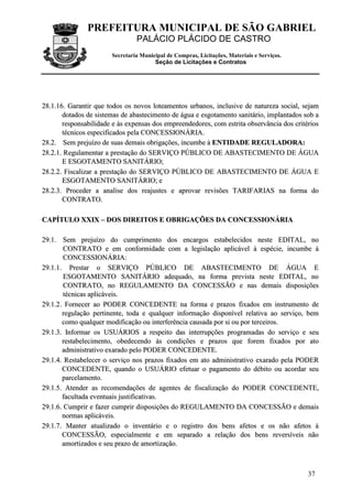 PREFEITURA MUNICIPAL DE SÃO GABRIEL
PALÁCIO PLÁCIDO DE CASTRO
Secretaria Municipal de Compras, Licitações, Materiais e Serviços.
Seção de Licitações e Contratos
37
2288..11..1166.. GGaarraannttiirr qquuee ttooddooss ooss nnoovvooss llootteeaammeennttooss uurrbbaannooss,, iinncclluussiivvee ddee nnaattuurreezzaa ssoocciiaall,, sseejjaamm
ddoottaaddooss ddee ssiisstteemmaass ddee aabbaasstteecciimmeennttoo ddee áágguuaa ee eessggoottaammeennttoo ssaanniittáárriioo,, iimmppllaannttaaddooss ssoobb aa
rreessppoonnssaabbiilliiddaaddee ee ààss eexxppeennssaass ddooss eemmpprreeeennddeeddoorreess,, ccoomm eessttrriittaa oobbsseerrvvâânncciiaa ddooss ccrriittéérriiooss
ttééccnniiccooss eessppeecciiffiiccaaddooss ppeellaa CCOONNCCEESSSSIIOONNÀÀRRIIAA..
2288..22.. SSeemm pprreejjuuíízzoo ddee ssuuaass ddeemmaaiiss oobbrriiggaaççõõeess,, iinnccuummbbee àà EENNTTIIDDAADDEE RREEGGUULLAADDOORRAA::
2288..22..11.. RReegguullaammeennttaarr aa pprreessttaaççããoo ddoo SSEERRVVIIÇÇOO PPÚÚBBLLIICCOO DDEE AABBAASSTTEECCIIMMEENNTTOO DDEE ÁÁGGUUAA
EE EESSGGOOTTAAMMEENNTTOO SSAANNIITTÁÁRRIIOO;;
2288..22..22.. FFiissccaalliizzaarr aa pprreessttaaççããoo ddoo SSEERRVVIIÇÇOO PPÚÚBBLLIICCOO DDEE AABBAASSTTEECCIIMMEENNTTOO DDEE ÁÁGGUUAA EE
EESSGGOOTTAAMMEENNTTOO SSAANNIITTÁÁRRIIOO;; ee
2288..22..33.. PPrroocceeddeerr aa aannaalliissee ddooss rreeaajjuusstteess ee aapprroovvaarr rreevviissõõeess TTAARRIIFFAARRIIAASS nnaa ffoorrmmaa ddoo
CCOONNTTRRAATTOO..
CCAAPPÍÍTTUULLOO XXXXIIXX –– DDOOSS DDIIRREEIITTOOSS EE OOBBRRIIGGAAÇÇÕÕEESS DDAA CCOONNCCEESSSSIIOONNÁÁRRIIAA
2299..11.. SSeemm pprreejjuuíízzoo ddoo ccuummpprriimmeennttoo ddooss eennccaarrggooss eessttaabbeelleecciiddooss nneessttee EEDDIITTAALL,, nnoo
CCOONNTTRRAATTOO ee eemm ccoonnffoorrmmiiddaaddee ccoomm aa lleeggiissllaaççããoo aapplliiccáávveell àà eessppéécciiee,, iinnccuummbbee àà
CCOONNCCEESSSSIIOONNÁÁRRIIAA::
2299..11..11.. PPrreessttaarr oo SSEERRVVIIÇÇOO PPÚÚBBLLIICCOO DDEE AABBAASSTTEECCIIMMEENNTTOO DDEE ÁÁGGUUAA EE
EESSGGOOTTAAMMEENNTTOO SSAANNIITTÁÁRRIIOO aaddeeqquuaaddoo,, nnaa ffoorrmmaa pprreevviissttaa nneessttee EEDDIITTAALL,, nnoo
CCOONNTTRRAATTOO,, nnoo RREEGGUULLAAMMEENNTTOO DDAA CCOONNCCEESSSSÃÃOO ee nnaass ddeemmaaiiss ddiissppoossiiççõõeess
ttééccnniiccaass aapplliiccáávveeiiss..
2299..11..22.. FFoorrnneecceerr aaoo PPOODDEERR CCOONNCCEEDDEENNTTEE nnaa ffoorrmmaa ee pprraazzooss ffiixxaaddooss eemm iinnssttrruummeennttoo ddee
rreegguullaaççããoo ppeerrttiinneennttee,, ttooddaa ee qquuaallqquueerr iinnffoorrmmaaççããoo ddiissppoonníívveell rreellaattiivvaa aaoo sseerrvviiççoo,, bbeemm
ccoommoo qquuaallqquueerr mmooddiiffiiccaaççããoo oouu iinntteerrffeerrêênncciiaa ccaauussaaddaa ppoorr ssii oouu ppoorr tteerrcceeiirrooss..
2299..11..33.. IInnffoorrmmaarr ooss UUSSUUÁÁRRIIOOSS aa rreessppeeiittoo ddaass iinntteerrrruuppççõõeess pprrooggrraammaaddaass ddoo sseerrvviiççoo ee sseeuu
rreessttaabbeelleecciimmeennttoo,, oobbeeddeecceennddoo ààss ccoonnddiiççõõeess ee pprraazzooss qquuee ffoorreemm ffiixxaaddooss ppoorr aattoo
aaddmmiinniissttrraattiivvoo eexxaarraaddoo ppeelloo PPOODDEERR CCOONNCCEEDDEENNTTEE..
2299..11..44.. RReessttaabbeelleecceerr oo sseerrvviiççoo nnooss pprraazzooss ffiixxaaddooss eemm aattoo aaddmmiinniissttrraattiivvoo eexxaarraaddoo ppeellaa PPOODDEERR
CCOONNCCEEDDEENNTTEE,, qquuaannddoo oo UUSSUUÁÁRRIIOO eeffeettuuaarr oo ppaaggaammeennttoo ddoo ddéébbiittoo oouu aaccoorrddaarr sseeuu
ppaarrcceellaammeennttoo..
2299..11..55.. AAtteennddeerr aass rreeccoommeennddaaççõõeess ddee aaggeenntteess ddee ffiissccaalliizzaaççããoo ddoo PPOODDEERR CCOONNCCEEDDEENNTTEE,,
ffaaccuullttaaddaa eevveennttuuaaiiss jjuussttiiffiiccaattiivvaass..
2299..11..66.. CCuummpprriirr ee ffaazzeerr ccuummpprriirr ddiissppoossiiççõõeess ddoo RREEGGUULLAAMMEENNTTOO DDAA CCOONNCCEESSSSÃÃOO ee ddeemmaaiiss
nnoorrmmaass aapplliiccáávveeiiss..
2299..11..77.. MMaanntteerr aattuuaalliizzaaddoo oo iinnvveennttáárriioo ee oo rreeggiissttrroo ddooss bbeennss aaffeettooss ee ooss nnããoo aaffeettooss àà
CCOONNCCEESSSSÃÃOO,, eessppeecciiaallmmeennttee ee eemm sseeppaarraaddoo aa rreellaaççããoo ddooss bbeennss rreevveerrssíívveeiiss nnããoo
aammoorrttiizzaaddooss ee sseeuu pprraazzoo ddee aammoorrttiizzaaççããoo..
 