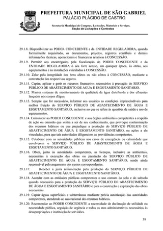 PREFEITURA MUNICIPAL DE SÃO GABRIEL
PALÁCIO PLÁCIDO DE CASTRO
Secretaria Municipal de Compras, Licitações, Materiais e Serviços.
Seção de Licitações e Contratos
38
2299..11..88.. DDiissppoonniibbiilliizzaarr aaoo PPOODDEERR CCOONNCCEEDDEENNTTEE ee ddaa EENNTTIIDDAADDEE RREEGGUULLAADDOORRAA,, qquuaannddoo
ffoorrmmaallmmeennttee rreeqquuiissiittaaddoo,, ooss ddooccuummeennttooss,, pprroojjeettooss,, rreeggiissttrrooss ccoonnttáábbeeiiss ee ddeemmaaiiss
iinnffoorrmmaaççõõeess ttééccnniiccaass,, ooppeerraacciioonnaaiiss ee ffiinnaanncceeiirraass rreellaattiivvaass àà CCOONNCCEESSSSÃÃOO..
2299..11..99.. PPeerrmmiittiirr aaooss eennccaarrrreeggaaddooss ppeellaa ffiissccaalliizzaaççããoo ddoo PPOODDEERR CCOONNCCEEDDEENNTTEE ee ddaa
EENNTTIIDDAADDEE RREEGGUULLAADDOORRAA oo sseeuu lliivvrree aacceessssoo,, eemm qquuaallqquueerr ééppooccaa,, ààss oobbrraass,, aaooss
eeqquuiippaammeennttooss ee ààss iinnssttaallaaççõõeess vviinnccuullaaddaass àà CCOONNCCEESSSSÃÃOO..
2299..11..1100.. ZZeellaarr ppeellaa iinntteeggrriiddaaddee ddooss bbeennss aaffeettooss oouu nnããoo aaffeettooss àà CCOONNCCEESSSSÃÃOO,, mmeeddiiaannttee aa
ccoonnttrraattaaççããoo ddooss rreessppeeccttiivvooss sseegguurrooss..
2299..11..1111.. CCaappttaarr,, aapplliiccaarr ee ggeerriirr ooss rreeccuurrssooss ffiinnaanncceeiirrooss nneecceessssáárriiooss àà pprreessttaaççããoo ddoo SSEERRVVIIÇÇOO
PPÚÚBBLLIICCOO DDEE AABBAASSTTEECCIIMMEENNTTOO DDEE ÁÁGGUUAA EE EESSGGOOTTAAMMEENNTTOO SSAANNIITTÁÁRRIIOO..
2299..11..1122.. MMaanntteerr ssiisstteemmaass ddee mmoonniittoorraammeennttoo ddaa qquuaalliiddaaddee ddaa áágguuaa ddiissttrriibbuuííddaa ee ddooss eefflluueenntteess
llaannççaaddooss nnooss ccoorrppooss dd''áágguuaa..
2299..11..1133.. SSeemmpprree qquuee ffoorr nneecceessssáárriioo,, iinnffoorrmmaarr aaooss uussuuáárriiooss aass ccoonnddiiççõõeess iimmpprreesscciinnddíívveeiiss ppaarraa
mmeellhhoorr ffrruuiiççããoo ddoo SSEERRVVIIÇÇOO PPÚÚBBLLIICCOO DDEE AABBAASSTTEECCIIMMEENNTTOO DDEE ÁÁGGUUAA EE
EESSGGOOTTAAMMEENNTTOO SSAANNIITTÁÁRRIIOO,, iinncclluussiivvee nnoo qquuee ssee rreeffeerree ààss qquueessttõõeess ddee ssaaúúddee ee uussoo ddee
eeqquuiippaammeennttooss..
2299..11..1144.. CCoommuunniiccaarr aaoo PPOODDEERR CCOONNCCEEDDEENNTTEE ee aaooss óórrggããooss aammbbiieennttaaiiss ccoommppeetteenntteess aa rreessppeeiittoo
ddee aaççããoo oouu oommiissssããoo qquuee vveennhhaa aa sseerr ddee sseeuu ccoonnhheecciimmeennttoo,, qquuee pprroovvooqquuee ccoonnttaammiinnaaççããoo
ddooss rreeccuurrssooss hhííddrriiccooss oouu qquuee pprreejjuuddiiqquuee aa pprreessttaaççããoo ddoo SSEERRVVIIÇÇOO PPÚÚBBLLIICCOO DDEE
AABBAASSTTEECCIIMMEENNTTOO DDEE ÁÁGGUUAA EE EESSGGOOTTAAMMEENNTTOO SSAANNIITTÁÁRRIIOO,, oouu aaççõõeess aa eellee
vviinnccuullaaddaass,, ppaarraa qquuee ttaaiiss aauuttoorriiddaaddeess ddiilliiggeenncciieemm aass pprroovviiddêênncciiaass ccoommppeetteenntteess..
2299..11..1155.. CCoollaabboorraarr ccoomm aass aauuttoorriiddaaddeess ppúúbblliiccaass nnooss ccaassooss ddee eemmeerrggêênncciiaa oouu ccaallaammiiddaaddee qquuee
eennvvoollvveerreemm oo SSEERRVVIIÇÇOO PPÚÚBBLLIICCOO DDEE AABBAASSTTEECCIIMMEENNTTOO DDEE ÁÁGGUUAA EE
EESSGGOOTTAAMMEENNTTOO SSAANNIITTÁÁRRIIOO..
2299..11..1166.. OObbtteerr,, jjuunnttoo ààss aauuttoorriiddaaddeess ccoommppeetteenntteess,, aass lliicceennççaass,, iinncclluussiivvee aass aammbbiieennttaaiiss,,
nneecceessssáárriiaass àà eexxeeccuuççããoo ddaass oobbrraass oouu pprreessttaaççããoo ddoo SSEERRVVIIÇÇOO PPÚÚBBLLIICCOO DDEE
AABBAASSTTEECCIIMMEENNTTOO DDEE ÁÁGGUUAA EE EESSGGOOTTAAMMEENNTTOO SSAANNIITTÁÁRRIIOO,, sseennddoo aaiinnddaa
rreessppoonnssáávveell ppeelloo ppaaggaammeennttoo ddooss ccuussttooss ccoorrrreessppoonnddeenntteess..
2299..11..1177.. RReecceebbeerr aa jjuussttaa rreemmuunneerraaççããoo ppeellaa pprreessttaaççããoo ddoo SSEERRVVIIÇÇOO PPÚÚBBLLIICCOO DDEE
AABBAASSTTEECCIIMMEENNTTOO DDEE ÁÁGGUUAA EE EESSGGOOTTAAMMEENNTTOO SSAANNIITTÁÁRRIIOO..
2299..11..1188.. AAccoorrddaarr ccoomm aass eennttiiddaaddeess ppúúbblliiccaass ccoommppeetteenntteess oo uussoo ccoommuumm ddoo ssoolloo ee ddoo ssuubbssoolloo
qquuaannddoo nneecceessssáárriioo ppaarraa aa pprreessttaaççããoo ddoo SSEERRVVIIÇÇOO PPÚÚBBLLIICCOO DDEE AABBAASSTTEECCIIMMEENNTTOO
DDEE ÁÁGGUUAA EE EESSGGOOTTAAMMEENNTTOO SSAANNIITTÁÁRRIIOO ee ppaarraa aa ccoonnssttrruuççããoo ee eexxpplloorraaççããoo ddaass oobbrraass
nneecceessssáárriiaass..
2299..11..1199.. CCaappttaarr áágguuaass ssuuppeerrffiicciiaaiiss ee ssuubbtteerrrrâânneeaass mmeeddiiaannttee pprréévviiaa aauuttoorriizzaaççããoo ddaass aauuttoorriiddaaddeess
ccoommppeetteenntteess,, aatteennddeennddoo aaoo uussoo rraacciioonnaall ddooss rreeccuurrssooss hhííddrriiccooss..
2299..11..2200.. RReeccoommeennddaarr aaoo PPOODDEERR CCOONNCCEEDDEENNTTEE aa nneecceessssiiddaaddee ddee ddeeccllaarraaççããoo ddee uuttiilliiddaaddee oouu
nneecceessssiiddaaddee ppúúbblliiccaa,, aarrgguuiiççããoo ddee uurrggêênncciiaa ee ttooddooss ooss aattooss aaddmmiinniissttrraattiivvooss nneecceessssáárriiooss ààss
ddeessaapprroopprriiaaççõõeess ee iinnssttiittuuiiççããoo ddee sseerrvviiddõõeess..
 