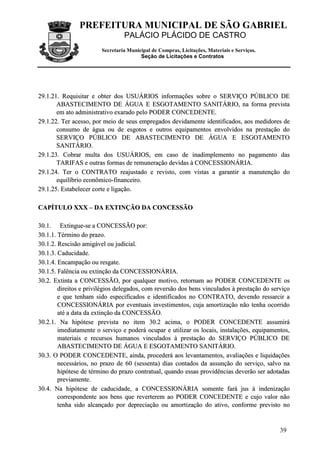 PREFEITURA MUNICIPAL DE SÃO GABRIEL
PALÁCIO PLÁCIDO DE CASTRO
Secretaria Municipal de Compras, Licitações, Materiais e Serviços.
Seção de Licitações e Contratos
39
2299..11..2211.. RReeqquuiissiittaarr ee oobbtteerr ddooss UUSSUUÁÁRRIIOOSS iinnffoorrmmaaççõõeess ssoobbrree oo SSEERRVVIIÇÇOO PPÚÚBBLLIICCOO DDEE
AABBAASSTTEECCIIMMEENNTTOO DDEE ÁÁGGUUAA EE EESSGGOOTTAAMMEENNTTOO SSAANNIITTÁÁRRIIOO,, nnaa ffoorrmmaa pprreevviissttaa
eemm aattoo aaddmmiinniissttrraattiivvoo eexxaarraaddoo ppeelloo PPOODDEERR CCOONNCCEEDDEENNTTEE..
2299..11..2222.. TTeerr aacceessssoo,, ppoorr mmeeiioo ddee sseeuuss eemmpprreeggaaddooss ddeevviiddaammeennttee iiddeennttiiffiiccaaddooss,, aaooss mmeeddiiddoorreess ddee
ccoonnssuummoo ddee áágguuaa oouu ddee eessggoottooss ee oouuttrrooss eeqquuiippaammeennttooss eennvvoollvviiddooss nnaa pprreessttaaççããoo ddoo
SSEERRVVIIÇÇOO PPÚÚBBLLIICCOO DDEE AABBAASSTTEECCIIMMEENNTTOO DDEE ÁÁGGUUAA EE EESSGGOOTTAAMMEENNTTOO
SSAANNIITTÁÁRRIIOO..
2299..11..2233.. CCoobbrraarr mmuullttaa ddooss UUSSUUÁÁRRIIOOSS,, eemm ccaassoo ddee iinnaaddiimmpplleemmeennttoo nnoo ppaaggaammeennttoo ddaass
TTAARRIIFFAASS ee oouuttrraass ffoorrmmaass ddee rreemmuunneerraaççããoo ddeevviiddaass àà CCOONNCCEESSSSIIOONNÁÁRRIIAA..
2299..11..2244.. TTeerr oo CCOONNTTRRAATTOO rreeaajjuussttaaddoo ee rreevviissttoo,, ccoomm vviissttaass aa ggaarraannttiirr aa mmaannuutteennççããoo ddoo
eeqquuiillííbbrriioo eeccoonnôômmiiccoo--ffiinnaanncceeiirroo..
2299..11..2255.. EEssttaabbeelleecceerr ccoorrttee ee lliiggaaççããoo..
CCAAPPÍÍTTUULLOO XXXXXX –– DDAA EEXXTTIINNÇÇÃÃOO DDAA CCOONNCCEESSSSÃÃOO
3300..11.. EExxttiinngguuee--ssee aa CCOONNCCEESSSSÃÃOO ppoorr::
3300..11..11.. TTéérrmmiinnoo ddoo pprraazzoo..
3300..11..22.. RReesscciissããoo aammiiggáávveell oouu jjuuddiicciiaall..
3300..11..33.. CCaadduucciiddaaddee..
3300..11..44.. EEnnccaammppaaççããoo oouu rreessggaattee..
3300..11..55.. FFaallêênncciiaa oouu eexxttiinnççããoo ddaa CCOONNCCEESSSSIIOONNÁÁRRIIAA..
3300..22.. EExxttiinnttaa aa CCOONNCCEESSSSÃÃOO,, ppoorr qquuaallqquueerr mmoottiivvoo,, rreettoorrnnaamm aaoo PPOODDEERR CCOONNCCEEDDEENNTTEE ooss
ddiirreeiittooss ee pprriivviillééggiiooss ddeelleeggaaddooss,, ccoomm rreevveerrssããoo ddooss bbeennss vviinnccuullaaddooss àà pprreessttaaççããoo ddoo sseerrvviiççoo
ee qquuee tteennhhaamm ssiiddoo eessppeecciiffiiccaaddooss ee iiddeennttiiffiiccaaddooss nnoo CCOONNTTRRAATTOO,, ddeevveennddoo rreessssaarrcciirr aa
CCOONNCCEESSSSIIOONNÁÁRRIIAA ppoorr eevveennttuuaaiiss iinnvveessttiimmeennttooss,, ccuujjaa aammoorrttiizzaaççããoo nnããoo tteennhhaa ooccoorrrriiddoo
aattéé aa ddaattaa ddaa eexxttiinnççããoo ddaa CCOONNCCEESSSSÃÃOO..
3300..22..11.. NNaa hhiippóótteessee pprreevviissttaa nnoo iitteemm 3300..22 aacciimmaa,, oo PPOODDEERR CCOONNCCEEDDEENNTTEE aassssuummiirráá
iimmeeddiiaattaammeennttee oo sseerrvviiççoo ee ppooddeerráá ooccuuppaarr ee uuttiilliizzaarr ooss llooccaaiiss,, iinnssttaallaaççõõeess,, eeqquuiippaammeennttooss,,
mmaatteerriiaaiiss ee rreeccuurrssooss hhuummaannooss vviinnccuullaaddooss àà pprreessttaaççããoo ddoo SSEERRVVIIÇÇOO PPÚÚBBLLIICCOO DDEE
AABBAASSTTEECCIIMMEENNTTOO DDEE ÁÁGGUUAA EE EESSGGOOTTAAMMEENNTTOO SSAANNIITTÁÁRRIIOO..
3300..33.. OO PPOODDEERR CCOONNCCEEDDEENNTTEE,, aaiinnddaa,, pprroocceeddeerráá aaooss lleevvaannttaammeennttooss,, aavvaalliiaaççõõeess ee lliiqquuiiddaaççõõeess
nneecceessssáárriiooss,, nnoo pprraazzoo ddee 6600 ((sseesssseennttaa)) ddiiaass ccoonnttaaddooss ddaa aassssuunnççããoo ddoo sseerrvviiççoo,, ssaallvvoo nnaa
hhiippóótteessee ddee ttéérrmmiinnoo ddoo pprraazzoo ccoonnttrraattuuaall,, qquuaannddoo eessssaass pprroovviiddêênncciiaass ddeevveerrããoo sseerr aaddoottaaddaass
pprreevviiaammeennttee..
3300..44.. NNaa hhiippóótteessee ddee ccaadduucciiddaaddee,, aa CCOONNCCEESSSSIIOONNÁÁRRIIAA ssoommeennttee ffaarráá jjuuss àà iinnddeenniizzaaççããoo
ccoorrrreessppoonnddeennttee aaooss bbeennss qquuee rreevveerrtteerreemm aaoo PPOODDEERR CCOONNCCEEDDEENNTTEE ee ccuujjoo vvaalloorr nnããoo
tteennhhaa ssiiddoo aallccaannççaaddoo ppoorr ddeepprreecciiaaççããoo oouu aammoorrttiizzaaççããoo ddoo aattiivvoo,, ccoonnffoorrmmee pprreevviissttoo nnoo
 