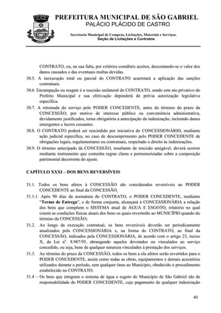 PREFEITURA MUNICIPAL DE SÃO GABRIEL
PALÁCIO PLÁCIDO DE CASTRO
Secretaria Municipal de Compras, Licitações, Materiais e Serviços.
Seção de Licitações e Contratos
40
CCOONNTTRRAATTOO,, oouu,, nnaa ssuuaa ffaallttaa,, ppoorr ccrriittéérriiooss ccoonnttáábbeeiiss aacceeiittooss,, ddeessccoonnttaannddoo--ssee oo vvaalloorr ddooss
ddaannooss ccaauussaaddooss ee ddaass eevveennttuuaaiiss mmuullttaass ddeevviiddaass..
3300..55.. AA iinneexxeeccuuççããoo ttoottaall oouu ppaarrcciiaall ddoo CCOONNTTRRAATTOO aaccaarrrreettaarráá aa aapplliiccaaççããoo ddaass ssaannççõõeess
ccoonnttrraattuuaaiiss..
3300..66.. EEnnccaammppaaççããoo oouu rreessggaattee éé aa rreesscciissããoo uunniillaatteerraall ddoo CCOONNTTRRAATTOO,, sseennddoo eessttee aattoo pprriivvaattiivvoo ddoo
PPrreeffeeiittoo MMuunniicciippaall ee ssuuaa eeffeettiivvaaççããoo ddeeppeennddeerráá ddee pprréévviiaa aauuttoorriizzaaççããoo lleeggiissllaattiivvaa
eessppeeccííffiiccaa..
3300..77.. AA rreettoommaaddaa ddoo sseerrvviiççoo ppeelloo PPOODDEERR CCOONNCCEEDDEENNTTEE,, aanntteess ddoo ttéérrmmiinnoo ddoo pprraazzoo ddaa
CCOONNCCEESSSSÃÃOO,, ppoorr mmoottiivvoo ddee iinntteerreessssee ppúúbblliiccoo oouu ccoonnvveenniiêênncciiaa aaddmmiinniissttrraattiivvaa,,
ddeevviiddaammeennttee jjuussttiiffiiccaaddooss,, ttoorrnnaa oobbrriiggaattóórriiaa aa aanntteecciippaaççããoo ddaa iinnddeenniizzaaççããoo,, iinncclluuiinnddoo ddaannooss
eemmeerrggeenntteess ee lluuccrrooss cceessssaanntteess..
3300..88.. OO CCOONNTTRRAATTOO ppooddeerráá sseerr rreesscciinnddiiddoo ppoorr iinniicciiaattiivvaa ddoo CCOONNCCEESSSSIIOONNÁÁRRIIOO,, mmeeddiiaannttee
aaççããoo jjuuddiicciiaall eessppeeccííffiiccaa,, nnoo ccaassoo ddee ddeessccuummpprriimmeennttoo ppeelloo PPOODDEERR CCOONNCCEEDDEENNTTEE ddee
oobbrriiggaaççõõeess lleeggaaiiss,, rreegguullaammeennttaarreess oouu ccoonnttrraattuuaaiiss,, rreessppeeiittaaddoo oo ddiirreeiittoo ààss iinnddeenniizzaaççõõeess..
3300..99.. OO ttéérrmmiinnoo aanntteecciippaaddoo ddaa CCOONNCCEESSSSÃÃOO,, rreessuullttaannttee ddee rreesscciissããoo aammiiggáávveell,, ddeevveerráá ooccoorrrreerr
mmeeddiiaannttee iinnssttrruummeennttoo qquuee ccoonntteennhhaa rreeggrraass ccllaarraass ee ppoorrmmeennoorriizzaaddaass ssoobbrree aa ccoommppoossiiççããoo
ppaattrriimmoonniiaall ddeeccoorrrreennttee ddoo aajjuussttee..
CCAAPPÍÍTTUULLOO XXXXXXII –– DDOOSS BBEENNSS RREEVVEERRSSÍÍVVEEIISS
3311..11.. TTooddooss ooss bbeennss aaffeettooss àà CCOONNCCEESSSSÃÃOO ssããoo ccoonnssiiddeerraaddooss rreevveerrssíívveeiiss aaoo PPOODDEERR
CCOONNCCEEDDEENNTTEE aaoo ffiinnaall ddaa CCOONNCCEESSSSÃÃOO..
3311..11..11.. AAppóóss 9900 ddiiaass ddaa aassssiinnaattuurraa ddoo CCOONNTTRRAATTOO,, oo PPOODDEERR CCOONNCCEEDDEENNTTEE,, mmeeddiiaannttee
““TTeerrmmoo ddee EEnnttrreeggaa””,, ee ddee ffoorrmmaa ccoonnjjuunnttaa,, aallccaannççaarráá àà CCOONNCCEESSSSIIOONNÁÁRRIIAA aa rreellaaççããoo
ddooss bbeennss qquuee ccoommppõõeemm oo SSIISSTTEEMMAA aattuuaall ddee ÁÁGGUUAA EE EESSGGOOTTOO,, rreellaattóórriioo nnoo qquuaall
ccoonnssttee aass ccoonnddiiççõõeess ffííssiiccaass aattuuaaiiss ddooss bbeennss ooss qquuaaiiss rreevveerrtteerrããoo aaoo MMUUNNIICCÍÍPPIIOO qquuaannddoo ddoo
ttéérrmmiinnoo ddaa CCOONNCCEESSSSÃÃOO;;
3311..22.. AAoo lloonnggoo ddaa eexxeeccuuççããoo ccoonnttrraattuuaall,, ooss bbeennss rreevveerrssíívveeiiss ddeevveerrããoo sseerr ppeerriiooddiiccaammeennttee
aattuuaalliizzaaddooss ppeellaa CCOONNCCEESSSSIIOONNÁÁRRIIAA ee,, nnaa ffoorrmmaa ddoo CCOONNTTRRAATTOO,, aaoo ffiinnaall ddaa
CCOONNCCEESSSSÃÃOO,, iinnddiiccaaddooss ppeellaa CCOONNCCEESSSSIIOONNÁÁRRIIAA,, ddee aaccoorrddoo ccoomm oo aarrttiiggoo 2233,, iinncciissoo
XX,, ddaa LLeeii nnoo
.. 88..998877//9955,, aabbrraannggeennddoo aaqquueelleess ddeevvoottaaddooss oouu vviinnccuullaaddooss aaoo sseerrvviiççoo
ccoonncceeddiiddoo,, oouu sseejjaa,, bbeennss ddee qquuaallqquueerr nnaattuurreezzaa vviinnccuullaaddooss àà pprreessttaaççããoo ddooss sseerrvviiççooss..
3311..33.. AAoo ttéérrmmiinnoo ddoo pprraazzoo ddaa CCOONNCCEESSSSÃÃOO,, ttooddooss ooss bbeennss aa eellaa aaffeettooss sseerrããoo rreevveerrttiiddooss ppaarraa oo
PPOODDEERR CCOONNCCEEDDEENNTTEE,, aassssiimm ccoommoo ttooddaass aass oobbrraass,, eeqquuiippaammeennttooss ee ddeemmaaiiss aacceessssóórriiooss
uuttiilliizzaaddooss dduurraannttee oo ppeerrííooddoo,, sseemm qquuaallqquueerr ôônnuuss aaoo MMuunniiccííppiioo,, oobbeeddeecciiddoo oo pprroocceeddiimmeennttoo
eessttaabbeelleecciiddoo nnoo CCOONNTTRRAATTOO..
3311..44 –– OOss bbeennss qquuee iinntteeggrraamm oo ssiisstteemmaa ddee áágguuaa ee eessggoottoo ddoo MMuunniiccííppiioo ddee SSããoo GGaabbrriieell ssããoo ddee
rreessppoonnssaabbiilliiddaaddee ddoo PPOODDEERR CCOONNCCEEDDEENNTTEE,, ccuujjoo ppaaggaammeennttoo ddee qquuaallqquueerr iinnddeenniizzaaççããoo
 