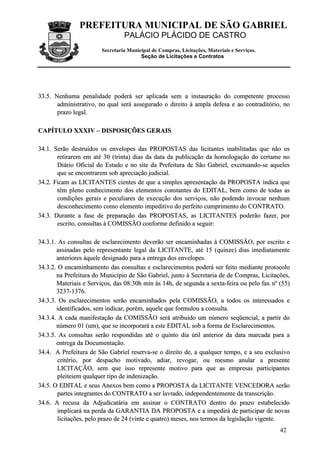 PREFEITURA MUNICIPAL DE SÃO GABRIEL
PALÁCIO PLÁCIDO DE CASTRO
Secretaria Municipal de Compras, Licitações, Materiais e Serviços.
Seção de Licitações e Contratos
42
3333..55.. NNeennhhuummaa ppeennaalliiddaaddee ppooddeerráá sseerr aapplliiccaaddaa sseemm aa iinnssttaauurraaççããoo ddoo ccoommppeetteennttee pprroocceessssoo
aaddmmiinniissttrraattiivvoo,, nnoo qquuaall sseerráá aasssseegguurraaddoo oo ddiirreeiittoo àà aammppllaa ddeeffeessaa ee aaoo ccoonnttrraaddiittóórriioo,, nnoo
pprraazzoo lleeggaall..
CCAAPPÍÍTTUULLOO XXXXXXIIVV –– DDIISSPPOOSSIIÇÇÕÕEESS GGEERRAAIISS
3344..11.. SSeerrããoo ddeessttrruuííddooss ooss eennvveellooppeess ddaass PPRROOPPOOSSTTAASS ddaass lliicciittaanntteess iinnaabbiilliittaaddaass qquuee nnããoo ooss
rreettiirraarreemm eemm aattéé 3300 ((ttrriinnttaa)) ddiiaass ddaa ddaattaa ddaa ppuubblliiccaaççããoo ddaa hhoommoollooggaaççããoo ddoo cceerrttaammee nnoo
DDiiáárriioo OOffiicciiaall ddoo EEssttaaddoo ee nnoo ssiittee ddaa PPrreeffeeiittuurraa ddee SSããoo GGaabbrriieell,, eexxcceettuuaannddoo--ssee aaqquueelleess
qquuee ssee eennccoonnttrraarreemm ssoobb aapprreecciiaaççããoo jjuuddiicciiaall..
3344..22.. FFiiccaamm aass LLIICCIITTAANNTTEESS cciieenntteess ddee qquuee aa ssiimmpplleess aapprreesseennttaaççããoo ddaa PPRROOPPOOSSTTAA iinnddiiccaa qquuee
ttêêmm pplleennoo ccoonnhheecciimmeennttoo ddooss eelleemmeennttooss ccoonnssttaanntteess ddoo EEDDIITTAALL,, bbeemm ccoommoo ddee ttooddaass aass
ccoonnddiiççõõeess ggeerraaiiss ee ppeeccuulliiaarreess ddee eexxeeccuuççããoo ddooss sseerrvviiççooss,, nnããoo ppooddeennddoo iinnvvooccaarr nneennhhuumm
ddeessccoonnhheecciimmeennttoo ccoommoo eelleemmeennttoo iimmppeeddiittiivvoo ddoo ppeerrffeeiittoo ccuummpprriimmeennttoo ddoo CCOONNTTRRAATTOO..
3344..33.. DDuurraannttee aa ffaassee ddee pprreeppaarraaççããoo ddaass PPRROOPPOOSSTTAASS,, aass LLIICCIITTAANNTTEESS ppooddeerrããoo ffaazzeerr,, ppoorr
eessccrriittoo,, ccoonnssuullttaass àà CCOOMMIISSSSÃÃOO ccoonnffoorrmmee ddeeffiinniiddoo aa sseegguuiirr::
3344..33..11.. AAss ccoonnssuullttaass ddee eessccllaarreecciimmeennttoo ddeevveerrããoo sseerr eennccaammiinnhhaaddaass àà CCOOMMIISSSSÃÃOO,, ppoorr eessccrriittoo ee
aassssiinnaaddaass ppeelloo rreepprreesseennttaannttee lleeggaall ddaa LLIICCIITTAANNTTEE,, aattéé 1155 ((qquuiinnzzee)) ddiiaass iimmeeddiiaattaammeennttee
aanntteerriioorreess ààqquueellee ddeessiiggnnaaddoo ppaarraa aa eennttrreeggaa ddooss eennvveellooppeess..
3344..33..22.. OO eennccaammiinnhhaammeennttoo ddaass ccoonnssuullttaass ee eessccllaarreecciimmeennttooss ppooddeerráá sseerr ffeeiittoo mmeeddiiaannttee pprroottooccoolloo
nnaa PPrreeffeeiittuurraa ddoo MMuunniiccííppiioo ddee SSããoo GGaabbrriieell,, jjuunnttoo àà SSeeccrreettaarriiaa ddee ddee CCoommpprraass,, LLiicciittaaççõõeess,,
MMaatteerriiaaiiss ee SSeerrvviiççooss,, ddaass 0088::3300hh mmiinn ààss 1144hh,, ddee sseegguunnddaa aa sseexxttaa--ffeeiirraa oouu ppeelloo ffaaxx nnºº ((5555))
33223377--11337766..
3344..33..33.. OOss eessccllaarreecciimmeennttooss sseerrããoo eennccaammiinnhhaaddooss ppeellaa CCOOMMIISSSSÃÃOO,, aa ttooddooss ooss iinntteerreessssaaddooss ee
iiddeennttiiffiiccaaddooss,, sseemm iinnddiiccaarr,, ppoorréémm,, aaqquueellee qquuee ffoorrmmuulloouu aa ccoonnssuullttaa..
3344..33..44.. AA ccaaddaa mmaanniiffeessttaaççããoo ddaa CCOOMMIISSSSÃÃOO sseerráá aattrriibbuuííddoo uumm nnúúmmeerroo sseeqqüüeenncciiaall,, aa ppaarrttiirr ddoo
nnúúmmeerroo 0011 ((uumm)),, qquuee ssee iinnccoorrppoorraarráá aa eessttee EEDDIITTAALL ssoobb aa ffoorrmmaa ddee EEssccllaarreecciimmeennttooss..
3344..33..55.. AAss ccoonnssuullttaass sseerrããoo rreessppoonnddiiddaass aattéé oo qquuiinnttoo ddiiaa úúttiill aanntteerriioorr ddaa ddaattaa mmaarrccaaddaa ppaarraa aa
eennttrreeggaa ddaa DDooccuummeennttaaççããoo..
3344..44.. AA PPrreeffeeiittuurraa ddee SSããoo GGaabbrriieell rreesseerrvvaa--ssee oo ddiirreeiittoo ddee,, aa qquuaallqquueerr tteemmppoo,, ee aa sseeuu eexxcclluussiivvoo
ccrriittéérriioo,, ppoorr ddeessppaacchhoo mmoottiivvaaddoo,, aaddiiaarr,, rreevvooggaarr,, oouu mmeessmmoo aannuullaarr aa pprreesseennttee
LLIICCIITTAAÇÇÃÃOO,, sseemm qquuee iissssoo rreepprreesseennttee mmoottiivvoo ppaarraa qquuee aass eemmpprreessaass ppaarrttiicciippaanntteess
pplleeiitteeiieemm qquuaallqquueerr ttiippoo ddee iinnddeenniizzaaççããoo..
3344..55.. OO EEDDIITTAALL ee sseeuuss AAnneexxooss bbeemm ccoommoo aa PPRROOPPOOSSTTAA ddaa LLIICCIITTAANNTTEE VVEENNCCEEDDOORRAA sseerrããoo
ppaarrtteess iinntteeggrraanntteess ddoo CCOONNTTRRAATTOO aa sseerr llaavvrraaddoo,, iinnddeeppeennddeenntteemmeennttee ddaa ttrraannssccrriiççããoo..
3344..66.. AA rreeccuussaa ddaa AAddjjuuddiiccaattáárriiaa eemm aassssiinnaarr oo CCOONNTTRRAATTOO ddeennttrroo ddoo pprraazzoo eessttaabbeelleecciiddoo
iimmpplliiccaarráá nnaa ppeerrddaa ddaa GGAARRAANNTTIIAA DDAA PPRROOPPOOSSTTAA ee aa iimmppeeddiirráá ddee ppaarrttiicciippaarr ddee nnoovvaass
lliicciittaaççõõeess,, ppeelloo pprraazzoo ddee 2244 ((vviinnttee ee qquuaattrroo)) mmeesseess,, nnooss tteerrmmooss ddaa lleeggiissllaaççããoo vviiggeennttee..
 