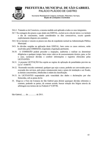 PREFEITURA MUNICIPAL DE SÃO GABRIEL
PALÁCIO PLÁCIDO DE CASTRO
Secretaria Municipal de Compras, Licitações, Materiais e Serviços.
Seção de Licitações e Contratos
43
3344..66..11.. TTrraattaannddoo--ssee ddee CCoonnssóórrcciioo,, aa mmeessmmaa mmeeddiiddaa sseerráá aapplliiccaaddaa aa ttooddooss ooss sseeuuss iinntteeggrraanntteess..
3344..77.. NNaa ccoonnttaaggeemm ddooss pprraazzooss aa qquuee aalluuddee eessttee EEDDIITTAALL,, eexxcclluuiirr--ssee--áá oo ddiiaa ddee iinníícciioo ee ssee iinncclluuiirráá
oo ddiiaa ddee vveenncciimmeennttoo,, sseennddoo ccoonnssiiddeerraaddooss ooss ddiiaass ccoonnsseeccuuttiivvooss,, eexxcceettoo qquuaannddoo
eexxpplliicciittaammeennttee ddiissppoossttoo eemm ccoonnttrráárriioo..
3344..88.. SSóó ssee iinniicciiaamm ee vveenncceemm ooss pprraazzooss nnooss ddiiaass ddee eexxppeeddiieennttee nnoorrmmaall nnaa AAddmmiinniissttrraaççããoo PPúúbblliiccaa
MMuunniicciippaall..
3344..99.. AAss ddúúvviiddaass ssuurrggiiddaass nnaa aapplliiccaaççããoo ddeessttee EEDDIITTAALL,, bbeemm ccoommoo ooss ccaassooss oommiissssooss,, sseerrããoo
rreessoollvviiddooss ppeellaa CCOOMMIISSSSÃÃOO,, rreessppeeiittaaddaa aa lleeggiissllaaççããoo ppeerrttiinneennttee..
3344..1100.. AA CCOOMMIISSSSÃÃOO ppooddeerráá pprroocceeddeerr aa iinnssppeeççõõeess,, aauuddiittoorriiaass ee rreeaalliizzaarr oouu ddeetteerrmmiinnaarr
ddiilliiggêênncciiaass aa qquuaallqquueerr tteemmppoo,, bbeemm ccoommoo vvaalleerr--ssee ddee aasssseessssoorraammeennttoo ttééccnniiccoo,, ppaarraa,, ssee ffoorr
oo ccaassoo,, eessccllaarreecceerr ddúúvviiddaass ee ccoonnffeerriirr iinnffoorrmmaaççõõeess ee rreeggiissttrrooss ooffeerreecciiddooss ppeellaass
LLIICCIITTAANNTTEESS..
3344..1111.. AA pprreesseennttee LLIICCIITTAAÇÇÃÃOO ffiiccaa ssuujjeeiittaa aaoo rreeggiimmee ddee aapplliiccaaççããoo ddee ppeennaalliiddaaddeess pprreevviissttoo nnaa
LLeeii nnoo
.. 88..666666//9933..
3344..1122.. OOccoorrrreennddoo rreesscciissããoo ccoonnttrraattuuaall,, qquuaallqquueerr qquuee sseejjaa aa ccaauussaa,, ppooddeerrããoo sseerr ccoonnvvooccaaddaass ppaarraa aa
eexxeeccuuççããoo ddooss sseerrvviiççooss,, ppeelloo pprraazzoo rreemmaanneesscceennttee mmaaiiss oo pprraazzoo ddee iinnssttaallaaççããoo aa sseerr ffiixxaaddoo,,
aass ddeemmaaiiss ccoonnccoorrrreenntteess,, oobbeeddeecciiddaass àà oorrddeemm ddee ccllaassssiiffiiccaaççããoo..
3344..1133.. AAss LLIICCIITTAANNTTEESS rreessppoonnddeerrããoo ppeellaa vveerraacciiddaaddee ddooss ddaaddooss ee ddeeccllaarraaççõõeess ppoorr eellaass
ffoorrnneecciiddaass,, ssoobb aass ppeennaass ddaa lleeii..
3355.. EElleeggee--ssee oo FFoorroo ddaa CCoommaarrccaa ddee SSããoo GGaabbrriieell ppaarraa ddiirriimmiirr qquuaaiissqquueerr ddúúvviiddaass rreeffeerreenntteess oo
ccoonnttrraattoo,, ppooddeennddoo aass ppaarrtteess,, ddee ccoommuumm aaccoorrddoo,, bbuussccaarr ssoolluuççããoo ddooss lliittííggiiooss aattrraavvééss ddaa
aarrbbiittrraaggeemm nnooss tteerrmmooss ddaa LLeeii FFeeddeerraall nnºº 99..330077//9966..
SSããoo GGaabbrriieell,, ............ ddee .............................. ddee 22001111..
 