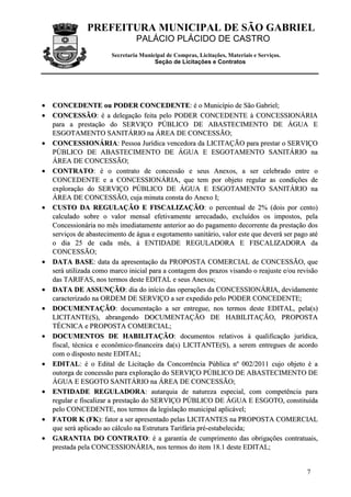 PREFEITURA MUNICIPAL DE SÃO GABRIEL
PALÁCIO PLÁCIDO DE CASTRO
Secretaria Municipal de Compras, Licitações, Materiais e Serviços.
Seção de Licitações e Contratos
7
•• CCOONNCCEEDDEENNTTEE oouu PPOODDEERR CCOONNCCEEDDEENNTTEE:: éé oo MMuunniiccííppiioo ddee SSããoo GGaabbrriieell;;
•• CCOONNCCEESSSSÃÃOO:: éé aa ddeelleeggaaççããoo ffeeiittaa ppeelloo PPOODDEERR CCOONNCCEEDDEENNTTEE àà CCOONNCCEESSSSIIOONNÁÁRRIIAA
ppaarraa aa pprreessttaaççããoo ddoo SSEERRVVIIÇÇOO PPÚÚBBLLIICCOO DDEE AABBAASSTTEECCIIMMEENNTTOO DDEE ÁÁGGUUAA EE
EESSGGOOTTAAMMEENNTTOO SSAANNIITTÁÁRRIIOO nnaa ÁÁRREEAA DDEE CCOONNCCEESSSSÃÃOO;;
•• CCOONNCCEESSSSIIOONNÁÁRRIIAA:: PPeessssooaa JJuurrííddiiccaa vveenncceeddoorraa ddaa LLIICCIITTAAÇÇÃÃOO ppaarraa pprreessttaarr oo SSEERRVVIIÇÇOO
PPÚÚBBLLIICCOO DDEE AABBAASSTTEECCIIMMEENNTTOO DDEE ÁÁGGUUAA EE EESSGGOOTTAAMMEENNTTOO SSAANNIITTÁÁRRIIOO nnaa
ÁÁRREEAA DDEE CCOONNCCEESSSSÃÃOO;;
•• CCOONNTTRRAATTOO:: éé oo ccoonnttrraattoo ddee ccoonncceessssããoo ee sseeuuss AAnneexxooss,, aa sseerr cceelleebbrraaddoo eennttrree oo
CCOONNCCEEDDEENNTTEE ee aa CCOONNCCEESSSSIIOONNÁÁRRIIAA,, qquuee tteemm ppoorr oobbjjeettoo rreegguullaarr aass ccoonnddiiççõõeess ddee
eexxpplloorraaççããoo ddoo SSEERRVVIIÇÇOO PPÚÚBBLLIICCOO DDEE ÁÁGGUUAA EE EESSGGOOTTAAMMEENNTTOO SSAANNIITTÁÁRRIIOO nnaa
ÁÁRREEAA DDEE CCOONNCCEESSSSÃÃOO,, ccuujjaa mmiinnuuttaa ccoonnssttaa ddoo AAnneexxoo II;;
•• CCUUSSTTOO DDAA RREEGGUULLAAÇÇÃÃOO EE FFIISSCCAALLIIZZAAÇÇÃÃOO:: oo ppeerrcceennttuuaall ddee 22%% ((ddooiiss ppoorr cceennttoo))
ccaallccuullaaddoo ssoobbrree oo vvaalloorr mmeennssaall eeffeettiivvaammeennttee aarrrreeccaaddaaddoo,, eexxcclluuííddooss ooss iimmppoossttooss,, ppeellaa
CCoonncceessssiioonnáárriiaa nnoo mmêêss iimmeeddiiaattaammeennttee aanntteerriioorr aaoo ddoo ppaaggaammeennttoo ddeeccoorrrreennttee ddaa pprreessttaaççããoo ddooss
sseerrvviiççooss ddee aabbaasstteecciimmeennttoo ddee áágguuaa ee eessggoottaammeennttoo ssaanniittáárriioo,, vvaalloorr eessttee qquuee ddeevveerráá sseerr ppaaggoo aattéé
oo ddiiaa 2255 ddee ccaaddaa mmêêss,, àà EENNTTIIDDAADDEE RREEGGUULLAADDOORRAA EE FFIISSCCAALLIIZZAADDOORRAA ddaa
CCOONNCCEESSSSÃÃOO;;
•• DDAATTAA BBAASSEE:: ddaattaa ddaa aapprreesseennttaaççããoo ddaa PPRROOPPOOSSTTAA CCOOMMEERRCCIIAALL ddee CCOONNCCEESSSSÃÃOO,, qquuee
sseerráá uuttiilliizzaaddaa ccoommoo mmaarrccoo iinniicciiaall ppaarraa aa ccoonnttaaggeemm ddooss pprraazzooss vviissaannddoo oo rreeaajjuussttee ee//oouu rreevviissããoo
ddaass TTAARRIIFFAASS,, nnooss tteerrmmooss ddeessttee EEDDIITTAALL ee sseeuuss AAnneexxooss;;
•• DDAATTAA DDEE AASSSSUUNNÇÇÃÃOO:: ddiiaa ddoo iinníícciioo ddaass ooppeerraaççõõeess ddaa CCOONNCCEESSSSIIOONNÁÁRRIIAA,, ddeevviiddaammeennttee
ccaarraacctteerriizzaaddoo nnaa OORRDDEEMM DDEE SSEERRVVIIÇÇOO aa sseerr eexxppeeddiiddoo ppeelloo PPOODDEERR CCOONNCCEEDDEENNTTEE;;
•• DDOOCCUUMMEENNTTAAÇÇÃÃOO:: ddooccuummeennttaaççããoo aa sseerr eennttrreegguuee,, nnooss tteerrmmooss ddeessttee EEDDIITTAALL,, ppeellaa((ss))
LLIICCIITTAANNTTEE((SS)),, aabbrraannggeennddoo DDOOCCUUMMEENNTTAAÇÇÃÃOO DDEE HHAABBIILLIITTAAÇÇÃÃOO,, PPRROOPPOOSSTTAA
TTÉÉCCNNIICCAA ee PPRROOPPOOSSTTAA CCOOMMEERRCCIIAALL;;
•• DDOOCCUUMMEENNTTOOSS DDEE HHAABBIILLIITTAAÇÇÃÃOO:: ddooccuummeennttooss rreellaattiivvooss àà qquuaalliiffiiccaaççããoo jjuurrííddiiccaa,,
ffiissccaall,, ttééccnniiccaa ee eeccoonnôômmiiccoo--ffiinnaanncceeiirraa ddaa((ss)) LLIICCIITTAANNTTEE((SS)),, aa sseerreemm eennttrreegguueess ddee aaccoorrddoo
ccoomm oo ddiissppoossttoo nneessttee EEDDIITTAALL;;
•• EEDDIITTAALL:: éé oo EEddiittaall ddee LLiicciittaaççããoo ddaa CCoonnccoorrrrêênncciiaa PPúúbblliiccaa nnºº 000022//22001111 ccuujjoo oobbjjeettoo éé aa
oouuttoorrggaa ddee ccoonncceessssããoo ppaarraa eexxpplloorraaççããoo ddoo SSEERRVVIIÇÇOO PPÚÚBBLLIICCOO DDEE AABBAASSTTEECCIIMMEENNTTOO DDEE
ÁÁGGUUAA EE EESSGGOOTTOO SSAANNIITTÁÁRRIIOO nnaa ÁÁRREEAA DDEE CCOONNCCEESSSSÃÃOO;;
•• EENNTTIIDDAADDEE RREEGGUULLAADDOORRAA:: aauuttaarrqquuiiaa ddee nnaattuurreezzaa eessppeecciiaall,, ccoomm ccoommppeettêênncciiaa ppaarraa
rreegguullaarr ee ffiissccaalliizzaarr aa pprreessttaaççããoo ddoo SSEERRVVIIÇÇOO PPÚÚBBLLIICCOO DDEE ÁÁGGUUAA EE EESSGGOOTTOO,, ccoonnssttiittuuííddaa
ppeelloo CCOONNCCEEDDEENNTTEE,, nnooss tteerrmmooss ddaa lleeggiissllaaççããoo mmuunniicciippaall aapplliiccáávveell;;
•• FFAATTOORR KK ((FFKK)):: ffaattoorr aa sseerr aapprreesseennttaaddoo ppeellaass LLIICCIITTAANNTTEESS nnaa PPRROOPPOOSSTTAA CCOOMMEERRCCIIAALL
qquuee sseerráá aapplliiccaaddoo aaoo ccáállccuulloo nnaa EEssttrruuttuurraa TTaarriiffáárriiaa pprréé--eessttaabbeelleecciiddaa;;
•• GGAARRAANNTTIIAA DDOO CCOONNTTRRAATTOO:: éé aa ggaarraannttiiaa ddee ccuummpprriimmeennttoo ddaass oobbrriiggaaççõõeess ccoonnttrraattuuaaiiss,,
pprreessttaaddaa ppeellaa CCOONNCCEESSSSIIOONNÁÁRRIIAA,, nnooss tteerrmmooss ddoo iitteemm 1188..11 ddeessttee EEDDIITTAALL;;
 