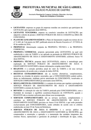 PREFEITURA MUNICIPAL DE SÃO GABRIEL
PALÁCIO PLÁCIDO DE CASTRO
Secretaria Municipal de Compras, Licitações, Materiais e Serviços.
Seção de Licitações e Contratos
8
•• LLIICCIITTAANNTTEESS:: eemmpprreessaass oouu ggrruuppoo ddee eemmpprreessaass rreeuunniiddaass eemm ccoonnssóórrcciioo qquuee ppaarrttiicciippeemm ddaa
LLIICCIITTAAÇÇÃÃOO,, aappóóss aaqquuiissiiççããoo ddeessttee EEDDIITTAALL;;
•• LLIICCIITTAANNTTEE VVEENNCCEEDDOORRAA:: eemmpprreessaa oouu ccoonnssóórrcciioo vveenncceeddoorraa ddaa LLIICCIITTAAÇÇÃÃOO,, qquuee
aaddqquuiirriirráá oo ddiirreeiittoo ddee pprreessttaarr oo SSEERRVVIIÇÇOO PPÚÚBBLLIICCOO DDEE ÁÁGGUUAA EE EESSGGOOTTOO nnaa ÁÁRREEAA DDEE
CCOONNCCEESSSSÃÃOO;;
•• PPLLAANNOO DDEE SSAANNEEAAMMEENNTTOO BBÁÁSSIICCOO:: oo PPllaannoo ddee SSaanneeaammeennttoo eexxiiggiiddoo nnooss tteerrmmooss ddaa LLeeii
nnºº 1111..444455,, ddee 55 ddee jjaanneeiirroo ddee 22000077,, ppuubblliiccaaddoo aattrraavvééss ddoo DDeeccrreettoo EExxeeccuuttiivvoo nnºº.. 221177//22001100,, ddee
0055 ddee oouuttuubbrroo ddee 22001100;;
•• PPRROOPPOOSSTTAASS:: ddeennoommiinnaaççããoo ccoonnjjuunnttaa ddaa PPRROOPPOOSSTTAA TTÉÉCCNNIICCAA ee ddaa PPRROOPPOOSSTTAA
CCOOMMEERRCCIIAALL;;
•• PPRROOPPOOSSTTAA CCOOMMEERRCCIIAALL:: pprrooppoossttaa aapprreesseennttaaddaa ppeellaass LLIICCIITTAANNTTEESS,, nnaa qquuaall sseerráá
eessttaabbeelleecciiddoo oo vvaalloorr ddaa TTAARRIIFFAA aa sseerr aapplliiccaaddoo nnaa pprreessttaaççããoo ddoo SSEERRVVIIÇÇOO PPÚÚBBLLIICCOO DDEE
AABBAASSTTEECCIIMMEENNTTOO DDEE ÁÁGGUUAA EE EESSGGOOTTAAMMEENNTTOO SSAANNIITTÁÁRRIIOO,, ccoonnffoorrmmee AAnneexxoo VVII
ddeessttee EEDDIITTAALL;;
•• PPRROOPPOOSSTTAA TTÉÉCCNNIICCAA:: pprrooppoossttaa ddaa((ss)) LLIICCIITTAANNTTEE((SS)),, rreellaattiivvaa àà mmeettooddoollooggiiaa ppaarraa
eexxpplloorraaççããoo ddoo SSEERRVVIIÇÇOO PPÚÚBBLLIICCOO DDEE AABBAASSTTEECCIIMMEENNTTOO DDEE ÁÁGGUUAA EE
EESSGGOOTTAAMMEENNTTOO SSAANNIITTÁÁRRIIOO ee ddeemmaaiiss iinnffoorrmmaaççõõeess eexxiiggiiddaass nneessttee EEddiittaall;;
•• RREEAAJJUUSSTTEE:: éé aa ccoorrrreeççããoo ppeerriióóddiiccaa aannuuaall ddoo vvaalloorr ddaa TTAARRIIFFAA ee ddee sseeuuss sseerrvviiççooss
ccoommpplleemmeennttaarreess,, ddee aaccoorrddoo ccoomm aa vvaarriiaaççããoo ddoo íínnddiiccee IIGGPP--MM;;
•• RREECCEEIITTAASS EEXXTTRRAAOORRDDIINNÁÁRRIIAASS:: ssããoo aass rreecceeiittaass aalltteerrnnaattiivvaass,, ccoommpplleemmeennttaarreess,,
aacceessssóórriiaass oouu oorriiuunnddaass ddee pprroojjeettooss aassssoocciiaaddooss,, qquuee aa CCOONNCCEESSSSIIOONNÁÁRRIIAA ppooddeerráá aauuffeerriirr,,
ddiirreettaa oouu iinnddiirreettaammeennttee,, mmeeddiiaannttee pprréévviiaa aauuttoorriizzaaççããoo ddoo CCOONNCCEEDDEENNTTEE,, rreessssaallvvaaddooss ooss
SSEERRVVIIÇÇOOSS CCOOMMPPLLEEMMEENNTTAARREESS jjáá aauuttoorriizzaaddooss nneessttee EEDDIITTAALL;;
•• RREEGGUULLAAMMEENNTTOO DDAA CCOONNCCEESSSSÃÃOO:: éé oo ccoonnjjuunnttoo ddee nnoorrmmaass qquuee rreegguullaamm aa pprreessttaaççããoo ddoo
SSEERRVVIIÇÇOO PPÚÚBBLLIICCOO DDEE AABBAASSTTEECCIIMMEENNTTOO DDEE ÁÁGGUUAA EE EESSGGOOTTAAMMEENNTTOO
SSAANNIITTÁÁRRIIOO ee ccoonnssttaamm ddoo AAnneexxoo IIVV;;
•• RREEVVIISSÃÃOO:: éé aa aalltteerraaççããoo ddoo vvaalloorr ddaa TTAARRIIFFAA pprraattiiccaaddaa ppeellaa CCOONNCCEESSSSIIOONNÁÁRRIIAA,, ccoomm aa
ffiinnaalliiddaaddee ddee rreeccoommppoorr oo eeqquuiillííbbrriioo eeccoonnôômmiiccoo--ffiinnaanncceeiirroo ddoo CCOONNTTRRAATTOO,, qquuaannddoo oo
RREEAAJJUUSSTTEE nnããoo ssee mmoossttrraarr ssuuffiicciieennttee ppaarraa eeffeettuuaarr eessssaa rreeccoommppoossiiççããoo;;
•• SSEERRVVIIÇÇOOSS CCOOMMPPLLEEMMEENNTTAARREESS:: ssããoo ooss sseerrvviiççooss aauuxxiilliiaarreess,, ccoommpplleemmeennttaarreess ee
ccoorrrreellaattooss aaoo SSEERRVVIIÇÇOO PPÚÚBBLLIICCOO DDEE AABBAASSTTEECCIIMMEENNTTOO DDEE ÁÁGGUUAA EE
EESSGGOOTTAAMMEENNTTOO SSAANNIITTÁÁRRIIOO,, pprreevviissttooss nnoo AAnneexxoo IIII ddoo EEDDIITTAALL ee qquuee sseerrããoo pprreessttaaddooss
eexxcclluussiivvaammeennttee ppeellaa CCOONNCCEESSSSIIOONNÁÁRRIIAA,, sseennddoo ccoobbrraaddooss ddee aaccoorrddoo ccoomm ooss ccrriittéérriiooss
eessttaabbeelleecciiddooss nnoo iitteemm 99..99 ddoo TTeerrmmoo ddee RReeffeerrêênncciiaa;;
•• SSEERRVVIIÇÇOO PPÚÚBBLLIICCOO DDEE ÁÁGGUUAA EE EESSGGOOTTOO:: éé oo sseerrvviiççoo ppúúbblliiccoo ddee
AABBAASSTTEECCIIMMEENNTTOO DDEE ÁÁGGUUAA ee EESSGGOOTTAAMMEENNTTOO SSAANNIITTÁÁRRIIOO ddoo MMUUNNIICCÍÍPPIIOO,, qquuee
ccoommpprreeeennddeemm aa ccoonnssttrruuççããoo,, aa ooppeerraaççããoo ee aa mmaannuutteennççããoo ddaass uunniiddaaddeess iinntteeggrraanntteess ddooss
ssiisstteemmaass ffííssiiccooss,, ooppeerraacciioonnaaiiss ee ggeerreenncciiaaiiss ddee pprroodduuççããoo ee ddiissttrriibbuuiiççããoo ddee áágguuaa,, ccoolleettaa,,
 