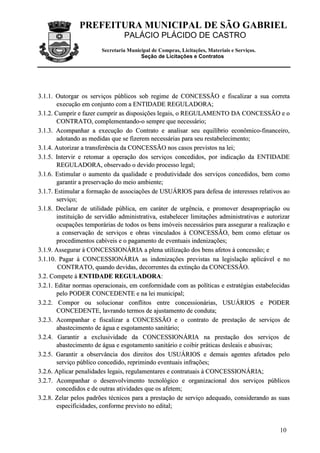 PREFEITURA MUNICIPAL DE SÃO GABRIEL
                                 PALÁCIO PLÁCIDO DE CASTRO
                        Secretaria Municipal de Compras, Licitações, Materiais e Serviços.
                                        Seção de Licitações e Contratos




3.1.1. Outorgar os serviços públicos sob regime de CONCESSÃO e fiscalizar a sua correta
        execução em conjunto com a ENTIDADE REGULADORA;
3.1.2. Cumprir e fazer cumprir as disposições legais, o REGULAMENTO DA CONCESSÃO e o
        CONTRATO, complementando-o sempre que necessário;
3.1.3. Acompanhar a execução do Contrato e analisar seu equilíbrio econômico-financeiro,
        adotando as medidas que se fizerem necessárias para seu restabelecimento;
3.1.4. Autorizar a transferência da CONCESSÃO nos casos previstos na lei;
3.1.5. Intervir e retomar a operação dos serviços concedidos, por indicação da ENTIDADE
        REGULADORA, observado o devido processo legal;
3.1.6. Estimular o aumento da qualidade e produtividade dos serviços concedidos, bem como
        garantir a preservação do meio ambiente;
3.1.7. Estimular a formação de associações de USUÁRIOS para defesa de interesses relativos ao
        serviço;
3.1.8. Declarar de utilidade pública, em caráter de urgência, e promover desapropriação ou
        instituição de servidão administrativa, estabelecer limitações administrativas e autorizar
        ocupações temporárias de todos os bens imóveis necessários para assegurar a realização e
        a conservação de serviços e obras vinculados à CONCESSÃO, bem como efetuar os
        procedimentos cabíveis e o pagamento de eventuais indenizações;
3.1.9. Assegurar à CONCESSIONÁRIA a plena utilização dos bens afetos à concessão; e
3.1.10. Pagar à CONCESSIONÁRIA as indenizações previstas na legislação aplicável e no
        CONTRATO, quando devidas, decorrentes da extinção da CONCESSÃO.
3.2. Compete à ENTIDADE REGULADORA:
3.2.1. Editar normas operacionais, em conformidade com as políticas e estratégias estabelecidas
        pelo PODER CONCEDENTE e na lei municipal;
3.2.2. Compor ou solucionar conflitos entre concessionárias, USUÁRIOS e PODER
        CONCEDENTE, lavrando termos de ajustamento de conduta;
3.2.3. Acompanhar e fiscalizar a CONCESSÃO e o contrato de prestação de serviços de
        abastecimento de água e esgotamento sanitário;
3.2.4. Garantir a exclusividade da CONCESSIONÁRIA na prestação dos serviços de
        abastecimento de água e esgotamento sanitário e coibir práticas desleais e abusivas;
3.2.5. Garantir a observância dos direitos dos USUÁRIOS e demais agentes afetados pelo
        serviço público concedido, reprimindo eventuais infrações;
3.2.6. Aplicar penalidades legais, regulamentares e contratuais à CONCESSIONÁRIA;
3.2.7. Acompanhar o desenvolvimento tecnológico e organizacional dos serviços públicos
        concedidos e de outras atividades que os afetem;
3.2.8. Zelar pelos padrões técnicos para a prestação de serviço adequado, considerando as suas
        especificidades, conforme previsto no edital;


                                                                                              10
 