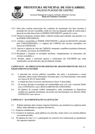 PREFEITURA MUNICIPAL DE SÃO GABRIEL
                                 PALÁCIO PLÁCIDO DE CASTRO
                        Secretaria Municipal de Compras, Licitações, Materiais e Serviços.
                                        Seção de Licitações e Contratos




3.2.9. Zelar pela contínua preservação das condições de manutenção dos bens inerentes à
        prestação dos serviços concedidos, tendo em vista seu adequado estado de conservação à
        época da reversão desses bens ao PODER CONCEDENTE, quando for o caso;
3.2.10. Promover pesquisas, levantar dados e elaborar estudos para subsidiar suas decisões e as
        do PODER CONCEDENTE;
3.2.11. Analisar e encaminhar ao PODER CONCEDENTE o cálculo do REAJUSTE solicitado
        pela CONCESSIONÁRIA e a vigência das TARIFAS dos serviços concedidos, nos
        termos do CONTRATO;
3.2.12. Aprovar a vigência do valor das TARIFAS, mantendo o equilíbrio econômico-financeiro
        dos contratos, nos termos do CONTRATO;
3.2.13. Disciplinar e fiscalizar as atividades auxiliares, complementares ou decorrentes dos
        serviços concedidos; e
3.2.14. Receber, apurar e solucionar queixas e reclamações dos USUÁRIOS que serão
        cientificados, em até trinta dias, das providências tomadas.

CAPÍTULO IV - DA PRESTAÇÃO DO SERVIÇO DE ABASTECIMENTO DE ÁGUA E
ESGOTAMENTO SANITÁRIO

4 .1 .   A descrição dos serviços públicos concedidos, das ações e investimentos a serem
         realizados, dentre outras informações relevantes para o seu funcionamento, está contida
         nos Anexos II, III e IV deste Edital.
4 .2 .   A relação dos bens reversíveis está descrita no Anexo V deste Edital.
4 .3 .   Os serviços deverão ser prestados em conformidade com a lei, com o presente Edital,
         com o CONTRATO e com o REGULAMENTO DA CONCESSÃO.
4 .4 .   Na hipótese de eventual conflito interpretativo, serão considerados os dispositivos
         contidos nos seguintes documentos, de acordo com esta hierarquia: Lei, Decreto, Edital,
         CONTRATO e seus Anexos.

CAPÍTULO V - DA PARTICIPAÇÃO NA LICITAÇÃO

5 .1 .  Poderão participar deste certame empresas brasileiras, que atenderem às exigências deste
        Edital, sendo admitidas as seguintes alternativas:
5.1.1. Empresas isoladamente;
5.1.2. Consórcio de empresas, sejam públicas e/ou privadas, mistas entre si ou somente públicas
        ou somente privadas.
5.2. Na hipótese do item 5.1.2, a participação do consórcio fica condicionada ao atendimento
        dos seguintes requisitos:


                                                                                             11
 