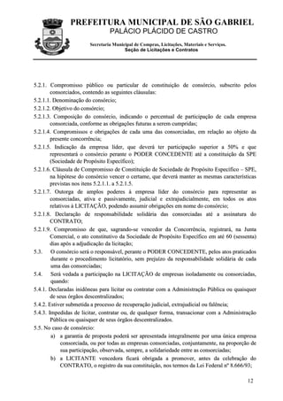 PREFEITURA MUNICIPAL DE SÃO GABRIEL
                                 PALÁCIO PLÁCIDO DE CASTRO
                        Secretaria Municipal de Compras, Licitações, Materiais e Serviços.
                                        Seção de Licitações e Contratos




5.2.1. Compromisso público ou particular de constituição de consórcio, subscrito pelos
        consorciados, contendo as seguintes cláusulas:
5.2.1.1. Denominação do consórcio;
5.2.1.2. Objetivo do consórcio;
5.2.1.3. Composição do consórcio, indicando o percentual de participação de cada empresa
        consorciada, conforme as obrigações futuras a serem cumpridas;
5.2.1.4. Compromissos e obrigações de cada uma das consorciadas, em relação ao objeto da
        presente concorrência;
5.2.1.5. Indicação da empresa líder, que deverá ter participação superior a 50% e que
        representará o consórcio perante o PODER CONCEDENTE até a constituição da SPE
        (Sociedade de Propósito Específico);
5.2.1.6. Cláusula de Compromisso de Constituição de Sociedade de Propósito Específico – SPE,
        na hipótese do consórcio vencer o certame, que deverá manter as mesmas características
        previstas nos itens 5.2.1.1. a 5.2.1.5.
5.2.1.7. Outorga de amplos poderes à empresa líder do consórcio para representar as
        consorciadas, ativa e passivamente, judicial e extrajudicialmente, em todos os atos
        relativos à LICITAÇÃO, podendo assumir obrigações em nome do consórcio;
5.2.1.8. Declaração de responsabilidade solidária das consorciadas até a assinatura do
        CONTRATO;
5.2.1.9. Compromisso de que, sagrando-se vencedor da Concorrência, registrará, na Junta
        Comercial, o ato constitutivo da Sociedade de Propósito Específico em até 60 (sessenta)
        dias após a adjudicação da licitação;
5.3. O consórcio será o responsável, perante o PODER CONCEDENTE, pelos atos praticados
        durante o procedimento licitatório, sem prejuízo da responsabilidade solidária de cada
        uma das consorciadas;
5.4. Será vedada a participação na LICITAÇÃO de empresas isoladamente ou consorciadas,
        quando:
5.4.1. Declaradas inidôneas para licitar ou contratar com a Administração Pública ou quaisquer
        de seus órgãos descentralizados;
5.4.2. Estiver submetida a processo de recuperação judicial, extrajudicial ou falência;
5.4.3. Impedidas de licitar, contratar ou, de qualquer forma, transacionar com a Administração
        Pública ou quaisquer de seus órgãos descentralizados.
5.5. No caso de consórcio:
        a) a garantia de proposta poderá ser apresentada integralmente por uma única empresa
             consorciada, ou por todas as empresas consorciadas, conjuntamente, na proporção de
             sua participação, observada, sempre, a solidariedade entre as consorciadas;
        b) a LICITANTE vencedora ficará obrigada a promover, antes da celebração do
             CONTRATO, o registro da sua constituição, nos termos da Lei Federal nº 8.666/93;

                                                                                             12
 