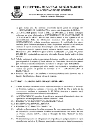 PREFEITURA MUNICIPAL DE SÃO GABRIEL
                                 PALÁCIO PLÁCIDO DE CASTRO
                        Secretaria Municipal de Compras, Licitações, Materiais e Serviços.
                                        Seção de Licitações e Contratos




        c) pelo menos uma das empresas consorciada deverá juntar ao envelope Nº1
             DOCUMENTOS DE HABILITAÇÃO, o comprovante de aquisição do EDITAL.
5.6. As LICITANTES poderão visitar a ÁREA DE CONCESSÃO e demais instalações
        existentes, que sejam relacionadas ao SERVIÇO PÚBLICO DE ABASTECIMENTO DE
        ÁGUA E ESGOTAMENTO SANITÁRIO, obtendo para si, às suas expensas e sob sua
        responsabilidade, todas as informações necessárias para preparação de sua
        DOCUMENTAÇÃO, vedadas proposições posteriores de modificação dos valores
        tarifários, prazo ou outras condições ou, ainda, alegações de prejuízos ou reivindicações
        em razão de suposta insuficiência de informações acerca do objeto deste Edital.
5.6.1. Os interessados deverão agendar a data da realização da visita técnica junto à Secretaria
       Municipal de Obras e Urbanismo pelos telefones nº. (55) 3237-1374, 3232-3607, ramais
       256, 224, 281, oportunidade em que serão informados do exato local e horário do início
       da visita;
5.6.2. Poderão participar da visita, representantes designados, munidos de credencial assinada
       pelo responsável da empresa (Diretor, Gerente ou Procurador), conferindo-lhe poderes
       para vistoriar as localidades onde serão executados os serviços, objeto deste certame;
5.6.3. Aos participantes que optarem pela visita técnica, será fornecido o Atestado de Visita
       Técnica que poderá ser juntado no Envelope nº 01 - DOCUMENTAÇÃO DE
       HABILITAÇÃO;
5.6.4. As visitas à ÁREA DE CONCESSÃO e às instalações existentes serão realizadas até o 5º
       (quinto) dia útil anterior à data da entrega da proposta.

CAPÍTULO VI - DAS INSTRUÇÕES GERAIS ÀS LICITANTES

6.1 O EDITAL deverá ser retirado na sede da Prefeitura Municipal de São Gabriel, na Secretaria
       de Compras, Licitações, Materiais e Serviços, das 08:30h às 14h, a partir do dia
       ......................, mediante o pagamento de R$ 240,00 (duzentos e quarenta reais),
       correspondente aos custos de material do Poder Público.
6.2. A DOCUMENTAÇÃO, para fins de participação na presente Concorrência, deverá ser
       apresentada em envelopes distintos, em uma única via, a saber:
6.2.1. ENVELOPE nº 01: DOCUMENTAÇÃO DE HABILITAÇÃO.
6.2.2. ENVELOPE nº 02: PROPOSTA TÉCNICA.
6.2.3. ENVELOPE nº 03: PROPOSTA COMERCIAL.
6.3. A Razão ou Denominação Social da empresa ou das empresas constantes dos envelopes
       ou de quaisquer outros documentos deverá ser a mesma constante do Cadastro Nacional
       de Pessoas Jurídicas (CNPJ), vedada a utilização de nome "fantasia" ou nome
       incompleto.
6.4. Os documentos poderão ser entregues em seu original ou por qualquer processo de cópia,
       devendo estar legíveis e devidamente autenticados, com exceção daqueles documentos
                                                                                             13
 
