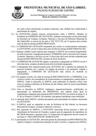 PREFEITURA MUNICIPAL DE SÃO GABRIEL
                                  PALÁCIO PLÁCIDO DE CASTRO
                         Secretaria Municipal de Compras, Licitações, Materiais e Serviços.
                                         Seção de Licitações e Contratos




        dos quais consta autenticação na própria impressão, cuja validade fica condicionada à
        apresentação do original.
6.5. As LICITANTES poderão requerer esclarecimentos sobre o EDITAL, dirigidos ao
        Presidente da COMISSÃO DE LICITAÇÃO, mediante comunicação escrita protocolada
        na Secretaria de Compras, Licitações, Materiais e Serviços da Prefeitura Municipal de
        São Gabriel/RS, ou através de fax pelo n° 055 3237-1376, até 15 (quinze) dias corridos
        antes da data de entrega da DOCUMENTAÇÃO.
6.5.1. A COMISSÃO DE LICITAÇÃO responderá, por escrito, os esclarecimentos solicitados,
        às LICITANTES, em até 5 (dias) úteis antes da data de entrega da DOCUMENTAÇÃO;
6.5.2. Qualquer cidadão é parte legítima para impugnar o EDITAL por eventual irregularidade,
        devendo protocolar a impugnação perante a COMISSÃO, junto à Secretaria de Compras,
        Licitações, Materiais e Serviços, em até 5 (cinco) dias úteis antes da data estipulada para
        entrega da DOCUMENTAÇÃO, sob pena de decair do direito;
6.5.3. A COMISSÃO DE LICITAÇÃO julgará e responderá a impugnação ao EDITAL em até 3
        (três) dias úteis, contados da data do protocolo da referida impugnação;
6.5.4. A impugnação feita tempestivamente pela LICITANTE não a impedirá de participar do
        processo licitatório até o trânsito em julgado da decisão a ela pertinente. Julgada a
        impugnação, a COMISSÃO DE LICITAÇÃO dará ciência do resultado às
        LICITANTES;
6.5.5. Em qualquer ocasião, até a data de entrega da DOCUMENTAÇÃO, a COMISSÃO, a seu
        exclusivo critério, em conseqüência de esclarecimentos ou impugnações, poderá alterar o
        EDITAL. Todas as alterações ao EDITAL serão publicadas na imprensa oficial, bem
        como no endereço eletrônico da Prefeitura de São Gabriel, além de serem encaminhadas
        às LICITANTES;
6.5.6. Caso as alterações ao EDITAL impliquem, inquestionavelmente, modificações na
        apresentação ou formulação das PROPOSTAS, será reaberto prazo igual ao
        originalmente estipulado para entrega da DOCUMENTAÇÃO, nos termos do artigo 21, §
        4º, da Lei Federal nº 8.666/93. Do contrário, será apenas considerado como retificação.
6.6. A aquisição deste EDITAL constitui pressuposto para participação da empresa interessada
        na LICITAÇÃO.
6.6.1. O EDITAL pode ser adquirido na sede da Prefeitura de São Gabriel, na Secretaria
        Municipal de Compras, Licitações, Materiais e Serviços.
6.6.2. Para aquisição do EDITAL, a LICITANTE interessada deverá procurar o Setor de
        Atendimento da Secretaria de Fazenda e requerer guia de pagamento da importância de
        R$ 240,00 (duzentos e quarenta reais). O comprovante de pagamento deverá constar no
        envelope nº 1 DOCUMENTOS DE HABILITAÇÃO.
6.7. A participação na LICITAÇÃO, efetivada quando da apresentação da DOCUMENTAÇÃO,
        implica a integral e incondicional aceitação de todos os termos e exigências do EDITAL,


                                                                                               14
 