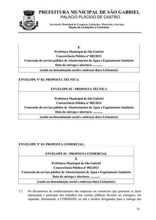 PREFEITURA MUNICIPAL DE SÃO GABRIEL
                                    PALÁCIO PLÁCIDO DE CASTRO
                           Secretaria Municipal de Compras, Licitações, Materiais e Serviços.
                                           Seção de Licitações e Contratos




                                               2.
                               Prefeitura Municipal de São Gabriel
                                Concorrência Pública nº 002/2011
         Concessão do serviço público de Abastecimento de Água e Esgotamento Sanitário
                               Data de entrega e abertura: ............
                   (razão ou denominação social e endereço da(s) Licitante(s)


ENVELOPE Nº 02: PROPOSTA TÉCNICA:


                            ENVELOPE 02 - PROPOSTA TÈCNICA


                               Prefeitura Municipal de São Gabriel
                                Concorrência Pública nº 002/2011
         Concessão do serviço público de Abastecimento de Água e Esgotamento Sanitário
                               Data de entrega e abertura: ............
                   (razão ou denominação social e endereço da(s) Licitante(s)




ENVELOPE Nº 03: PROPOSTA COMERCIAL:


                        ENVELOPE 03 - PROPOSTA COMERCIAL
                                         3.
                         Prefeitura Municipal de São Gabriel
                          Concorrência Pública nº 002/2011
   Concessão do serviço público de Abastecimento de Água e Esgotamento Sanitário
                         Data de entrega e abertura: ............
                 (razão ou denominação social e endereço da(s) Licitante(s)


7 .3 .     Os documentos de credenciamento das empresas ou consórcios que quiserem se fazer
           representar e participar dos trabalhos nas sessões públicas deverão ser entregues, em
           separado, diretamente à COMISSÃO, no dia e horário designados para a entrega dos


                                                                                                16
 