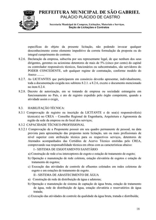 PREFEITURA MUNICIPAL DE SÃO GABRIEL
                                 PALÁCIO PLÁCIDO DE CASTRO
                        Secretaria Municipal de Compras, Licitações, Materiais e Serviços.
                                        Seção de Licitações e Contratos




       específicas do objeto da presente licitação, não podendo invocar qualquer
       desconhecimento como elemento impeditivo da correta formulação da proposta ou do
       integral cumprimento do contrato.
8.2.6. Declaração da empresa, subscrita por seu representante legal, de que nenhum dos seus
       dirigentes, gerentes ou acionistas detentores de mais de 5% (cinco por cento) do capital
       ou controlador responsáveis técnicos, funcionários ou subcontratados, são servidores do
       PODER CONCEDENTE, sob qualquer regime de contratação, conforme modelo do
       Anexo .........
8.2.7. As LICITANTES que participarem em consórcio deverão apresentar, individualmente,
       toda a documentação exigida nos subitens 8.2.1. a 8.2.6, exceto o documento mencionado
       no item 8.2.4.
8.2.8. Decreto de autorização, em se tratando de empresa ou sociedade estrangeira em
       funcionamento no País, e ato de registro expedido pelo órgão competente, quando a
       atividade assim o exigir.

8.3. HABILITAÇÃO TÉCNICA:
8.3.1 Comprovação de registro ou inscrição da LICITANTE e de seu(s) responsável(eis)
       técnico(s) no CREA – Conselho Regional de Engenharia, Arquitetura e Agronomia da
       região da sede da empresa ou do local dos serviços;
8.3.2 CAPACIDADE TÉCNICO-PROFISSIONAL
8.3.2.1 Comprovação de a Proponente possuir em seu quadro permanente de pessoal, na data
        prevista para apresentação das propostas nesta licitação, um ou mais profissionais de
        nível superior com atribuição técnica para os respectivos serviços, detentores de
        Atestados acompanhados das Certidões de Acervo Técnico emitidas pelo CREA,
        comprovando sua responsabilidade técnica em obras com as características abaixo:
             I - SISTEMA DE ESGOTAMENTO SANITÁRIO
        a) Construção de rede e/ou interceptores de esgoto e estação de tratamento de esgoto;
        b) Operação e manutenção de rede coletora, estação elevatória de esgotos e estação de
           tratamento de esgotos;
        c) Execução das atividades de controle de efluentes coletados em redes coletoras de
           esgoto e em estações de tratamento de esgoto.
             II - SISTEMA DE ABASTECIMENTO DE ÁGUA
        a) Construção de rede de distribuição de água e adutoras;
        b) Operação e manutenção de sistema de captação de água bruta, estação de tratamento
             de água, rede de distribuição de água, estação elevatória e reservatórios de água
             tratada;
        c) Execução das atividades de controle da qualidade da água bruta, tratada e distribuída;



                                                                                             18
 