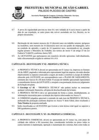 PREFEITURA MUNICIPAL DE SÃO GABRIEL
                                   PALÁCIO PLÁCIDO DE CASTRO
                          Secretaria Municipal de Compras, Licitações, Materiais e Serviços.
                                          Seção de Licitações e Contratos




8 .7     A prova de regularidade prevista no item 8.6. terá validade de 6 (seis) meses a partir da
         data de sua expedição, se outro prazo não estiver assinalado em Lei, Decreto, ou no
         próprio documento.



8 .8     Declaração de não manter menores de 18 (dezoito) anos em trabalho noturno, perigosos
         ou insalubres, nem menores de 16 (dezesseis) anos em seu quadro de empregado, salvo
         na condição de aprendiz, a partir de 14 (quatorze) anos, encontrando-se em situação
         regular perante o Ministério do Trabalho, nos termos do inciso V do artigo 27 da Lei
         Federal nº 8.666/93, conforme Anexo XIV.
8 .9 .   As LICITANTES que participarem em consórcio deverão apresentar, individualmente,
         toda a documentação exigida no subitem 8.6 e 8.8.

CAPÍTULO IX - DO ENVELOPE Nº 02 - PROPOSTA TÉCNICA

9 .1     A PROPOSTA TÉCNICA deverá ser apresentada em 01 (uma) via, impressa no formato
         A4 da ABNT, paginada e rubricada pelo representante legal da empresa, devendo abordar
         objetivamente os aspectos enunciados a seguir, de modo a constituir o escopo de trabalho
         oferecido pela LICITANTE em correspondência com o PLANO DE SANEAMENTO,
         constante dos Anexos II e III deste Edital. O escopo de trabalho apresentado representará
         o entendimento técnico da LICITANTE e ensejará a sua pontuação técnica no julgamento
         da licitação em pauta.
9 .2 .   O Envelope n.º 02 – “PROPOSTA TÉCNICA” não poderá incluir ou mencionar
         qualquer informação financeira, sob pena de desclassificação da licitante.
9 .3 .   A PROPOSTA TÉCNICA deve ser apresentada de forma a conter, detalhadamente, as
         informações necessárias para a avaliação dos tópicos relacionados no Anexo V.
9 .4 .   A COMISSÃO julgadora apreciará o conteúdo de cada item da PROPOSTA TÉCNICA,
         atribuindo-lhe pontuação conforme disposto no Anexo V deste Edital, disto resultando a
         Nota Técnica da proposta analisada.
9 .5 .   Serão classificadas as LICITANTES que tiverem a nota técnica total igual ou superior a
         500 (quinhentos) pontos.

CAPÍTULO X - DO ENVELOPE N.º 03 - DA PROPOSTA COMERCIAL.

10.1. A PROPOSTA COMERCIAL deverá ser apresentada em 01 (uma) via, com prazo de
      validade não inferior a 60 (sessenta) dias, considerando incluídos no preço todos os
      custos inerentes à implantação, operação e manutenção dos sistemas, bem como todas as



                                                                                               23
 