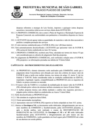 PREFEITURA MUNICIPAL DE SÃO GABRIEL
                                 PALÁCIO PLÁCIDO DE CASTRO
                        Secretaria Municipal de Compras, Licitações, Materiais e Serviços.
                                        Seção de Licitações e Contratos




       despesas referentes a encargos de Leis Sociais, impostos e quaisquer outras despesas
       acessórias e necessárias relativas aos serviços objeto desta LICITAÇÃO;
10.1.1 A PROPOSTA COMERCIAL deve conter o Plano de Negócios e Declaração Expressa de
       Proposta Comercial, em conformidade com parâmetros e formulários dispostos no Anexo
       VI;
10.2. A LICITANTE deverá apurar todas as quantidades de materiais e mão de obra necessária à
       perfeita e completa prestação dos serviços.
10.3. O valor máximo estabelecido para o FATOR K (FK) é de 1,00 (hum inteiro).
10.4. Será automaticamente desclassificada a LICITANTE que apresentar valor do FATOR K
       (FK) acima do limite estabelecido no item 10.3 acima.
10.5. A PROPOSTA COMERCIAL receberá uma Nota, calculada nos termos do Anexo VI que
       será considerada para os cálculos do julgamento final das propostas.
10.6. No julgamento da PROPOSTA COMERCIAL, será verificada a relação entre o FATOR K
       (FK) proposto e as informações prestadas nas tabelas do VI deste Edital.

CAPÍTULO XI – DO PROCEDIMENTO E DO JULGAMENTO

11.1. As PROPOSTAS e demais elementos serão analisados pela COMISSÃO, sendo que o
        julgamento desta Concorrência será efetuado por meio dos critérios de menor valor do
        FATOR K para a tarifa com melhor técnica, nos termos do artigo 15, inciso V, da Lei
        Federal n° 8.987/95. Serão consideradas todas as condições estabelecidas no EDITAL,
        respeitada a legislação vigente, compatibilizando as PROPOSTAS com os requisitos do
        Edital e os preços correntes no mercado.
11.1.1 O menor valor da TARIFA é o resultado da multiplicação do menor valor do FATOR K
        (FK) ofertado pelos valores da estrutura tarifaria constantes no Anexo II deste Edital.
11.1.2 A melhor proposta técnica será obtida mediante a análise dos requisitos previstos e
        julgados pelos critérios objetivos estabelecidos no Anexo V deste Edital.
11.2. Serão desclassificadas as PROPOSTAS que:
11.2.1. Não atendam às exigências deste Edital;
11.2.2. Forem apresentadas incompletas;
11.2.3. Apresentem valor do FATOR K (FK) superior ao limite estipulado no item 10.3. acima.
11.3. Abertos os Envelopes nº 01, os documentos serão rubricados, obrigatoriamente, por um ou
        mais membros da COMISSÃO e, facultativamente, pelas LICITANTES presentes, e,
        após a devida análise, será realizado o exame da DOCUMENTAÇÃO DE
        HABILITAÇÃO das LICITANTES. Os Envelopes nº. 02 e nº. 03 serão rubricados
        facultativamente pelas LICITANTES e obrigatoriamente por pelo menos um dos
        membros da COMISSÃO, e serão guardados em local seguro pela COMISSÃO até a data
        de sua abertura em sessão pública.

                                                                                             24
 