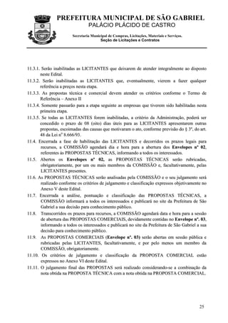 PREFEITURA MUNICIPAL DE SÃO GABRIEL
                                 PALÁCIO PLÁCIDO DE CASTRO
                        Secretaria Municipal de Compras, Licitações, Materiais e Serviços.
                                        Seção de Licitações e Contratos




11.3.1. Serão inabilitadas as LICITANTES que deixarem de atender integralmente ao disposto
       neste Edital.
11.3.2. Serão inabilitadas as LICITANTES que, eventualmente, vierem a fazer qualquer
       referência a preços nesta etapa.
11.3.3. As propostas técnica e comercial devem atender os critérios conforme o Termo de
       Referência – Anexo II
11.3.4. Somente passarão para a etapa seguinte as empresas que tiverem sido habilitadas nesta
       primeira etapa.
11.3.5. Se todas as LICITANTES forem inabilitadas, a critério da Administração, poderá ser
       concedido o prazo de 08 (oito) dias úteis para as LICITANTES apresentarem outras
       propostas, escoimadas das causas que motivaram o ato, conforme previsão do § 3º, do art.
       48 da Lei no 8.666/93.
11.4. Encerrada a fase de habilitação das LICITANTES e decorridos os prazos legais para
        recursos, a COMISSÃO agendará dia e hora para a abertura dos Envelopes nº 02,
        referentes às PROPOSTAS TÉCNICAS, informando a todos os interessados.
11.5. Abertos os Envelopes nº 02, as PROPOSTAS TÉCNICAS serão rubricadas,
        obrigatoriamente, por um ou mais membros da COMISSÃO e, facultativamente, pelas
        LICITANTES presentes.
11.6. As PROPOSTAS TÉCNICAS serão analisadas pela COMISSÃO e o seu julgamento será
        realizado conforme os critérios de julgamento e classificação expressos objetivamente no
        Anexo V deste Edital.
11.7. Encerrada a análise, pontuação e classificação das PROPOSTAS TÉCNICAS, a
        COMISSÃO informará a todos os interessados e publicará no site da Prefeitura de São
        Gabriel a sua decisão para conhecimento público.
11.8. Transcorridos os prazos para recursos, a COMISSÃO agendará data e hora para a sessão
        de abertura das PROPOSTAS COMERCIAIS, devidamente contidas no Envelope nº. 03,
        informando a todos os interessados e publicará no site da Prefeitura de São Gabriel a sua
        decisão para conhecimento público.
11.9. As PROPOSTAS COMERCIAIS (Envelope nº. 03) serão abertas em sessão pública e
        rubricadas pelas LICITANTES, facultativamente, e por pelo menos um membro da
        COMISSÃO, obrigatoriamente.
11.10. Os critérios de julgamento e classificação da PROPOSTA COMERCIAL estão
        expressos no Anexo VI deste Edital.
11.11. O julgamento final das PROPOSTAS será realizado considerando-se a combinação da
        nota obtida na PROPOSTA TÉCNICA com a nota obtida na PROPOSTA COMERCIAL.




                                                                                             25
 