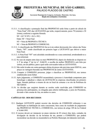 PREFEITURA MUNICIPAL DE SÃO GABRIEL
                                 PALÁCIO PLÁCIDO DE CASTRO
                        Secretaria Municipal de Compras, Licitações, Materiais e Serviços.
                                        Seção de Licitações e Contratos




11.11.1. A classificação e pontuação final das PROPOSTAS serão feitas a partir do cálculo da
       “Nota Final” (NF) das LICITANTES que terão, respectivamente, pesos 70 (setenta) e 30
       (trinta), conforme a seguinte fórmula:
       NF = (0,7 X NT) + (0,3 x NC)
       Onde: NF = Nota Final
       NT = Nota da PROPOSTA TÉCNICA
       NC = Nota da PROPOSTA COMERCIAL
11.11.2. A classificação das PROPOSTAS far-se-á em ordem decrescente dos valores das Notas
       Finais, “NF”, sendo classificado em primeiro lugar a LICITANTE que obtiver a maior
       Nota Final.
11.11.3. A Nota Final “NF” será calculada considerando-se a casa centesimal, arredondando-se a
       casa milesimal.
11.12. No caso de empate entre duas ou mais PROPOSTAS, depois de obedecido ao disposto no
       § 2º do artigo 3º da Lei no. 8.666/93, a escolha da melhor PROPOSTA será feita por
       sorteio, em ato público, para o qual serão convocados todas as LICITANTES.
11.13. Não serão levadas em conta quaisquer ofertas de preços não previstas neste EDITAL, nem
       preços ou vantagens baseadas nas PROPOSTAS de outras LICITANTES.
11.14. Compete à COMISSÃO processar, julgar e classificar as PROPOSTAS, nos termos
       estabelecidos neste Edital.
11.15. Após julgamento, a COMISSÃO encaminhará o processo à Autoridade competente para
       homologar e adjudicar o objeto da LICITAÇÃO às empresas classificadas em primeiro
       lugar, fazendo publicar o resumo do ato no local de costume e no site da Prefeitura de
       São Gabriel.
11.16. As dúvidas que surgirem durante as sessões serão resolvidas pela COMISSÃO na
       presença dos participantes, ou relegadas para ulterior deliberação, a juízo do Presidente,
       devendo o fato constar de Ata, em ambos os casos.

CAPÍTULO XII - DOS RECURSOS

12.1. Qualquer LICITANTE poderá recorrer das decisões da COMISSÃO referentes à sua
       inabilitação ou habilitação de outra concorrente, bem como do resultado do julgamento
       das PROPOSTAS TÉCNICA e COMERCIAL, nos termos do artigo 109 da Lei Federal
       n º 8 .6 6 6 / 1 9 9 3 .
12.2. O recurso deverá ser interposto no prazo máximo de 05 (cinco) dias úteis, contados da
       divulgação da decisão ou da lavratura da ata, perante a COMISSÃO, que poderá
       reconsiderar sua decisão ou encaminhá-lo ao Prefeito Municipal, devidamente motivado.




                                                                                             26
 