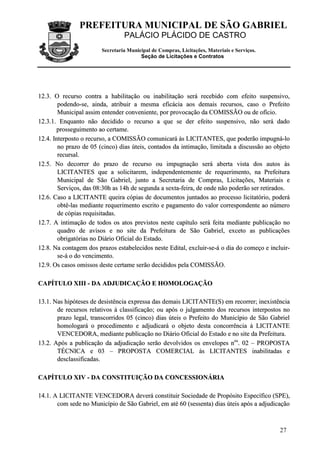PREFEITURA MUNICIPAL DE SÃO GABRIEL
                                 PALÁCIO PLÁCIDO DE CASTRO
                        Secretaria Municipal de Compras, Licitações, Materiais e Serviços.
                                        Seção de Licitações e Contratos




12.3. O recurso contra a habilitação ou inabilitação será recebido com efeito suspensivo,
        podendo-se, ainda, atribuir a mesma eficácia aos demais recursos, caso o Prefeito
        Municipal assim entender conveniente, por provocação da COMISSÃO ou de ofício.
12.3.1. Enquanto não decidido o recurso a que se der efeito suspensivo, não será dado
        prosseguimento ao certame.
12.4. Interposto o recurso, a COMISSÃO comunicará às LICITANTES, que poderão impugná-lo
        no prazo de 05 (cinco) dias úteis, contados da intimação, limitada a discussão ao objeto
        recursal.
12.5. No decorrer do prazo de recurso ou impugnação será aberta vista dos autos às
        LICITANTES que a solicitarem, independentemente de requerimento, na Prefeitura
        Municipal de São Gabriel, junto a Secretaria de Compras, Licitações, Materiais e
        Serviços, das 08:30h as 14h de segunda a sexta-feira, de onde não poderão ser retirados.
12.6. Caso a LICITANTE queira cópias de documentos juntados ao processo licitatório, poderá
        obtê-las mediante requerimento escrito e pagamento do valor correspondente ao número
        de cópias requisitadas.
12.7. A intimação de todos os atos previstos neste capítulo será feita mediante publicação no
        quadro de avisos e no site da Prefeitura de São Gabriel, exceto as publicações
        obrigatórias no Diário Oficial do Estado.
12.8. Na contagem dos prazos estabelecidos neste Edital, excluir-se-á o dia do começo e incluir-
        se-á o do vencimento.
12.9. Os casos omissos deste certame serão decididos pela COMISSÃO.

CAPÍTULO XIII - DA ADJUDICAÇÃO E HOMOLOGAÇÃO

13.1. Nas hipóteses de desistência expressa das demais LICITANTE(S) em recorrer; inexistência
       de recursos relativos à classificação; ou após o julgamento dos recursos interpostos no
       prazo legal, transcorridos 05 (cinco) dias úteis o Prefeito do Município de São Gabriel
       homologará o procedimento e adjudicará o objeto desta concorrência à LICITANTE
       VENCEDORA, mediante publicação no Diário Oficial do Estado e no site da Prefeitura.
13.2. Após a publicação da adjudicação serão devolvidos os envelopes nos. 02 – PROPOSTA
       TÉCNICA e 03 – PROPOSTA COMERCIAL às LICITANTES inabilitadas e
       desclassificadas.

CAPÍTULO XIV - DA CONSTITUIÇÃO DA CONCESSIONÁRIA

14.1. A LICITANTE VENCEDORA deverá constituir Sociedade de Propósito Específico (SPE),
       com sede no Município de São Gabriel, em até 60 (sessenta) dias úteis após a adjudicação



                                                                                             27
 