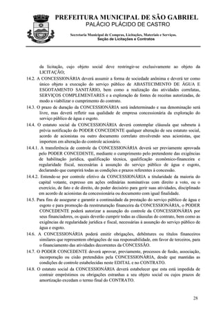 PREFEITURA MUNICIPAL DE SÃO GABRIEL
                                  PALÁCIO PLÁCIDO DE CASTRO
                         Secretaria Municipal de Compras, Licitações, Materiais e Serviços.
                                         Seção de Licitações e Contratos




        da licitação, cujo objeto social deve restringir-se exclusivamente ao objeto da
        LICITAÇÃO;
14.2. A CONCESSIONÁRIA deverá assumir a forma de sociedade anônima e deverá ter como
        único objeto a execução do serviço público de ABASTECIMENTO DE ÁGUA E
        ESGOTAMENTO SANITÁRIO, bem como a realização das atividades correlatas,
        SERVIÇOS COMPLEMENTARES e a exploração de fontes de receitas autorizadas, de
        modo a viabilizar o cumprimento do contrato.
14.3. O prazo de duração da CONCESSIONÁRIA será indeterminado e sua denominação será
        livre, mas deverá refletir sua qualidade de empresa concessionária da exploração do
        serviço público de água e esgoto.
14.4. O estatuto social da CONCESSIONÁRIA deverá contemplar cláusula que submeta à
        prévia notificação do PODER CONCEDENTE qualquer alteração de seu estatuto social,
        acordo de acionistas ou outro documento correlato envolvendo seus acionistas, que
        importem em alteração do controle acionário.
14.4.1. A transferência de controle da CONCESSIONÁRIA deverá ser previamente aprovada
       pelo PODER CONCEDENTE, mediante o cumprimento pelo pretendente das exigências
       de habilitação jurídica, qualificação técnica, qualificação econômico-financeira e
       regularidade fiscal, necessárias à assunção do serviço público de água e esgoto,
       declarando que cumprirá todas as condições e prazos referentes à concessão.
14.4.2. Entende-se por controle efetivo da CONCESSIONÁRIA a titularidade da maioria do
       capital votante, expresso em ações ordinárias nominativas com direito a voto, ou o
       exercício, de fato e de direito, do poder decisório para gerir suas atividades, disciplinado
       em acordo de acionistas da concessionária ou documento com igual finalidade.
14.5. Para fins de assegurar e garantir a continuidade da prestação do serviço público de água e
        esgoto e para promoção da reestruturação financeira da CONCESSIONÁRIA, o PODER
        CONCEDENTE poderá autorizar a assunção do controle da CONCESSIONÁRIA por
        seus financiadores, os quais deverão cumprir todas as cláusulas do contrato, bem como as
        exigências de regularidade jurídica e fiscal, necessárias à assunção do serviço público de
        água e esgoto.
14.6. A CONCESSIONÁRIA poderá emitir obrigações, debêntures ou títulos financeiros
        similares que representem obrigações de sua responsabilidade, em favor de terceiros, para
        o financiamento das atividades decorrentes da CONCESSÃO.
14.7. O PODER CONCEDENTE deverá aprovar, previamente, processos de fusão, associação,
        incorporação ou cisão pretendidos pela CONCESSIONÁRIA, desde que mantidas as
        condições de controle estabelecidas neste EDITAL e no CONTRATO.
14.8. O estatuto social da CONCESSIONÁRIA deverá estabelecer que esta está impedida de
        contrair empréstimos ou obrigações estranhas a seu objeto social ou cujos prazos de
        amortização excedam o termo final do CONTRATO.



                                                                                               28
 