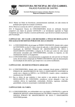 PREFEITURA MUNICIPAL DE SÃO GABRIEL
                                 PALÁCIO PLÁCIDO DE CASTRO
                        Secretaria Municipal de Compras, Licitações, Materiais e Serviços.
                                        Seção de Licitações e Contratos




20.8.5. Manter um Diário de Ocorrências, permanentemente atualizado, em cada sistema de
       produção para registro de eventuais ocorrências.
20.8.6. Observar as normas da A.B.N.T. pertinentes à matéria.
20.9. O Responsável Técnico da CONCESSIONÁRIA deverá ter atribuição funcional
compatível com objeto da presente LICITAÇÃO e ser devidamente registrado no Órgão
Competente que regule e fiscalize o exercício profissional, o que deverá ser anotado em processo
pela Fiscalização.

CAPÍTULO XXI – DO VALOR A SER RECOLHIDO A TÍTULO DE REGULAÇÃO E
FISCALIZAÇÃO DO SERVIÇO PÚBLICO DE ÁGUA E ESGOTO

21.1. A CONCESSIONÁRIA deverá pagar ao PODER CONCEDENTE, durante todo o prazo
       da CONCESSÃO, no dia 25 (vinte e cinco) de cada mês, o valor referente à regulação e
       fiscalização do SERVIÇO PÚBLICO DE ABASTECIMENTO DE ÁGUA E
       ESGOTAMENTO SANITÁRIO, à alíquota de 2% (dois por cento) do valor mensal
       efetivamente arrecadado pela CONCESSIONÁRIA, excluídos os impostos, no mês
       imediatamente anterior ao do pagamento.
21.2. A CONCESSIONÁRIA, concomitantemente ao pagamento do valor previsto na Cláusula
       acima, deverá colocar à disposição do PODER CONCEDENTE cópia das demonstrações
       de arrecadação do mês anterior, que comprovem o seu correto recolhimento.

CAPÍTULO XXII – DO SERVIÇO PÚBLICO ADEQUADO

22.1. A CONCESSIONÁRIA, durante todo o prazo contratual, deverá prestar o SERVIÇO
       PÚBLICO DE ABASTECIMENTO DE ÁGUA E ESGOTAMENTO SANITÁRIO de
       acordo com o disposto no EDITAL e no CONTRATO, visando o pleno e satisfatório
       atendimento dos USUÁRIOS.
22.2. Para os efeitos do que estabelece o item anterior e sem prejuízo do disposto no
       REGULAMENTO DA CONCESSÃO, considera-se serviço adequado o que tem
       condições efetivas de regularidade, continuidade, eficiência, segurança, atualidade,
       generalidade, cortesia na sua prestação e modicidade das tarifas.

CAPÍTULO XXIII - DA TARIFA

23.1. A CONCESSIONÁRIA, em conformidade com o que dispõe o CONTRATO e a partir da
       ORDEM DE SERVIÇO, cobrará diretamente dos USUÁRIOS a respectiva TARIFA pelo
       SERVIÇO PÚBLICO DE ABASTECIMENTO DE ÁGUA E ESGOTAMENTO
       SANITÁRIO prestado.

                                                                                             32
 