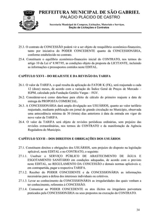 PREFEITURA MUNICIPAL DE SÃO GABRIEL
                                PALÁCIO PLÁCIDO DE CASTRO
                       Secretaria Municipal de Compras, Licitações, Materiais e Serviços.
                                       Seção de Licitações e Contratos




25.3. O contrato de CONCESSÃO poderá vir a ser objeto de reequilíbrio econômico-financeiro,
       tanto por iniciativa do PODER CONCEDENTE quanto da CONCESSIONÁRIA,
       conforme estabelecido no contrato.
25.4. Constituem o equilíbrio econômico-financeiro inicial do CONTRATO, nos termos do
       artigo 10 da Lei nº 8.987/95, as condições objeto da proposta da LICITANTE, incluindo
       as informações e pressupostos contidos neste EDITAL.

CAPÍTULO XXVI – DO REAJUSTE E DA REVISÃO DA TARIFA

26.1. O valor da TARIFA, o qual resulta da aplicação do FATOR K (FK), será reajustado a cada
       12 (doze) meses, de acordo com a variação do Índice Geral de Preços de Mercado –
       IGPM, calculado pela Fundação Getúlio Vargas – FGV.
26.2. Considerar-se-á como data-base para efeito de cálculo do primeiro reajuste a data de
       entrega da PROPOSTA COMERCIAL.
26.3. A CONCESSIONÁRIA dará ampla divulgação aos USUÁRIOS, quanto ao valor tarifário
       reajustado, mediante publicação em jornal de grande circulação no Município, observada
       uma antecedência mínima de 30 (trinta) dias anteriores à data da entrada em vigor do
       novo valor da TARIFA.
26.4. O valor da TARIFA será objeto de revisões periódicas ordinárias, sem prejuízo das
       revisões extraordinárias, nos termos do CONTRATO e da manifestação da Agência
       Reguladora do Município.

CAPÍTULO XXVII – DOS DIREITOS E OBRIGAÇÕES DOS USUÁRIOS

27.1. Constituem direitos e obrigações dos USUÁRIOS, sem prejuízo do disposto na legislação
        aplicável, neste EDITAL e no CONTRATO, o seguinte:
27.1.1. Usufruir o SERVIÇO PÚBLICO DE ABASTECIMENTO DE ÁGUA E
       ESGOTAMENTO SANITÁRIO em condições adequadas, de acordo com o previsto
       neste EDITAL, no REGULAMENTO DA CONCESSÃO e demais normas aplicáveis e;
       em contrapartida, pagar a respectiva TARIFA.
27.1.2. Receber do PODER CONCEDENTE e da CONCESSIONÁRIA as informações
       necessárias para a defesa dos interesses individuais ou coletivos.
27.1.3. Levar ao conhecimento da CONCESSIONÁRIA as irregularidades das quais venham a
       ter conhecimento, referentes à CONCESSÃO.
27.1.4. Comunicar ao PODER CONCEDENTE os atos ilícitos ou irregulares porventura
       praticados pela CONCESSIONÁRIA ou seus prepostos na execução do CONTRATO.




                                                                                            34
 