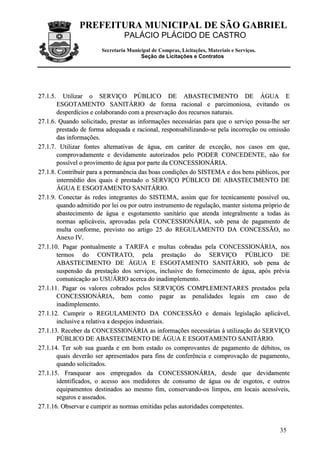 PREFEITURA MUNICIPAL DE SÃO GABRIEL
                                 PALÁCIO PLÁCIDO DE CASTRO
                        Secretaria Municipal de Compras, Licitações, Materiais e Serviços.
                                        Seção de Licitações e Contratos




2 7 .1 .5 .
          Utilizar o SERVIÇO PÚBLICO DE ABASTECIMENTO DE ÁGUA E
       ESGOTAMENTO SANITÁRIO de forma racional e parcimoniosa, evitando os
       desperdícios e colaborando com a preservação dos recursos naturais.
27.1.6. Quando solicitado, prestar as informações necessárias para que o serviço possa-lhe ser
       prestado de forma adequada e racional, responsabilizando-se pela incorreção ou omissão
       das informações.
27.1.7. Utilizar fontes alternativas de água, em caráter de exceção, nos casos em que,
       comprovadamente e devidamente autorizados pelo PODER CONCEDENTE, não for
       possível o provimento de água por parte da CONCESSIONÁRIA.
27.1.8. Contribuir para a permanência das boas condições do SISTEMA e dos bens públicos, por
       intermédio dos quais é prestado o SERVIÇO PÚBLICO DE ABASTECIMENTO DE
       ÁGUA E ESGOTAMENTO SANITÁRIO.
27.1.9. Conectar às redes integrantes do SISTEMA, assim que for tecnicamente possível ou,
       quando admitido por lei ou por outro instrumento de regulação, manter sistema próprio de
       abastecimento de água e esgotamento sanitário que atenda integralmente a todas às
       normas aplicáveis, aprovadas pela CONCESSIONÁRIA, sob pena de pagamento de
       multa conforme, previsto no artigo 25 do REGULAMENTO DA CONCESSÃO, no
       Anexo IV.
27.1.10. Pagar pontualmente a TARIFA e multas cobradas pela CONCESSIONÁRIA, nos
       termos do CONTRATO, pela prestação do SERVIÇO PÚBLICO DE
       ABASTECIMENTO DE ÁGUA E ESGOTAMENTO SANITÁRIO, sob pena de
       suspensão da prestação dos serviços, inclusive do fornecimento de água, após prévia
       comunicação ao USUÁRIO acerca do inadimplemento.
27.1.11. Pagar os valores cobrados pelos SERVIÇOS COMPLEMENTARES prestados pela
       CONCESSIONÁRIA, bem como pagar as penalidades legais em caso de
       inadimplemento.
27.1.12. Cumprir o REGULAMENTO DA CONCESSÃO e demais legislação aplicável,
       inclusive a relativa a despejos industriais.
27.1.13. Receber da CONCESSIONÁRIA as informações necessárias à utilização do SERVIÇO
       PÚBLICO DE ABASTECIMENTO DE ÁGUA E ESGOTAMENTO SANITÁRIO.
27.1.14. Ter sob sua guarda e em bom estado os comprovantes de pagamento de débitos, os
       quais deverão ser apresentados para fins de conferência e comprovação de pagamento,
       quando solicitados.
27.1.15. Franquear aos empregados da CONCESSIONÁRIA, desde que devidamente
       identificados, o acesso aos medidores de consumo de água ou de esgotos, e outros
       equipamentos destinados ao mesmo fim, conservando-os limpos, em locais acessíveis,
       seguros e asseados.
27.1.16. Observar e cumprir as normas emitidas pelas autoridades competentes.


                                                                                             35
 