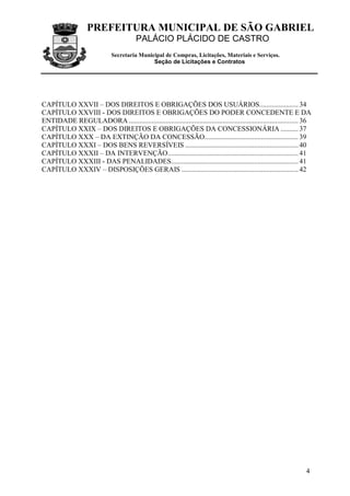 PREFEITURA MUNICIPAL DE SÃO GABRIEL
                                         PALÁCIO PLÁCIDO DE CASTRO
                              Secretaria Municipal de Compras, Licitações, Materiais e Serviços.
                                              Seção de Licitações e Contratos




CAPÍTULO XXVII – DOS DIREITOS E OBRIGAÇÕES DOS USUÁRIOS...................... 34
CAPÍTULO XXVIII - DOS DIREITOS E OBRIGAÇÕES DO PODER CONCEDENTE E DA
ENTIDADE REGULADORA ................................................................................................ 36
CAPÍTULO XXIX – DOS DIREITOS E OBRIGAÇÕES DA CONCESSIONÁRIA .......... 37
CAPÍTULO XXX – DA EXTINÇÃO DA CONCESSÃO..................................................... 39
CAPÍTULO XXXI – DOS BENS REVERSÍVEIS ................................................................ 40
CAPÍTULO XXXII – DA INTERVENÇÃO.......................................................................... 41
CAPÍTULO XXXIII - DAS PENALIDADES........................................................................ 41
CAPÍTULO XXXIV – DISPOSIÇÕES GERAIS .................................................................. 42




                                                                                                                    4
 