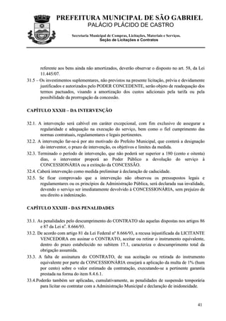 PREFEITURA MUNICIPAL DE SÃO GABRIEL
                                 PALÁCIO PLÁCIDO DE CASTRO
                        Secretaria Municipal de Compras, Licitações, Materiais e Serviços.
                                        Seção de Licitações e Contratos




       referente aos bens ainda não amortizados, deverão observar o disposto no art. 58, da Lei
       1 1 .4 4 5 / 0 7 .
31.5 – Os investimentos suplementares, não previstos na presente licitação, prévia e devidamente
       justificados e autorizados pelo PODER CONCEDENTE, serão objeto de readequação dos
       termos pactuados, visando a amortização dos custos adicionais pela tarifa ou pela
       possibilidade da prorrogação da concessão.

CAPÍTULO XXXII – DA INTERVENÇÃO

32.1. A intervenção será cabível em caráter excepcional, com fim exclusivo de assegurar a
       regularidade e adequação na execução do serviço, bem como o fiel cumprimento das
       normas contratuais, regulamentares e legais pertinentes.
32.2. A intervenção far-se-á por ato motivado do Prefeito Municipal, que conterá a designação
       do interventor, o prazo de intervenção, os objetivos e limites da medida.
32.3. Terminado o período de intervenção, que não poderá ser superior a 180 (cento e oitenta)
       dias, o interventor proporá ao Poder Público a devolução do serviço à
       CONCESSIONÁRIA ou a extinção da CONCESSÃO.
32.4. Caberá intervenção como medida preliminar à declaração de caducidade.
32.5. Se ficar comprovado que a intervenção não observou os pressupostos legais e
       regulamentares ou os princípios da Administração Pública, será declarada sua invalidade,
       devendo o serviço ser imediatamente devolvido à CONCESSIONÁRIA, sem prejuízo de
       seu direito a indenização.

CAPÍTULO XXXIII - DAS PENALIDADES

33.1. As penalidades pelo descumprimento do CONTRATO são aquelas dispostas nos artigos 86
       e 87 da Lei no. 8.666/93.
33.2. De acordo com artigo 81 da Lei Federal nº 8.666/93, a recusa injustificada da LICITANTE
       VENCEDORA em assinar o CONTRATO, aceitar ou retirar o instrumento equivalente,
       dentro do prazo estabelecido no subitem 17.1, caracteriza o descumprimento total da
       obrigação assumida.
33.3. A falta de assinatura do CONTRATO, de sua aceitação ou retirada do instrumento
       equivalente por parte da CONCESSIONÁRIA ensejará a aplicação da multa de 1% (hum
       por cento) sobre o valor estimado da contratação, executando-se a pertinente garantia
       prestada na forma do item 8.4.6.1.
33.4.Poderão também ser aplicadas, cumulativamente, as penalidades de suspensão temporária
       para licitar ou contratar com a Administração Municipal e declaração de inidoneidade.



                                                                                             41
 
