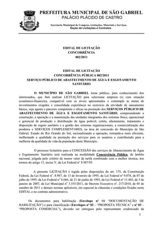 PREFEITURA MUNICIPAL DE SÃO GABRIEL
                                 PALÁCIO PLÁCIDO DE CASTRO
                        Secretaria Municipal de Compras, Licitações, Materiais e Serviços.
                                        Seção de Licitações e Contratos




                                  EDITAL DE LICITAÇÃO
                                    CONCORRÊNCIA
                                        002/ 2011



                         EDITAL DE LICITAÇÃO
                    CONCORRÊNCIA PÚBLICA 002/2011
      SERVIÇO PÚBLICO DE ABASTECIMENTO DE ÁGUA E ESGOTAMENTO
                              SANITÁRIO

            O MUNICÍPIO DE SÃO GABRIEL torna público, para conhecimento dos
interessados, que fará realizar LICITAÇÃO para selecionar empresa (s) com situação
econômico-financeira, compatível com os níveis apresentados e contemple as metas de
investimentos exigidos e consolidada experiência no exercício da atividade de saneamento
básico, seja agente e parceiro competente e eficaz na prestação dos SERVIÇOS PÚBLICO DE
ABASTECIMENTO DE ÁGUA E ESGOTAMENTO SANITÁRIO, compreendendo a
construção, a operação e a manutenção das unidades integrantes dos sistemas físico, operacional
e gerencial de produção e distribuição de água potável, coleta, afastamento, tratamento e
disposição de esgoto sanitário e a gestão dos sistemas organizacionais, a comercialização dos
produtos e SERVIÇOS COMPLEMENTARES, na área de concessão do Município de São
Gabriel, Estado do Rio Grande do Sul, racionalizando a operação, tornando-a mais eficiente,
melhorando a qualidade na prestação dos serviços para os usuários e contribuindo para a
melhoria da qualidade de vida da população deste Município.

            O processo licitatório para a CONCESSÃO dos serviços de Abastecimento de Água
e Esgotamento Sanitário será realizada na modalidade Concorrência Pública, de âmbito
nacional, julgada pelo critério de menor valor da tarifa combinado com a melhor técnica, nos
termos do artigo 15, inciso V, da Lei Federal n° 8.987/95.

           A presente LICITAÇÃO é regida pelas disposições do art. 175, da Constituição
Federal, da Lei Federal no. 8.987, de 13 de fevereiro de 1995; da Lei Federal nº 9.074, de 07 de
julho de 1995; da Lei Federal no 8.666, de 21 de junho de 1993, da Lei Federal nº 11.445, de 5 de
janeiro de 2007, da Lei Municipal no 3.353/2011, do Decreto Executivo nº. 217/2010, de 05 de
outubro de 2011 e demais normas aplicáveis, em especial às cláusulas e condições fixadas neste
EDITAL e no contrato administrativo.

     Os documentos para habilitação (Envelope nº 01 “DOCUMENTAÇÃO DE
HABILITAÇÃO”) e para classificação (Envelopes nº 02 – “PROPOSTA TÉCNICA” e nº 03 –
“PROPOSTA COMERCIAL”), deverão ser entregues pelo representante credenciado da
                                                                                             5
 