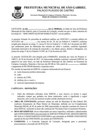 PREFEITURA MUNICIPAL DE SÃO GABRIEL
                                    PALÁCIO PLÁCIDO DE CASTRO
                          Secretaria Municipal de Compras, Licitações, Materiais e Serviços.
                                          Seção de Licitações e Contratos




LICITANTE, no dia ......................................., até as 10h00min, no Salão de Atos da Prefeitura
Municipal de São Gabriel, junto à Comissão de Licitação, ocasião em que se dará a abertura do
Envelope 01 - “DOCUMENTAÇÃO DE HABILITAÇÃO”, em ato público.

A presente licitação foi precedida de audiência pública em 24/02/2011 e consulta pública de
24/12/2011 até ........................., nos termos do art. 39, da Lei Federal nº. 8.666/93, conforme
exigido pelo disposto no artigo 11, inciso IV da Lei Federal nº. 11.445, de 5 de janeiro de 2007,
que embasaram parte da elaboração das minutas do edital e contrato, conforme legislação
municipal autorizativa da outorga da concessão e, seu objeto, prazos, direitos e obrigações, nos
termos do artigo 5º da Lei Federal nº 8.987, de 13 de fevereiro de 1995.

A presente LICITAÇÃO será dirigida pela COMISSÃO, instituída por meio da Portaria nº.
1468/11, de 24 de fevereiro de 2011. Os interessados poderão examinar o presente EDITAL ou
adquiri-lo em meio físico, na sede da Prefeitura Municipal de São Gabriel, na Secretaria de
Compras, Licitações, Materiais e Serviços das 08:30h às 14h a partir de ......................, mediante
o pagamento de R$ 240,00 (duzentos e quarenta reais).
Por ocasião da aquisição do EDITAL a empresa interessada deverá fornecer:
    a) nome da pessoa jurídica interessada;
    b) sede;
    c) número do CNPJ;
    d) telefone, fax e e-mail, e
    e) nome do representante da empresa

CAPÍTULO I – DEFINIÇÕES

1 .1 .   Além das definições utilizadas neste EDITAL e seus Anexos, os termos a seguir
         indicados, sempre que grafados em letras maiúsculas, terão o significado a seguir
         transcrito, salvo se do seu contexto resultar sentido claramente diverso:
•    ÁREA DE CONCESSÃO: perímetro urbano da sede do Município de São Gabriel, RS,
     conforme Zoneamento do Plano Diretor do Município, definido em Lei Complementar
     Municipal 002/08, de 02 de junho de 2008 representado no desenho constante do Anexo II
     deste EDITAL, incluindo as áreas não contínuas da Vila Santa Clara e Loteamento Pomares;
•    BENS REVERSÍVEIS: ativos relacionados em anexo específico, utilizados e administrados
     pela CONCESSIONÁRIA para prestação do SERVIÇO PÚBLICO DE ABASTECIMENTO
     DE ÁGUA E ESGOTAMENTO SANITÁRIO e que retornarão ao PODER CONCEDENTE
     quando do fim da CONCESSÃO, nos termos do CONTRATO;
•    COMISSÃO: é a Comissão Especial de Licitação, designada para a promoção,
     processamento e execução da LICITAÇÃO;

                                                                                                     6
 