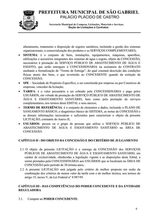 PREFEITURA MUNICIPAL DE SÃO GABRIEL
                                  PALÁCIO PLÁCIDO DE CASTRO
                         Secretaria Municipal de Compras, Licitações, Materiais e Serviços.
                                         Seção de Licitações e Contratos




     afastamento, tratamento e disposição de esgotos sanitários, incluindo a gestão dos sistemas
     organizacionais, a comercialização dos produtos e os SERVIÇOS COMPLEMENTARES;
•    SISTEMA: é o conjunto de bens, instalações, equipamentos, máquinas, aparelhos,
     edificações e acessórios integrantes dos sistemas de água e esgoto, objeto da CONCESSÃO,
     necessários à prestação do SERVIÇO PÚBLICO DE ABASTECIMENTO DE ÁGUA E
     ESGOTO, que serão entregues à CONCESSIONÁRIA na assinatura do CONTRATO
     mediante a formalização de “Termo de Entrega”, do qual constará descrição das condições
     físicas atuais dos bens, e que reverterão ao CONCEDENTE quando da extinção da
     CONCESSÃO;
•    SPE – Sociedade de Propósito Específico, a ser constituída por empresa ou por Consórcio de
     empresas, vencedor da licitação;
•    TARIFA: é o valor pecuniário a ser cobrado pela CONCESSIONÁRIA e pago pelos
     USUÁRIOS, em virtude da prestação do SERVIÇO PÚBLICO DE ABASTECIMENTO DE
     ÁGUA E ESGOTAMENTO SANITÁRIO, bem como pela prestação de serviços
     complementares, nos termos deste EDITAL e seus anexos;
•    TERMO DE REFERÊNCIA: é o conjunto de elementos e dados, incluindo o PLANO DE
     SANEAMENTO BÁSICO, o diagnóstico básico do SISTEMA, as metas da CONCESSÃO e
     as demais informações necessárias e suficientes para caracterizar o objeto da presente
     LICITAÇÃO, constante do Anexo II;
•    USUÁRIOS: pessoa ou o grupo de pessoas que utiliza o SERVIÇO PÚBLICO DE
     ABASTECIMENTO DE ÁGUA E ESGOTAMENTO SANITÁRIO na ÁREA DE
     CONCESSÃO.

CAPÍTULO II - DO OBJETO DA CONCESSÃO E DO CRITÉRIO DE JULGAMENTO

 2.1 O objeto da presente LICITAÇÃO é a outorga da CONCESSÃO dos SERVIÇOS
     PÚBLICOS DE ABASTECIMENTO DE ÁGUA E ESGOTAMENTO SANITÁRIO, em
     caráter de exclusividade, obedecidas a legislação vigente e as disposições deste Edital, a
     serem prestados pela CONCESSIONÁRIA aos USUÁRIOS que se localizam na ÁREA DE
     CONCESSÃO pelo período de 30 (trinta) anos;
 2.2 A presente LICITAÇÃO será julgada pelo critério de melhor proposta em razão da
     combinação dos critérios de menor valor da tarifa com o de melhor técnica, nos termos do
     artigo 15, inciso V, da Lei Federal n° 8.987/95.

CAPÍTULO III - DAS COMPETÊNCIAS DO PODER CONCEDENTE E DA ENTIDADE
REGULADORA

3 .1 .   Compete ao PODER CONCEDENTE:


                                                                                              9
 