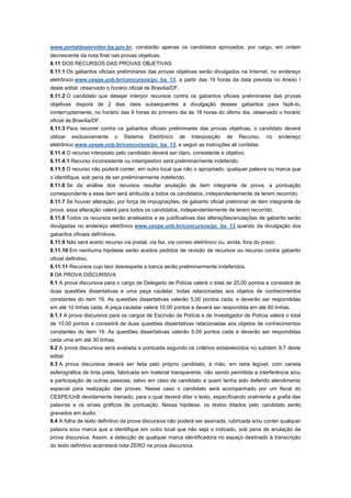 www.portaldoservidor.ba.gov.br, constarão apenas os candidatos aprovados, por cargo, em ordem
decrescente da nota final nas provas objetivas.
8.11 DOS RECURSOS DAS PROVAS OBJETIVAS
8.11.1 Os gabaritos oficiais preliminares das provas objetivas serão divulgados na Internet, no endereço
eletrônico www.cespe.unb.br/concursos/pc_ba_13, a partir das 19 horas da data prevista no Anexo I
deste edital, observado o horário oficial de Brasília/DF.
8.11.2 O candidato que desejar interpor recursos contra os gabaritos oficiais preliminares das provas
objetivas disporá de 2 dias úteis subsequentes à divulgação desses gabaritos para fazê-lo,
ininterruptamente, no horário das 9 horas do primeiro dia às 18 horas do último dia, observado o horário
oficial de Brasília/DF.
8.11.3 Para recorrer contra os gabaritos oficiais preliminares das provas objetivas, o candidato deverá
utilizar exclusivamente o Sistema Eletrônico de Interposição de Recurso,                       no      endereço
eletrônico www.cespe.unb.br/concursos/pc_ba_13, e seguir as instruções ali contidas.
8.11.4 O recurso interposto pelo candidato deverá ser claro, consistente e objetivo.
8.11.4.1 Recurso inconsistente ou intempestivo será preliminarmente indeferido.
8.11.5 O recurso não poderá conter, em outro local que não o apropriado, qualquer palavra ou marca que
o identifique, sob pena de ser preliminarmente indeferido.
8.11.6 Se da análise dos recursos resultar anulação de item integrante de prova, a pontuação
correspondente a esse item será atribuída a todos os candidatos, independentemente de terem recorrido.
8.11.7 Se houver alteração, por força de impugnações, de gabarito oficial preliminar de item integrante de
prova, essa alteração valerá para todos os candidatos, independentemente de terem recorrido.
8.11.8 Todos os recursos serão analisados e as justificativas das alterações/anulações de gabarito serão
divulgadas no endereço eletrônico www.cespe.unb.br/concursos/pc_ba_13 quando da divulgação dos
gabaritos oficiais definitivos.
8.11.9 Não será aceito recurso via postal, via fax, via correio eletrônico ou, ainda, fora do prazo.
8.11.10 Em nenhuma hipótese serão aceitos pedidos de revisão de recursos ou recurso contra gabarito
oficial definitivo.
8.11.11 Recursos cujo teor desrespeite a banca serão preliminarmente indeferidos.
9 DA PROVA DISCURSIVA
9.1 A prova discursiva para o cargo de Delegado de Polícia valerá o total de 20,00 pontos e consistirá de
duas questões dissertativas e uma peça cautelar, todas relacionadas aos objetos de conhecimentos
constantes do item 19. As questões dissertativas valerão 5,00 pontos cada, e deverão ser respondidas
em até 10 linhas cada. A peça cautelar valerá 10,00 pontos e deverá ser respondida em até 60 linhas.
9.1.1 A prova discursiva para os cargos de Escrivão de Polícia e de Investigador de Polícia valerá o total
de 10,00 pontos e consistirá de duas questões dissertativas relacionadas aos objetos de conhecimentos
constantes do item 19. As questões dissertativas valerão 5,00 pontos cada e deverão ser respondidas
cada uma em até 30 linhas.
9.2 A prova discursiva será avaliada e pontuada segundo os critérios estabelecidos no subitem 9.7 deste
edital.
9.3 A prova discursiva deverá ser feita pelo próprio candidato, à mão, em letra legível, com caneta
esferográfica de tinta preta, fabricada em material transparente, não sendo permitida a interferência e/ou
a participação de outras pessoas, salvo em caso de candidato a quem tenha sido deferido atendimento
especial para realização das provas. Nesse caso o candidato será acompanhado por um fiscal do
CESPE/UnB devidamente treinado, para o qual deverá ditar o texto, especificando oralmente a grafia das
palavras e os sinais gráficos de pontuação. Nessa hipótese, os textos ditados pelo candidato serão
gravados em áudio.
9.4 A folha de texto definitivo da prova discursiva não poderá ser assinada, rubricada e/ou conter qualquer
palavra e/ou marca que a identifique em outro local que não seja o indicado, sob pena de anulação da
prova discursiva. Assim, a detecção de qualquer marca identificadora no espaço destinado à transcrição
do texto definitivo acarretará nota ZERO na prova discursiva.
 