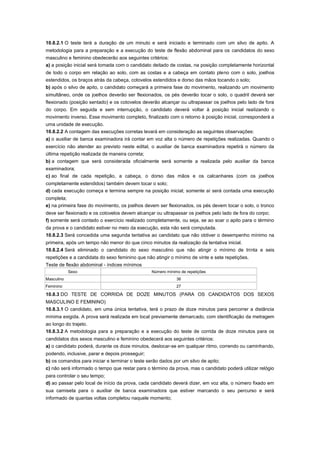 10.8.2.1 O teste terá a duração de um minuto e será iniciado e terminado com um silvo de apito. A
metodologia para a preparação e a execução do teste de flexão abdominal para os candidatos do sexo
masculino e feminino obedecerão aos seguintes critérios:
a) a posição inicial será tomada com o candidato deitado de costas, na posição completamente horizontal
de todo o corpo em relação ao solo, com as costas e a cabeça em contato pleno com o solo, joelhos
estendidos, os braços atrás da cabeça, cotovelos estendidos e dorso das mãos tocando o solo;
b) após o silvo de apito, o candidato começará a primeira fase do movimento, realizando um movimento
simultâneo, onde os joelhos deverão ser flexionados, os pés deverão tocar o solo, o quadril deverá ser
flexionado (posição sentado) e os cotovelos deverão alcançar ou ultrapassar os joelhos pelo lado de fora
do corpo. Em seguida e sem interrupção, o candidato deverá voltar à posição inicial realizando o
movimento inverso. Esse movimento completo, finalizado com o retorno à posição inicial, corresponderá a
uma unidade de execução.
10.8.2.2 A contagem das execuções corretas levará em consideração as seguintes observações:
a) o auxiliar de banca examinadora irá contar em voz alta o número de repetições realizadas. Quando o
exercício não atender ao previsto neste edital, o auxiliar de banca examinadora repetirá o número da
última repetição realizada de maneira correta;
b) a contagem que será considerada oficialmente será somente a realizada pelo auxiliar da banca
examinadora;
c) ao final de cada repetição, a cabeça, o dorso das mãos e os calcanhares (com os joelhos
completamente estendidos) também devem tocar o solo;
d) cada execução começa e termina sempre na posição inicial; somente aí será contada uma execução
completa;
e) na primeira fase do movimento, os joelhos devem ser flexionados, os pés devem tocar o solo, o tronco
deve ser flexionado e os cotovelos devem alcançar ou ultrapassar os joelhos pelo lado de fora do corpo;
f) somente será contado o exercício realizado completamente, ou seja, se ao soar o apito para o término
da prova e o candidato estiver no meio da execução, esta não será computada.
10.8.2.3 Será concedida uma segunda tentativa ao candidato que não obtiver o desempenho mínimo na
primeira, após um tempo não menor do que cinco minutos da realização da tentativa inicial.
10.8.2.4 Será eliminado o candidato do sexo masculino que não atingir o mínimo de trinta e seis
repetições e a candidata do sexo feminino que não atingir o mínimo de vinte e sete repetições.
Teste de flexão abdominal - índices mínimos
            Sexo                                 Número mínimo de repetições
Masculino                                                    36
Feminino                                                     27

10.8.3 DO TESTE DE CORRIDA DE DOZE MINUTOS (PARA OS CANDIDATOS DOS SEXOS
MASCULINO E FEMININO)
10.8.3.1 O candidato, em uma única tentativa, terá o prazo de doze minutos para percorrer a distância
mínima exigida. A prova será realizada em local previamente demarcado, com identificação da metragem
ao longo do trajeto.
10.8.3.2 A metodologia para a preparação e a execução do teste de corrida de doze minutos para os
candidatos dos sexos masculino e feminino obedecerá aos seguintes critérios:
a) o candidato poderá, durante os doze minutos, deslocar-se em qualquer ritmo, correndo ou caminhando,
podendo, inclusive, parar e depois prosseguir;
b) os comandos para iniciar e terminar o teste serão dados por um silvo de apito;
c) não será informado o tempo que restar para o término da prova, mas o candidato poderá utilizar relógio
para controlar o seu tempo;
d) ao passar pelo local de início da prova, cada candidato deverá dizer, em voz alta, o número fixado em
sua camiseta para o auxiliar de banca examinadora que estiver marcando o seu percurso e será
informado de quantas voltas completou naquele momento;
 