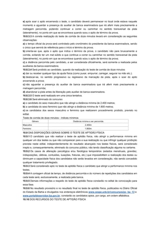e) após soar o apito encerrando o teste, o candidato deverá permanecer no local onde estava naquele
momento e aguardar a presença do auxiliar de banca examinadora que irá aferir mais precisamente a
metragem percorrida, podendo continuar a correr ou caminhar no sentido transversal da pista
(lateralmente), no ponto em que se encontrava quando soou o apito de término da prova.
10.8.3.3 A correta realização do teste de corrida de doze minutos levará em consideração as seguintes
observações:
a) o tempo oficial da prova será controlado pelo cronômetro do presidente da banca examinadora, sendo
o único que servirá de referência para o início e término da prova;
b) orienta-se que, após o apito que indica o término da prova, o candidato não pare bruscamente a
corrida, evitando ter um mal súbito e que continue a correr ou caminhar no sentido transversal da pista
(lateralmente), no ponto em que se encontrava quando soou o apito de término da prova;
c) a distância percorrida pelo candidato, a ser considerada oficialmente, será somente a realizada pelos
auxiliares da banca examinadora.
10.8.3.4 Será proibido ao candidato, quando da realização do teste de corrida de doze minutos:
a) dar ou receber qualquer tipo de ajuda física (como puxar, empurrar, carregar, segurar na mão etc.);
b) deslocar-se, no sentido progressivo ou regressivo da marcação da pista, após o soar do apito
encerrando a prova;
c) não aguardar a presença do auxiliar de banca examinadora que irá aferir mais precisamente a
metragem percorrida;
d) abandonar a pista antes da liberação pelo auxiliar de banca examinadora.
10.8.3.5 O teste será realizado em uma única tentativa.
10.8.3.6 Será eliminado do concurso:
a) o candidato do sexo masculino que não atingir a distância mínima de 2.400 metros;
b) a candidata do sexo feminino que não atingir a distância mínima de 1.800 metros;
c) os candidatos dos sexos masculino e feminino que realizarem procedimento proibido, previsto no
edital.
Teste de corrida de doze minutos - índices mínimos
            Gênero                             Distância mínima a ser percorrida
Masculino                                                  2.400m
Feminino                                                   1.800m

10.9 DAS DISPOSIÇÕES GERAIS SOBRE O TESTE DE APTIDÃO FÍSICA
10.9.1 O candidato que não realizar o teste de aptidão física, não atingir a performance mínima em
qualquer um dos testes ou que não comparecer para a sua realização ou que infringir qualquer proibição
prevista neste edital, independentemente do resultado alcançado nos testes físicos, será considerado
inapto e, consequentemente, eliminado do concurso público, não tendo classificação alguma no certame.
10.9.2 Os casos de alteração psicológica e/ou fisiológica temporários (estados menstruais, gravidez,
indisposições, cãibras, contusões, luxações, fraturas, etc.) que impossibilitem a realização dos testes ou
diminuam a capacidade física dos candidatos não serão levados em consideração, não sendo concedido
qualquer tratamento privilegiado.
10.9.3 Será considerado apto no teste de aptidão física o candidato que atingir a performance mínima nos
testes.
10.9.4 A contagem oficial de tempo, de distância percorrida e do número de repetições dos candidatos em
cada teste será, exclusivamente, a realizada pela banca.
10.9.5 Demais informações a respeito do teste de aptidão física constarão no edital de convocação para
essa fase.
10.9.6 No resultado provisório e no resultado final no teste de aptidão física, publicados no Diário Oficial
do Estado da Bahia e divulgados nos endereços eletrônicos www.cespe.unb.br/concursos/pc_ba_13 e
www.portaldoservidor.ba.gov.br, constarão os candidatos aptos, por cargo, em ordem alfabética.
10.10 DOS RECURSOS DO TESTE DE APTIDÃO FÍSICA
 