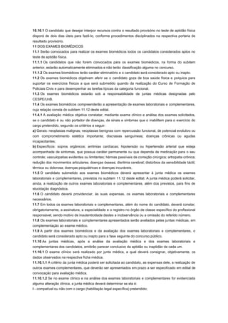 10.10.1 O candidato que desejar interpor recursos contra o resultado provisório no teste de aptidão física
disporá de dois dias úteis para fazê-lo, conforme procedimentos disciplinados na respectiva portaria de
resultado provisório.
11 DOS EXAMES BIOMÉDICOS
11.1 Serão convocados para realizar os exames biomédicos todos os candidatos considerados aptos no
teste de aptidão física.
11.1.1 Os candidatos que não forem convocados para os exames biomédicos, na forma do subitem
anterior, estarão automaticamente eliminados e não terão classificação alguma no concurso.
11.1.2 Os exames biomédicos terão caráter eliminatório e o candidato será considerado apto ou inapto.
11.2 Os exames biomédicos objetivam aferir se o candidato goza de boa saúde física e psíquica para
suportar os exercícios físicos a que será submetido quando da realização do Curso de Formação de
Policiais Civis e para desempenhar as tarefas típicas da categoria funcional.
11.3 Os exames biomédicos estarão sob a responsabilidade de juntas médicas designadas pelo
CESPE/UnB.
11.4 Os exames biomédicos compreenderão a apresentação de exames laboratoriais e complementares,
cuja relação consta do subitem 11.12 deste edital.
11.4.1 A avaliação médica objetiva constatar, mediante exame clínico e análise dos exames solicitados,
se o candidato é ou não portador de doenças, de sinais e sintomas que o inabilitem para o exercício do
cargo pretendido, segundo os critérios a seguir:
a) Gerais: neoplasias malignas; neoplasias benignas com repercussão funcional, de potencial evolutivo ou
com comprometimento estético importante; discrasias sanguíneas; doenças crônicas ou agudas
incapacitantes;
b) Específicos: sopros orgânicos; arritmias cardíacas; hipotensão ou hipertensão arterial que esteja
acompanhada de sintomas, que possua caráter permanente ou que dependa de medicação para o seu
controle; vasculopatias evidentes ou limitantes; hérnias passíveis de correção cirúrgica; artropatia crônica;
redução dos movimentos articulares; doenças ósseas; disritmia cerebral; distúrbios da sensibilidade táctil,
térmica ou dolorosa; doenças psiquiátricas e doenças incuráveis.
11.5 O candidato submetido aos exames biomédicos deverá apresentar à junta médica os exames
laboratoriais e complementares, previstos no subitem 11.12 deste edital. A junta médica poderá solicitar,
ainda, a realização de outros exames laboratoriais e complementares, além dos previstos, para fins de
elucidação diagnóstica.
11.6 O candidato deverá providenciar, às suas expensas, os exames laboratoriais e complementares
necessários.
11.7 Em todos os exames laboratoriais e complementares, além do nome do candidato, deverá constar,
obrigatoriamente, a assinatura, a especialidade e o registro no órgão de classe específico do profissional
responsável, sendo motivo de inautenticidade destes a inobservância ou a omissão do referido número.
11.8 Os exames laboratoriais e complementares apresentados serão avaliados pelas juntas médicas, em
complementação ao exame médico.
11.9 A partir dos exames biomédicos e da avaliação dos exames laboratoriais e complementares, o
candidato será considerado apto ou inapto para a fase seguinte do concurso público.
11.10 As juntas médicas, após a análise da avaliação médica e dos exames laboratoriais e
complementares dos candidatos, emitirão parecer conclusivo da aptidão ou inaptidão de cada um.
11.10.1 O exame clínico será realizado por junta médica, a qual deverá consignar, objetivamente, os
dados observados na respectiva ficha médica.
11.10.1.1 A critério da junta médica poderá ser solicitada ao candidato, as expensas dele, a realização de
outros exames complementares, que deverão ser apresentados em prazo a ser especificado em edital de
convocação para avaliação médica.
11.10.1.2 Se no exame clínico e na análise dos exames laboratoriais e complementares for evidenciada
alguma alteração clínica, a junta médica deverá determinar se ela é:
I - compatível ou não com o cargo (habilitação legal específica) pretendido;
 