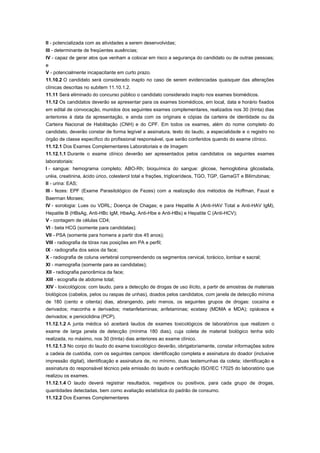 II - potencializada com as atividades a serem desenvolvidas;
III - determinante de freqüentes ausências;
IV - capaz de gerar atos que venham a colocar em risco a segurança do candidato ou de outras pessoas;
e
V - potencialmente incapacitante em curto prazo.
11.10.2 O candidato será considerado inapto no caso de serem evidenciadas quaisquer das alterações
clínicas descritas no subitem 11.10.1.2.
11.11 Será eliminado do concurso público o candidato considerado inapto nos exames biomédicos.
11.12 Os candidatos deverão se apresentar para os exames biomédicos, em local, data e horário fixados
em edital de convocação, munidos dos seguintes exames complementares, realizados nos 30 (trinta) dias
anteriores à data da apresentação, e ainda com os originais e cópias da carteira de identidade ou da
Carteira Nacional de Habilitação (CNH) e do CPF. Em todos os exames, além do nome completo do
candidato, deverão constar de forma legível a assinatura, texto do laudo, a especialidade e o registro no
órgão de classe específico do profissional responsável, que serão conferidos quando do exame clínico.
11.12.1 Dos Exames Complementares Laboratoriais e de Imagem
11.12.1.1 Durante o exame clínico deverão ser apresentados pelos candidatos os seguintes exames
laboratoriais:
I - sangue: hemograma completo; ABO-Rh; bioquímica do sangue: glicose, hemoglobina glicosilada,
uréia, creatinina, ácido úrico, colesterol total e frações, triglicerídeos, TGO, TGP, GamaGT e Bilirrubinas;
II - urina: EAS;
III - fezes: EPF (Exame Parasitológico de Fezes) com a realização dos métodos de Hoffman, Faust e
Baerman Moraes;
IV - sorologia: Lues ou VDRL; Doença de Chagas; e para Hepatite A (Anti-HAV Total e Anti-HAV IgM),
Hepatite B (HBsAg, Anti-HBc IgM, HbeAg, Anti-Hbe e Anti-HBs) e Hepatite C (Anti-HCV);
V - contagem de células CD4;
VI - beta HCG (somente para candidatas);
VII - PSA (somente para homens a partir dos 45 anos);
VIII - radiografia de tórax nas posições em PA e perfil;
IX - radiografia dos seios da face;
X - radiografia de coluna vertebral compreendendo os segmentos cervical, torácico, lombar e sacral;
XI - mamografia (somente para as candidatas);
XII - radiografia panorâmica da face;
XIII - ecografia de abdome total;
XIV - toxicológicos: com laudo, para a detecção de drogas de uso ilícito, a partir de amostras de materiais
biológicos (cabelos, pelos ou raspas de unhas), doados pelos candidatos, com janela de detecção mínima
de 180 (cento e oitenta) dias, abrangendo, pelo menos, os seguintes grupos de drogas: cocaína e
derivados; maconha e derivados; metanfetaminas; anfetaminas; ecstasy (MDMA e MDA); opiáceos e
derivados; e peniciclidina (PCP).
11.12.1.2 A junta médica só aceitará laudos de exames toxicológicos de laboratórios que realizem o
exame de larga janela de detecção (mínima 180 dias), cuja coleta de material biológico tenha sido
realizada, no máximo, nos 30 (trinta) dias anteriores ao exame clínico.
11.12.1.3 No corpo do laudo do exame toxicológico deverão, obrigatoriamente, constar informações sobre
a cadeia de custódia, com os seguintes campos: identificação completa e assinatura do doador (inclusive
impressão digital), identificação e assinatura de, no mínimo, duas testemunhas da coleta; identificação e
assinatura do responsável técnico pela emissão do laudo e certificação ISO/IEC 17025 do laboratório que
realizou os exames.
11.12.1.4 O laudo deverá registrar resultados, negativos ou positivos, para cada grupo de drogas,
quantidades detectadas, bem como avaliação estatística do padrão de consumo.
11.12.2 Dos Exames Complementares
 