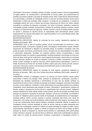 informações e documentos a entidades públicas e privadas; requisitar serviços e técnicos especializados
de órgãos públicos, de concessionárias e permissionárias de serviço público, para esclarecimento de
questões que possam subsidiar a apuração de infrações penais; dirigir e supervisionar operacionalmente,
com exclusividade, a atividade de investigação criminal e o exercício da polícia judiciária, exceto quando
relacionadas à matéria sob jurisdição militar; assegurar, no âmbito de sua competência, a unidade da
investigação policial, bem como a eficácia dos princípios institucionais da Polícia Civil; adotar medidas
necessárias ou participar de programas e operações, com vistas à prevenção, repressão e controle da
criminalidade; proceder a estudos, levantamentos e análises de ocorrências policiais e criminais, visando
à criação e ao desenvolvimento de programas, métodos, técnicas e rotinas do trabalho policial; participar
de estudos e pesquisas de natureza técnica ou especializada sobre administração policial; prestar
assessoramento em assuntos relacionados com a segurança pública e com a administração policial; zelar
pela incolumidade dos presos.
2.2 ESCRIVÃO DE POLÍCIA
REQUISITOS ESPECÍFICOS: diploma de conclusão de curso superior, devidamente registrado no
Ministério da Educação - MEC.
ATRIBUIÇÕES: lavrar os atos de inquéritos policiais, termos circunstanciados de ocorrência e outros
procedimentos legais, contribuindo na gestão de dados, informações e conhecimentos; expedir, mediante
requerimento de interessado e despacho da autoridade policial, de certidões e translados; zelar pela
guarda de papéis, documentos, procedimentos, armas e munições sob sua responsabilidade e de objetos
e instrumentos apreendidos vinculados aos inquéritos policiais, termos circunstanciados e outros
procedimentos legais; ter a guarda e responsabilidade, mantendo atualizada a escrituração em livros e/ou
banco de dados; emitir guia de recolhimento, quando legalmente autorizado e determinado por autoridade
policial; preencher planilhas de controle de inquéritos, processos e boletins; acompanhar a autoridade
policial, quando necessário ao exercício funcional; prestar assessoramento especializado e superior no
âmbito da estrutura da Polícia Civil do Estado da Bahia; expedir guias para exames periciais; escrever,
subscrever e lavrar atos e termos e demais peças de procedimentos penais ou administrativos.
2.3 INVESTIGADOR DE POLÍCIA
REQUISITOS ESPECÍFICOS: diploma de conclusão de curso superior, devidamente registrado no
Ministério da Educação - MEC, bem como Carteira Nacional de Habilitação (CNH) válida, categoria "B",
no mínimo.
ATRIBUIÇÕES: proceder à investigação criminal e ao exercício de Polícia Judiciária, exceto quando
relacionadas à matéria sob jurisdição militar; participar do planejamento, coordenação, supervisão e
fiscalização das atividades operacionais e administrativas do setor sob sua direção; participar de
levantamento de local de crime e interagir na execução de atividade investigativa; zelar pela incolumidade
de preso; cumprir diligências, mandados e outras determinações de autoridades policiais e/ou judiciárias
competentes, sendo responsável pela produção de dados, informações e conhecimentos; participar de
estudos, projetos e pesquisas de natureza técnica ou especializada sobre ciências criminais, inteligência
policial e estatísticas de crimes; efetuar prisões e busca pessoal, para fins de apuração de infração penal;
participar de programas e operações de prevenção, repressão, controle da criminalidade, reconstituição e
de ações de inteligência policial; executar tarefas de fiscalização de estabelecimentos de hospedagem,
diversões públicas, teatros, cinemas, esportes e produtos controlados pela Polícia Civil, sendo lhe
assegurado o livre acesso aos locais fiscalizados; adotar providências sobre qualquer ocorrência policial
de que tiver conhecimento, dando ciência imediata à autoridade competente; elaborar os relatórios de
investigação criminal, conforme expedição de ordem de serviço; executar as ações necessárias para
segurança das investigações; executar em trabalho de equipe operações de resgate de reféns; exercer
assessoramento especializado e superior no âmbito da estrutura da Polícia Civil do Estado da Bahia;
participar de estudos e pesquisas de natureza técnico-científica ou especializada sobre administração
policial; alimentar e pesquisar, nos arquivos físicos e eletrônicos, dados sobre a identificação de pessoas;
dirigir viatura em missão de natureza policial; coordenar e supervisionar a investigação criminal e a
 